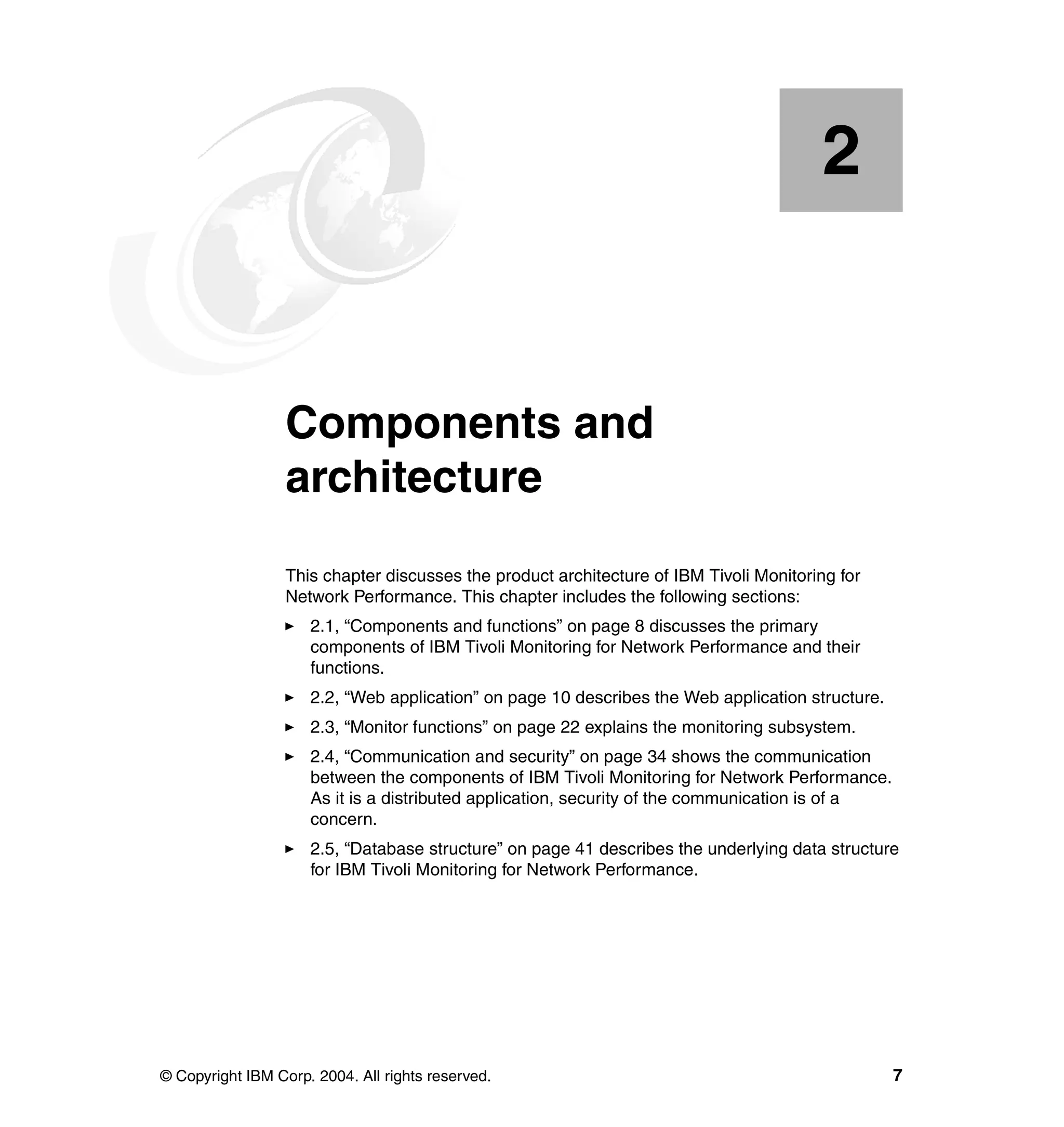 2


    Chapter 2.    Components and
                  architecture
                  This chapter discusses the product architecture of IBM Tivoli Monitoring for
                  Network Performance. This chapter includes the following sections:
                     2.1, “Components and functions” on page 8 discusses the primary
                     components of IBM Tivoli Monitoring for Network Performance and their
                     functions.
                     2.2, “Web application” on page 10 describes the Web application structure.
                     2.3, “Monitor functions” on page 22 explains the monitoring subsystem.
                     2.4, “Communication and security” on page 34 shows the communication
                     between the components of IBM Tivoli Monitoring for Network Performance.
                     As it is a distributed application, security of the communication is of a
                     concern.
                     2.5, “Database structure” on page 41 describes the underlying data structure
                     for IBM Tivoli Monitoring for Network Performance.




© Copyright IBM Corp. 2004. All rights reserved.                                                  7
 