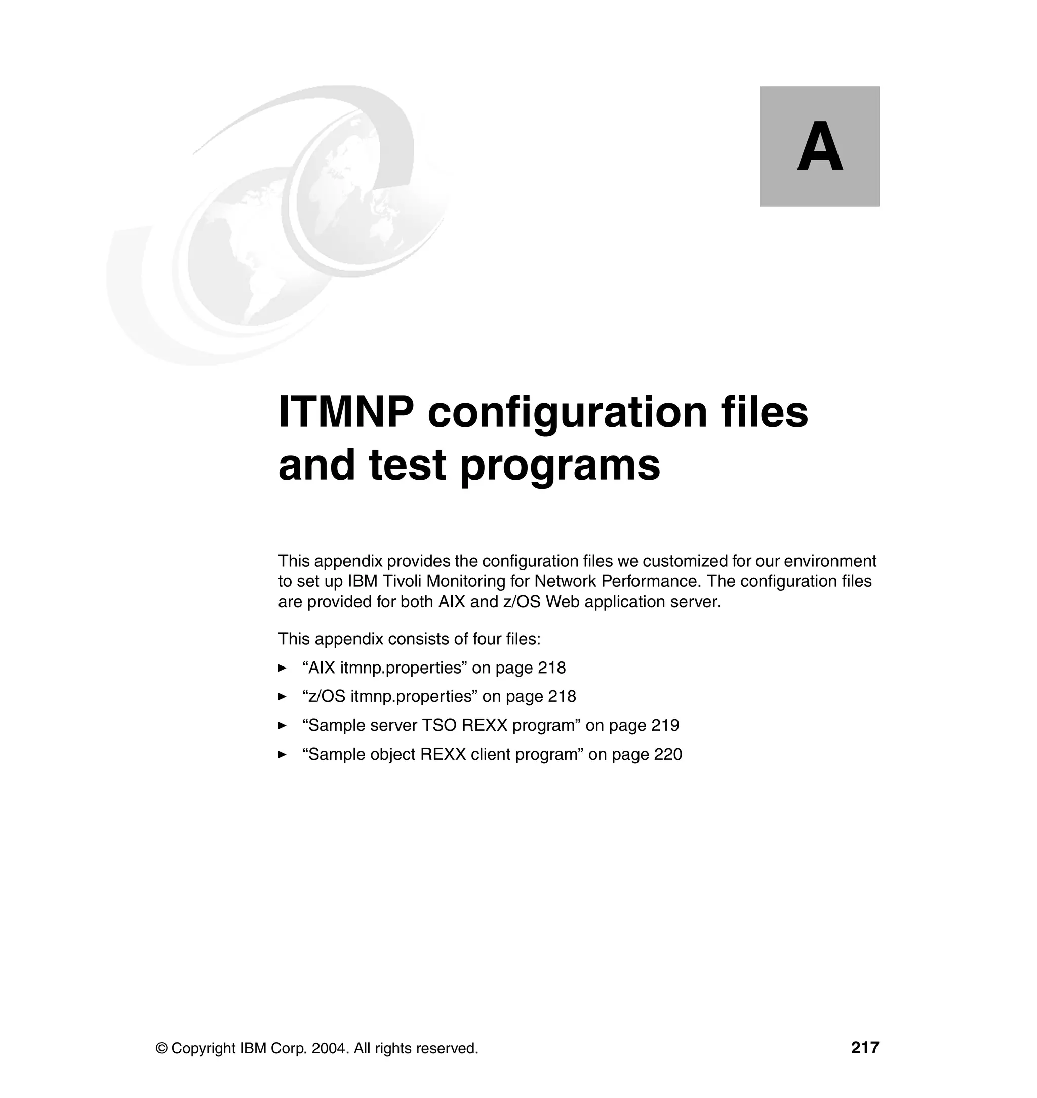 A


  Appendix A.     ITMNP configuration files
                  and test programs
                  This appendix provides the configuration files we customized for our environment
                  to set up IBM Tivoli Monitoring for Network Performance. The configuration files
                  are provided for both AIX and z/OS Web application server.

                  This appendix consists of four files:
                     “AIX itmnp.properties” on page 218
                     “z/OS itmnp.properties” on page 218
                     “Sample server TSO REXX program” on page 219
                     “Sample object REXX client program” on page 220




© Copyright IBM Corp. 2004. All rights reserved.                                              217
 