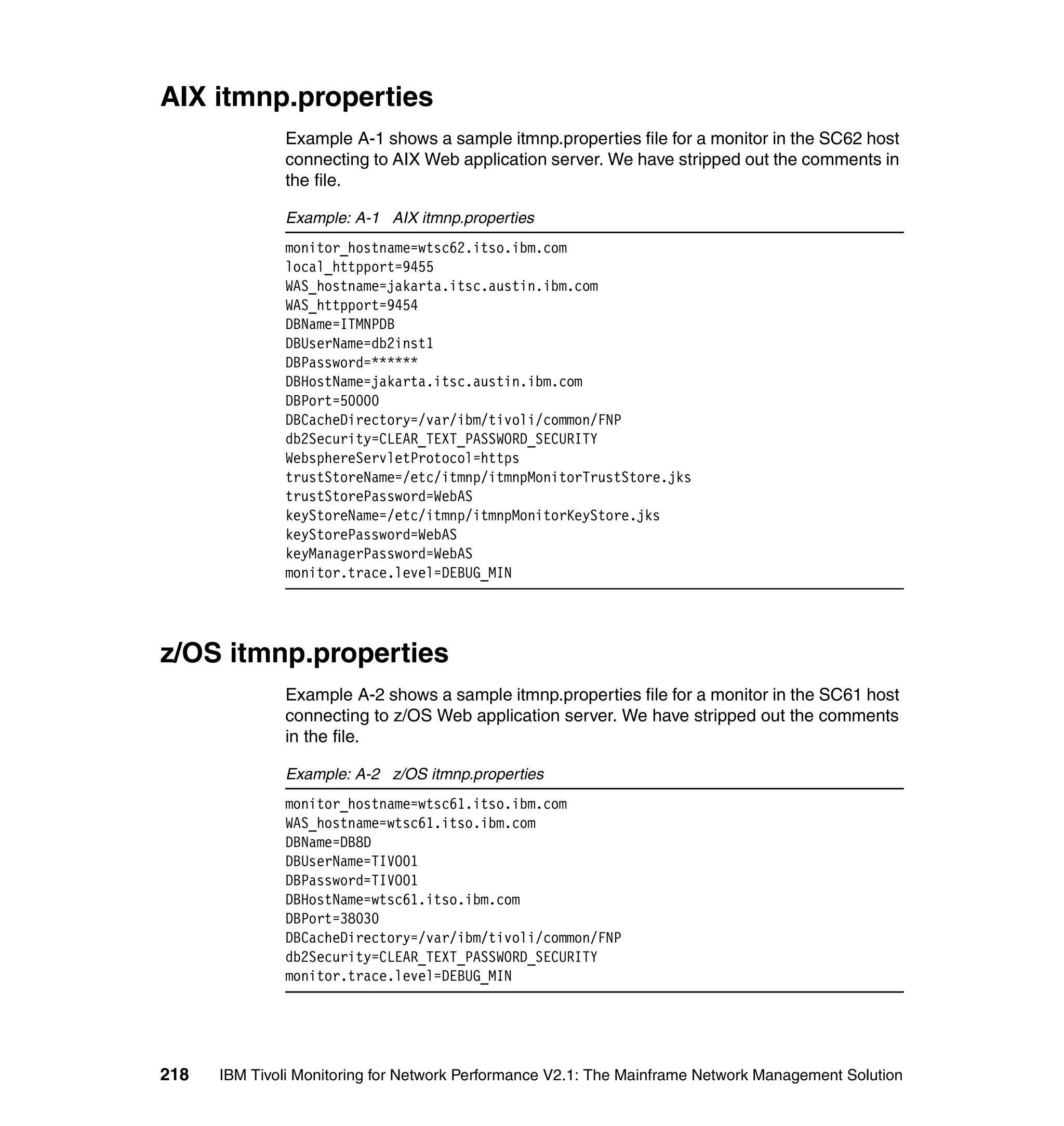 AIX itmnp.properties
              Example A-1 shows a sample itmnp.properties file for a monitor in the SC62 host
              connecting to AIX Web application server. We have stripped out the comments in
              the file.

              Example: A-1 AIX itmnp.properties
              monitor_hostname=wtsc62.itso.ibm.com
              local_httpport=9455
              WAS_hostname=jakarta.itsc.austin.ibm.com
              WAS_httpport=9454
              DBName=ITMNPDB
              DBUserName=db2inst1
              DBPassword=******
              DBHostName=jakarta.itsc.austin.ibm.com
              DBPort=50000
              DBCacheDirectory=/var/ibm/tivoli/common/FNP
              db2Security=CLEAR_TEXT_PASSWORD_SECURITY
              WebsphereServletProtocol=https
              trustStoreName=/etc/itmnp/itmnpMonitorTrustStore.jks
              trustStorePassword=WebAS
              keyStoreName=/etc/itmnp/itmnpMonitorKeyStore.jks
              keyStorePassword=WebAS
              keyManagerPassword=WebAS
              monitor.trace.level=DEBUG_MIN




z/OS itmnp.properties
              Example A-2 shows a sample itmnp.properties file for a monitor in the SC61 host
              connecting to z/OS Web application server. We have stripped out the comments
              in the file.

              Example: A-2 z/OS itmnp.properties
              monitor_hostname=wtsc61.itso.ibm.com
              WAS_hostname=wtsc61.itso.ibm.com
              DBName=DB8D
              DBUserName=TIVO01
              DBPassword=TIVO01
              DBHostName=wtsc61.itso.ibm.com
              DBPort=38030
              DBCacheDirectory=/var/ibm/tivoli/common/FNP
              db2Security=CLEAR_TEXT_PASSWORD_SECURITY
              monitor.trace.level=DEBUG_MIN




218   IBM Tivoli Monitoring for Network Performance V2.1: The Mainframe Network Management Solution
 