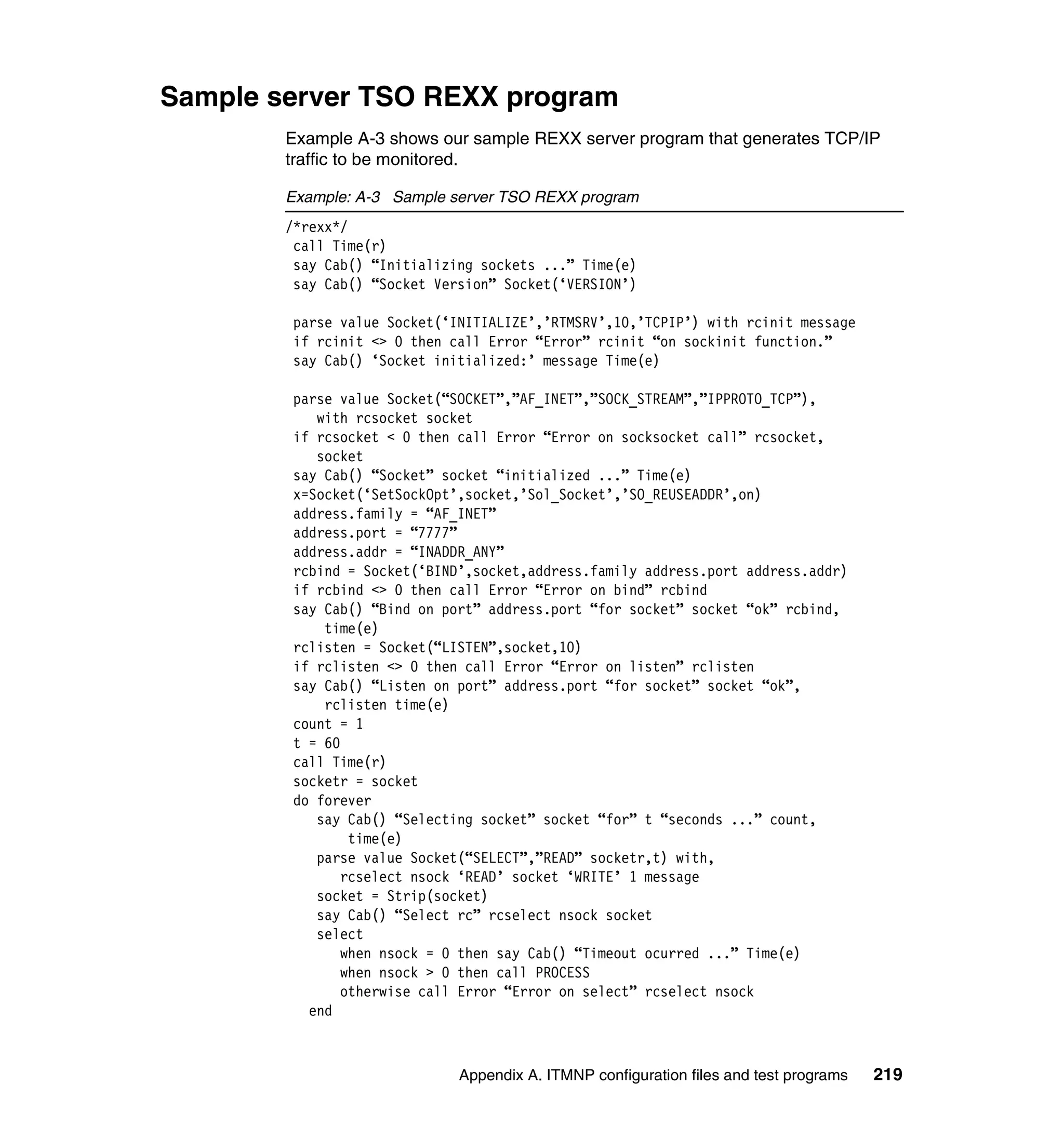 Sample server TSO REXX program
        Example A-3 shows our sample REXX server program that generates TCP/IP
        traffic to be monitored.

        Example: A-3 Sample server TSO REXX program
        /*rexx*/
         call Time(r)
         say Cab() “Initializing sockets ...” Time(e)
         say Cab() “Socket Version” Socket(‘VERSION’)

        parse value Socket(‘INITIALIZE’,’RTMSRV’,10,’TCPIP’) with rcinit message
        if rcinit <> 0 then call Error “Error” rcinit “on sockinit function.”
        say Cab() ‘Socket initialized:’ message Time(e)

        parse value Socket(“SOCKET”,”AF_INET”,”SOCK_STREAM”,”IPPROTO_TCP”),
           with rcsocket socket
        if rcsocket < 0 then call Error “Error on socksocket call” rcsocket,
           socket
        say Cab() “Socket” socket “initialized ...” Time(e)
        x=Socket(‘SetSockOpt’,socket,’Sol_Socket’,’SO_REUSEADDR’,on)
        address.family = “AF_INET”
        address.port = “7777”
        address.addr = “INADDR_ANY”
        rcbind = Socket(‘BIND’,socket,address.family address.port address.addr)
        if rcbind <> 0 then call Error “Error on bind” rcbind
        say Cab() “Bind on port” address.port “for socket” socket “ok” rcbind,
            time(e)
        rclisten = Socket(“LISTEN”,socket,10)
        if rclisten <> 0 then call Error “Error on listen” rclisten
        say Cab() “Listen on port” address.port “for socket” socket “ok”,
            rclisten time(e)
        count = 1
        t = 60
        call Time(r)
        socketr = socket
        do forever
           say Cab() “Selecting socket” socket “for” t “seconds ...” count,
               time(e)
           parse value Socket(“SELECT”,”READ” socketr,t) with,
              rcselect nsock ‘READ’ socket ‘WRITE’ 1 message
           socket = Strip(socket)
           say Cab() “Select rc” rcselect nsock socket
           select
              when nsock = 0 then say Cab() “Timeout ocurred ...” Time(e)
              when nsock > 0 then call PROCESS
              otherwise call Error “Error on select” rcselect nsock
          end



                              Appendix A. ITMNP configuration files and test programs   219
 