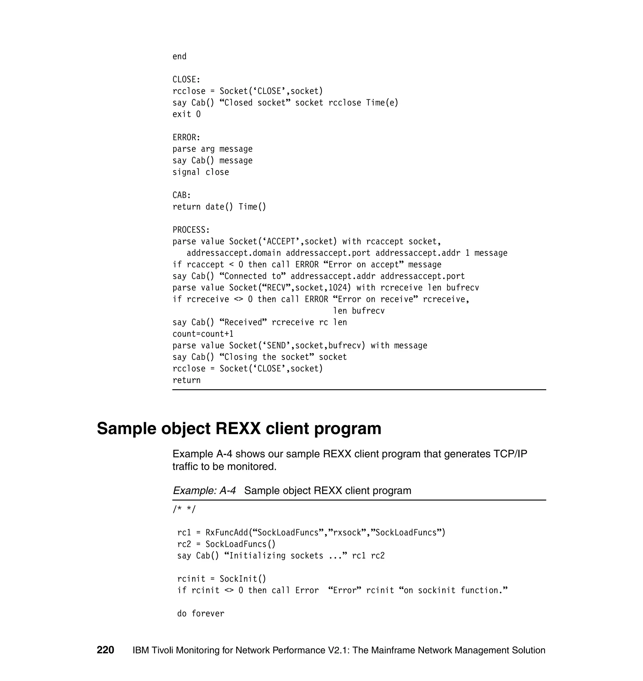 end

              CLOSE:
              rcclose = Socket(‘CLOSE’,socket)
              say Cab() “Closed socket” socket rcclose Time(e)
              exit 0

              ERROR:
              parse arg message
              say Cab() message
              signal close

              CAB:
              return date() Time()

              PROCESS:
              parse value Socket(‘ACCEPT’,socket) with rcaccept socket,
                 addressaccept.domain addressaccept.port addressaccept.addr 1 message
              if rcaccept < 0 then call ERROR “Error on accept” message
              say Cab() “Connected to” addressaccept.addr addressaccept.port
              parse value Socket(“RECV”,socket,1024) with rcreceive len bufrecv
              if rcreceive <> 0 then call ERROR “Error on receive” rcreceive,
                                                len bufrecv
              say Cab() “Received” rcreceive rc len
              count=count+1
              parse value Socket(‘SEND’,socket,bufrecv) with message
              say Cab() “Closing the socket” socket
              rcclose = Socket(‘CLOSE’,socket)
              return




Sample object REXX client program
              Example A-4 shows our sample REXX client program that generates TCP/IP
              traffic to be monitored.

              Example: A-4 Sample object REXX client program
              /* */

                rc1 = RxFuncAdd(“SockLoadFuncs”,”rxsock”,”SockLoadFuncs”)
                rc2 = SockLoadFuncs()
                say Cab() “Initializing sockets ...” rc1 rc2

                rcinit = SockInit()
                if rcinit <> 0 then call Error    “Error” rcinit “on sockinit function.”

                do forever


220   IBM Tivoli Monitoring for Network Performance V2.1: The Mainframe Network Management Solution
 
