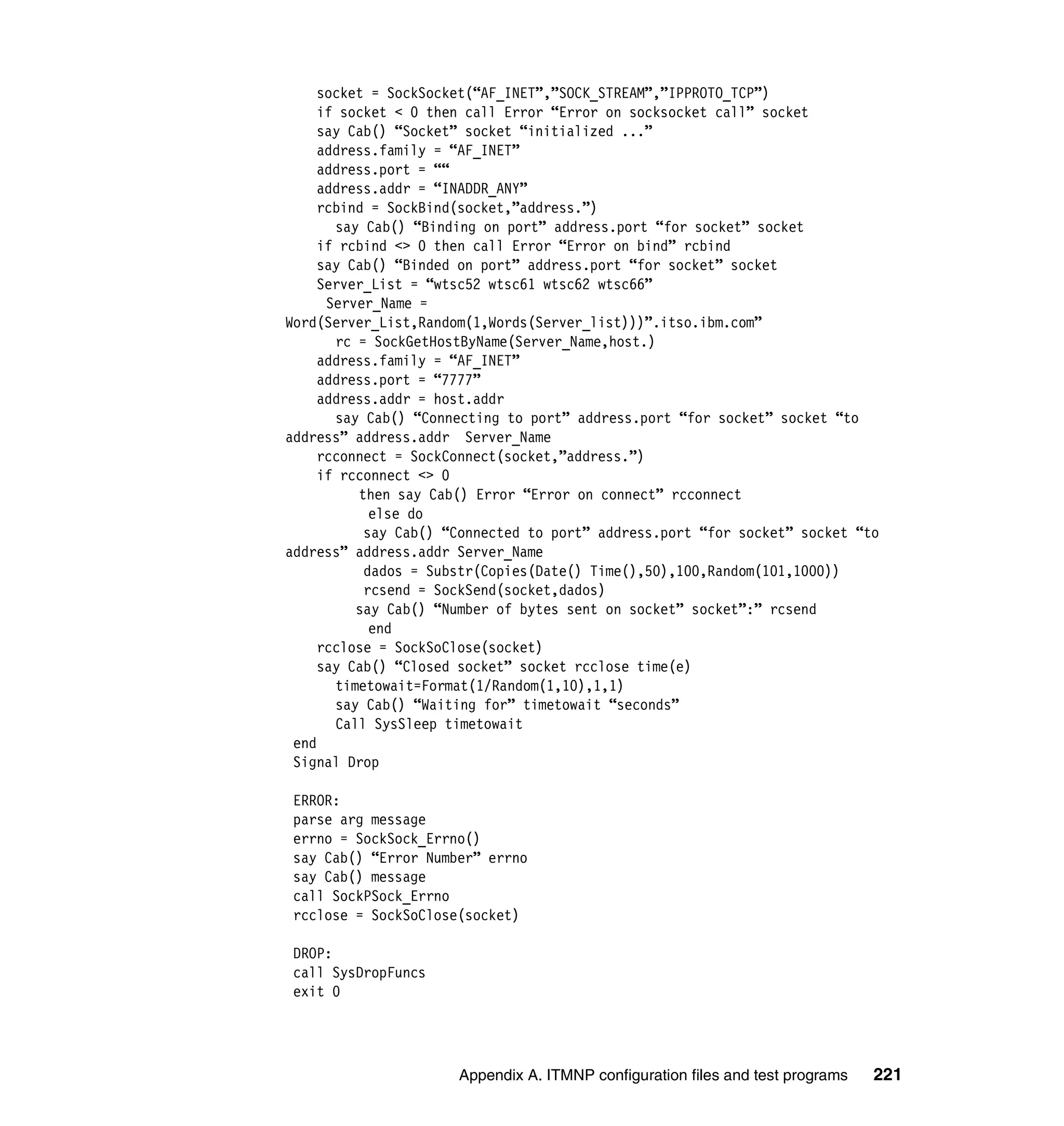 socket = SockSocket(“AF_INET”,”SOCK_STREAM”,”IPPROTO_TCP”)
     if socket < 0 then call Error “Error on socksocket call” socket
     say Cab() “Socket” socket “initialized ...”
     address.family = “AF_INET”
     address.port = ““
     address.addr = “INADDR_ANY”
     rcbind = SockBind(socket,”address.”)
       say Cab() “Binding on port” address.port “for socket” socket
     if rcbind <> 0 then call Error “Error on bind” rcbind
     say Cab() “Binded on port” address.port “for socket” socket
     Server_List = “wtsc52 wtsc61 wtsc62 wtsc66”
      Server_Name =
Word(Server_List,Random(1,Words(Server_list)))”.itso.ibm.com”
       rc = SockGetHostByName(Server_Name,host.)
     address.family = “AF_INET”
     address.port = “7777”
     address.addr = host.addr
       say Cab() “Connecting to port” address.port “for socket” socket “to
address” address.addr Server_Name
     rcconnect = SockConnect(socket,”address.”)
     if rcconnect <> 0
          then say Cab() Error “Error on connect” rcconnect
            else do
           say Cab() “Connected to port” address.port “for socket” socket “to
address” address.addr Server_Name
           dados = Substr(Copies(Date() Time(),50),100,Random(101,1000))
           rcsend = SockSend(socket,dados)
          say Cab() “Number of bytes sent on socket” socket”:” rcsend
            end
     rcclose = SockSoClose(socket)
     say Cab() “Closed socket” socket rcclose time(e)
       timetowait=Format(1/Random(1,10),1,1)
       say Cab() “Waiting for” timetowait “seconds”
       Call SysSleep timetowait
 end
 Signal Drop

 ERROR:
 parse arg message
 errno = SockSock_Errno()
 say Cab() “Error Number” errno
 say Cab() message
 call SockPSock_Errno
 rcclose = SockSoClose(socket)

 DROP:
 call SysDropFuncs
 exit 0




                      Appendix A. ITMNP configuration files and test programs   221
 
