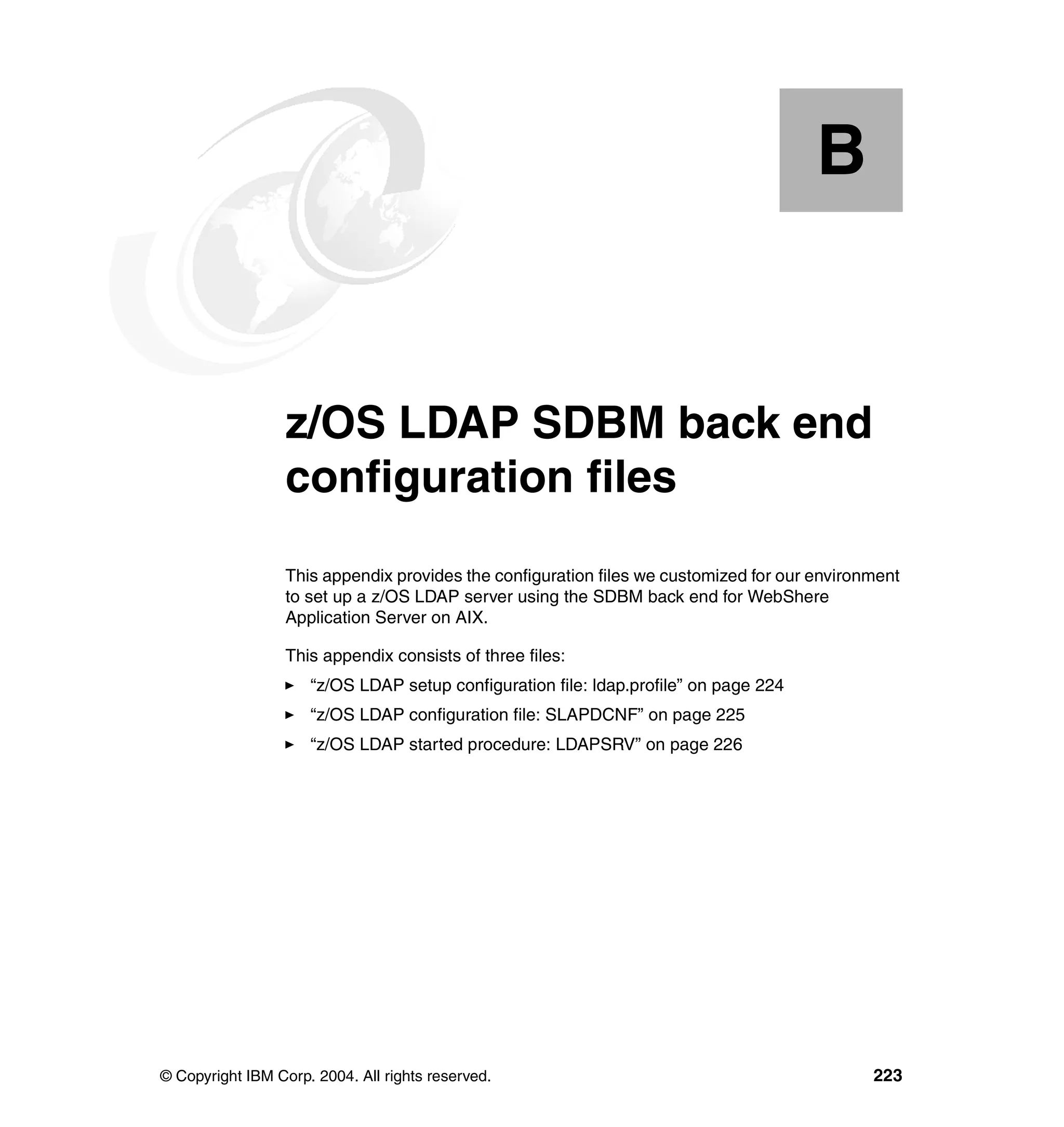 B


  Appendix B.     z/OS LDAP SDBM back end
                  configuration files
                  This appendix provides the configuration files we customized for our environment
                  to set up a z/OS LDAP server using the SDBM back end for WebShere
                  Application Server on AIX.

                  This appendix consists of three files:
                     “z/OS LDAP setup configuration file: ldap.profile” on page 224
                     “z/OS LDAP configuration file: SLAPDCNF” on page 225
                     “z/OS LDAP started procedure: LDAPSRV” on page 226




© Copyright IBM Corp. 2004. All rights reserved.                                              223
 
