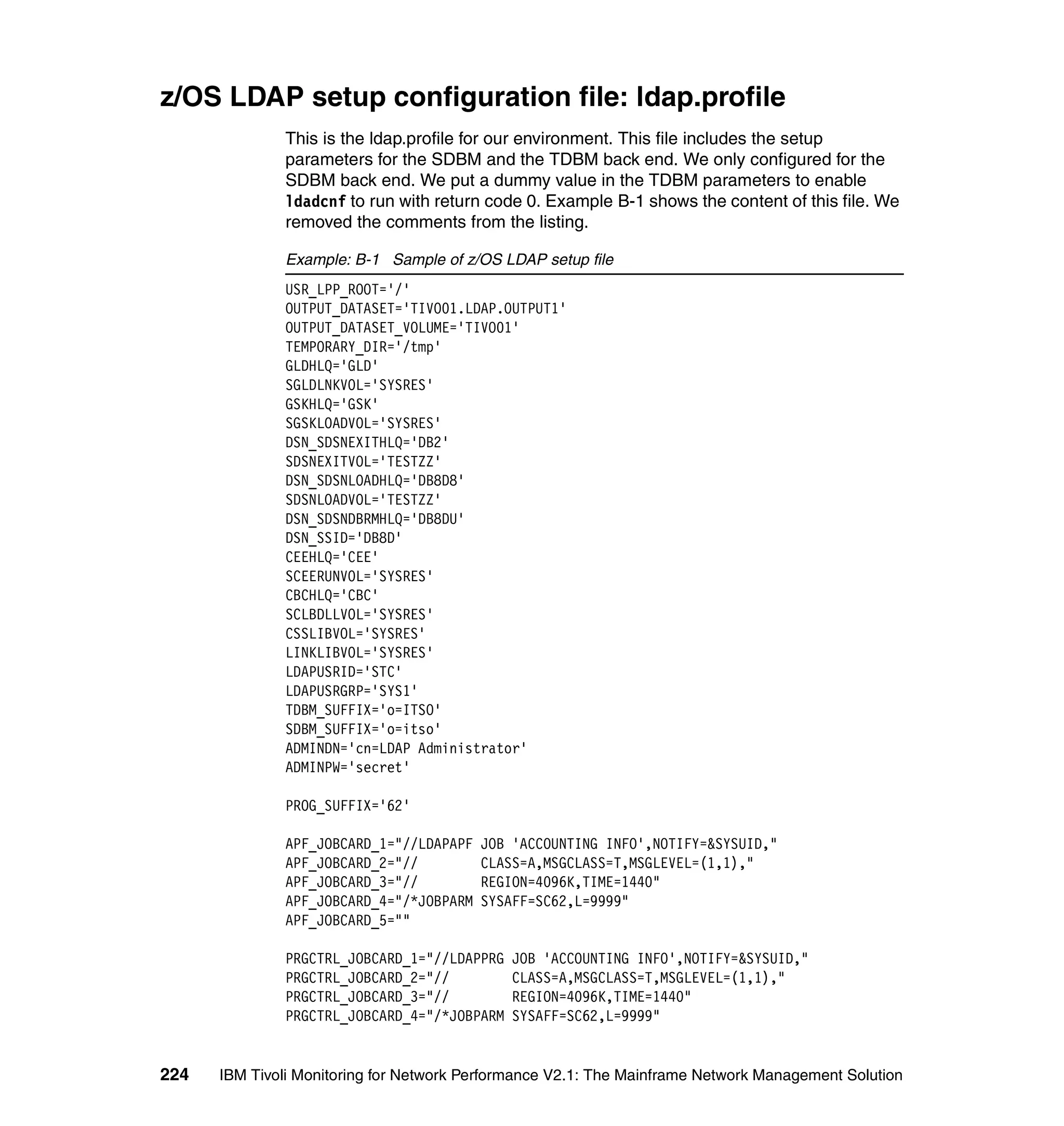 z/OS LDAP setup configuration file: ldap.profile
              This is the ldap.profile for our environment. This file includes the setup
              parameters for the SDBM and the TDBM back end. We only configured for the
              SDBM back end. We put a dummy value in the TDBM parameters to enable
              ldadcnf to run with return code 0. Example B-1 shows the content of this file. We
              removed the comments from the listing.

              Example: B-1 Sample of z/OS LDAP setup file
              USR_LPP_ROOT='/'
              OUTPUT_DATASET='TIVO01.LDAP.OUTPUT1'
              OUTPUT_DATASET_VOLUME='TIVO01'
              TEMPORARY_DIR='/tmp'
              GLDHLQ='GLD'
              SGLDLNKVOL='SYSRES'
              GSKHLQ='GSK'
              SGSKLOADVOL='SYSRES'
              DSN_SDSNEXITHLQ='DB2'
              SDSNEXITVOL='TESTZZ'
              DSN_SDSNLOADHLQ='DB8D8'
              SDSNLOADVOL='TESTZZ'
              DSN_SDSNDBRMHLQ='DB8DU'
              DSN_SSID='DB8D'
              CEEHLQ='CEE'
              SCEERUNVOL='SYSRES'
              CBCHLQ='CBC'
              SCLBDLLVOL='SYSRES'
              CSSLIBVOL='SYSRES'
              LINKLIBVOL='SYSRES'
              LDAPUSRID='STC'
              LDAPUSRGRP='SYS1'
              TDBM_SUFFIX='o=ITSO'
              SDBM_SUFFIX='o=itso'
              ADMINDN='cn=LDAP Administrator'
              ADMINPW='secret'

              PROG_SUFFIX='62'

              APF_JOBCARD_1="//LDAPAPF   JOB 'ACCOUNTING INFO',NOTIFY=&SYSUID,"
              APF_JOBCARD_2="//          CLASS=A,MSGCLASS=T,MSGLEVEL=(1,1),"
              APF_JOBCARD_3="//          REGION=4096K,TIME=1440"
              APF_JOBCARD_4="/*JOBPARM   SYSAFF=SC62,L=9999"
              APF_JOBCARD_5=""

              PRGCTRL_JOBCARD_1="//LDAPPRG   JOB 'ACCOUNTING INFO',NOTIFY=&SYSUID,"
              PRGCTRL_JOBCARD_2="//          CLASS=A,MSGCLASS=T,MSGLEVEL=(1,1),"
              PRGCTRL_JOBCARD_3="//          REGION=4096K,TIME=1440"
              PRGCTRL_JOBCARD_4="/*JOBPARM   SYSAFF=SC62,L=9999"


224   IBM Tivoli Monitoring for Network Performance V2.1: The Mainframe Network Management Solution
 