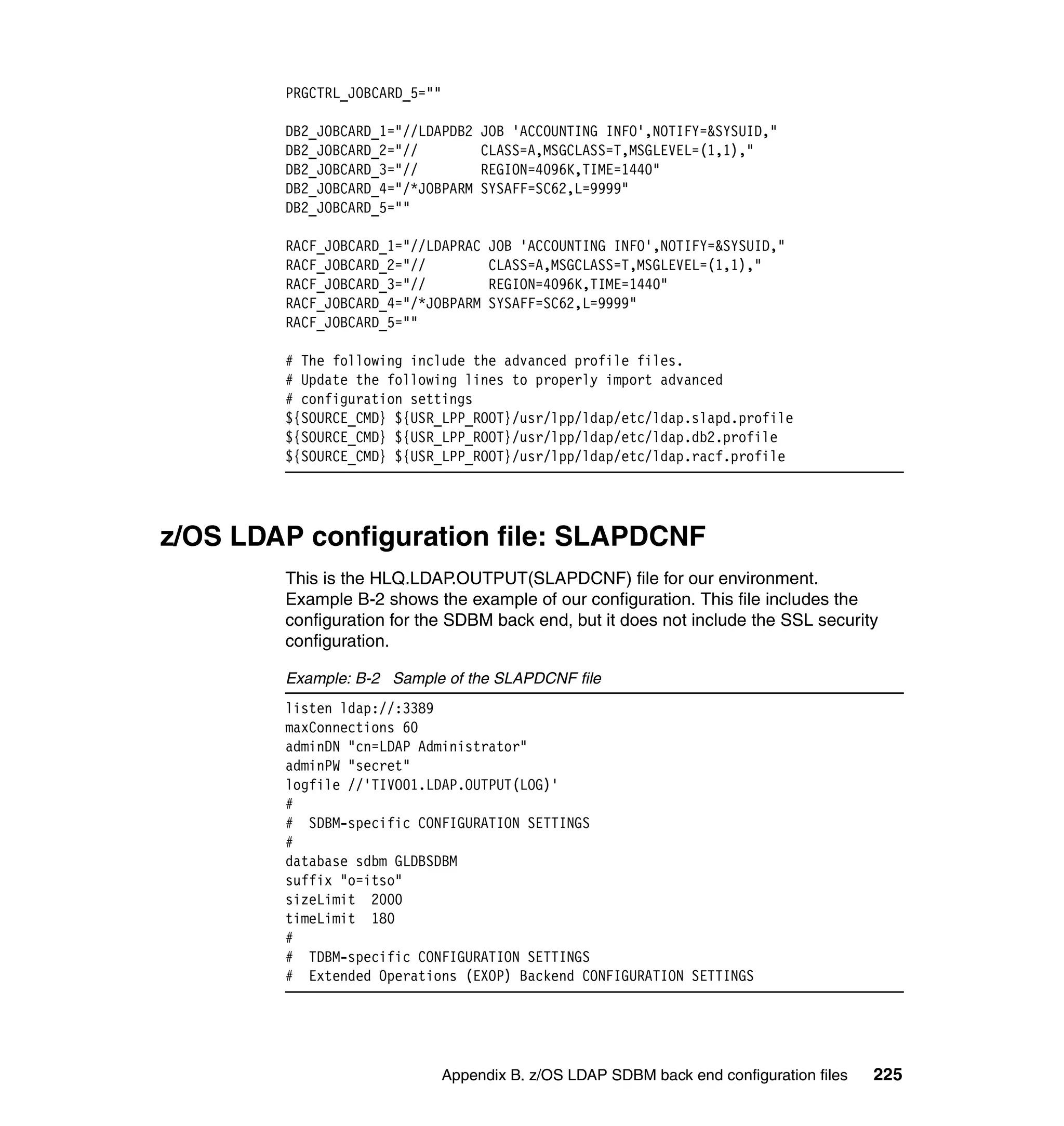 PRGCTRL_JOBCARD_5=""

        DB2_JOBCARD_1="//LDAPDB2    JOB 'ACCOUNTING INFO',NOTIFY=&SYSUID,"
        DB2_JOBCARD_2="//           CLASS=A,MSGCLASS=T,MSGLEVEL=(1,1),"
        DB2_JOBCARD_3="//           REGION=4096K,TIME=1440"
        DB2_JOBCARD_4="/*JOBPARM    SYSAFF=SC62,L=9999"
        DB2_JOBCARD_5=""

        RACF_JOBCARD_1="//LDAPRAC    JOB 'ACCOUNTING INFO',NOTIFY=&SYSUID,"
        RACF_JOBCARD_2="//           CLASS=A,MSGCLASS=T,MSGLEVEL=(1,1),"
        RACF_JOBCARD_3="//           REGION=4096K,TIME=1440"
        RACF_JOBCARD_4="/*JOBPARM    SYSAFF=SC62,L=9999"
        RACF_JOBCARD_5=""

        # The following include the advanced profile files.
        # Update the following lines to properly import advanced
        # configuration settings
        ${SOURCE_CMD} ${USR_LPP_ROOT}/usr/lpp/ldap/etc/ldap.slapd.profile
        ${SOURCE_CMD} ${USR_LPP_ROOT}/usr/lpp/ldap/etc/ldap.db2.profile
        ${SOURCE_CMD} ${USR_LPP_ROOT}/usr/lpp/ldap/etc/ldap.racf.profile




z/OS LDAP configuration file: SLAPDCNF
        This is the HLQ.LDAP.OUTPUT(SLAPDCNF) file for our environment.
        Example B-2 shows the example of our configuration. This file includes the
        configuration for the SDBM back end, but it does not include the SSL security
        configuration.

        Example: B-2 Sample of the SLAPDCNF file
        listen ldap://:3389
        maxConnections 60
        adminDN "cn=LDAP Administrator"
        adminPW "secret"
        logfile //'TIVO01.LDAP.OUTPUT(LOG)'
        #
        # SDBM-specific CONFIGURATION SETTINGS
        #
        database sdbm GLDBSDBM
        suffix "o=itso"
        sizeLimit 2000
        timeLimit 180
        #
        # TDBM-specific CONFIGURATION SETTINGS
        # Extended Operations (EXOP) Backend CONFIGURATION SETTINGS




                               Appendix B. z/OS LDAP SDBM back end configuration files   225
 