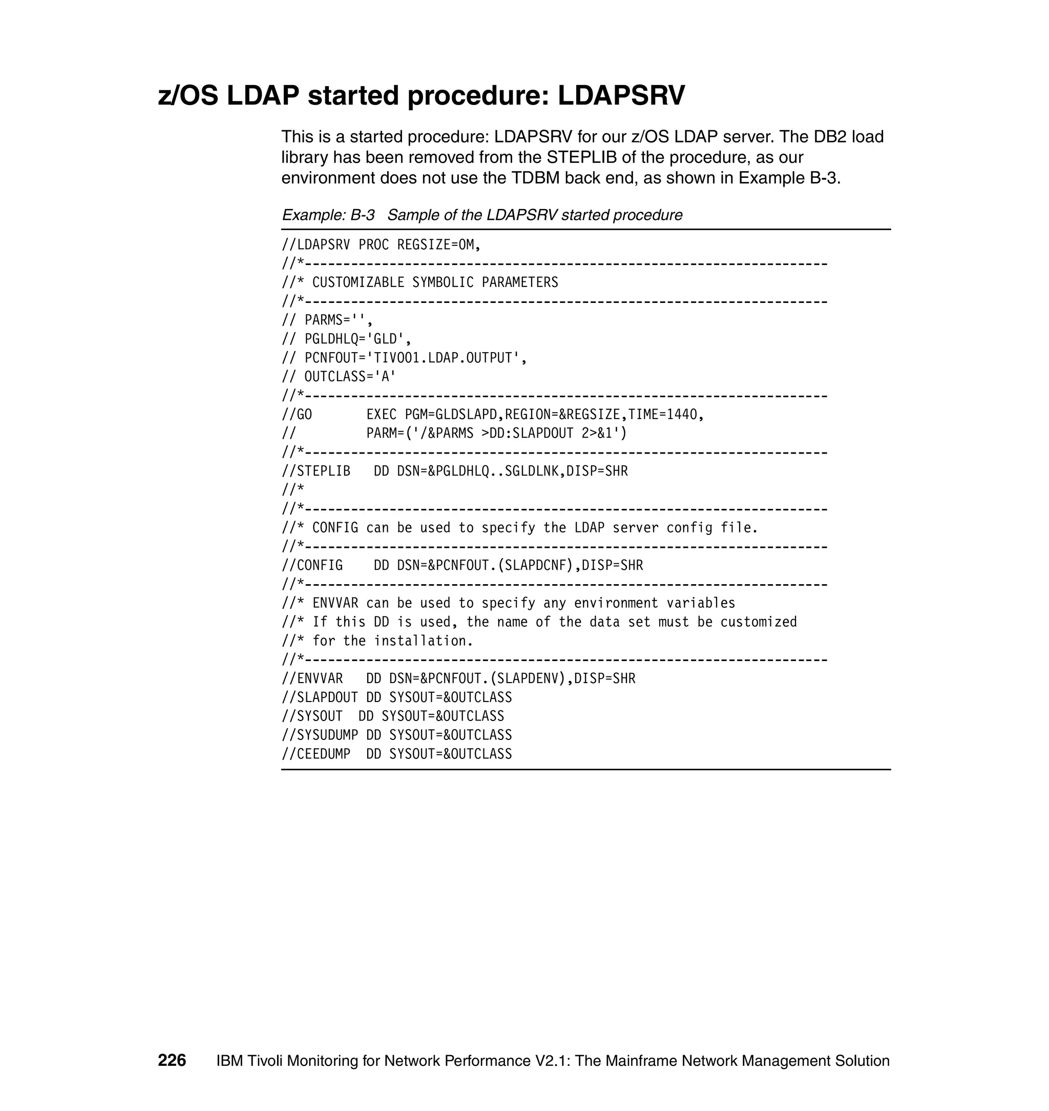 z/OS LDAP started procedure: LDAPSRV
              This is a started procedure: LDAPSRV for our z/OS LDAP server. The DB2 load
              library has been removed from the STEPLIB of the procedure, as our
              environment does not use the TDBM back end, as shown in Example B-3.

              Example: B-3 Sample of the LDAPSRV started procedure
              //LDAPSRV PROC REGSIZE=0M,
              //*--------------------------------------------------------------------
              //* CUSTOMIZABLE SYMBOLIC PARAMETERS
              //*--------------------------------------------------------------------
              // PARMS='',
              // PGLDHLQ='GLD',
              // PCNFOUT='TIVO01.LDAP.OUTPUT',
              // OUTCLASS='A'
              //*--------------------------------------------------------------------
              //GO       EXEC PGM=GLDSLAPD,REGION=&REGSIZE,TIME=1440,
              //         PARM=('/&PARMS >DD:SLAPDOUT 2>&1')
              //*--------------------------------------------------------------------
              //STEPLIB DD DSN=&PGLDHLQ..SGLDLNK,DISP=SHR
              //*
              //*--------------------------------------------------------------------
              //* CONFIG can be used to specify the LDAP server config file.
              //*--------------------------------------------------------------------
              //CONFIG    DD DSN=&PCNFOUT.(SLAPDCNF),DISP=SHR
              //*--------------------------------------------------------------------
              //* ENVVAR can be used to specify any environment variables
              //* If this DD is used, the name of the data set must be customized
              //* for the installation.
              //*--------------------------------------------------------------------
              //ENVVAR   DD DSN=&PCNFOUT.(SLAPDENV),DISP=SHR
              //SLAPDOUT DD SYSOUT=&OUTCLASS
              //SYSOUT DD SYSOUT=&OUTCLASS
              //SYSUDUMP DD SYSOUT=&OUTCLASS
              //CEEDUMP DD SYSOUT=&OUTCLASS




226   IBM Tivoli Monitoring for Network Performance V2.1: The Mainframe Network Management Solution
 
