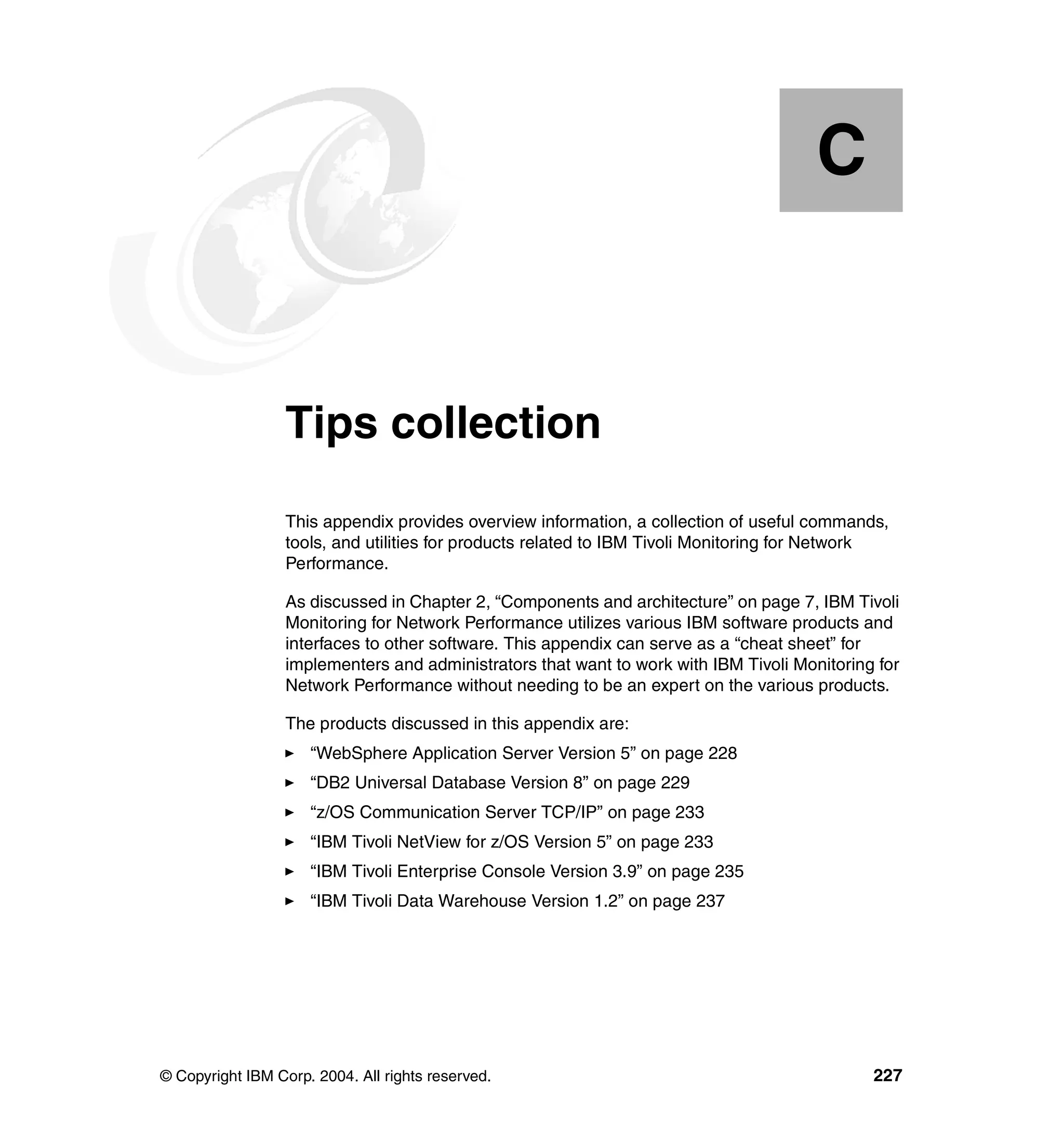 C


  Appendix C.     Tips collection
                  This appendix provides overview information, a collection of useful commands,
                  tools, and utilities for products related to IBM Tivoli Monitoring for Network
                  Performance.

                  As discussed in Chapter 2, “Components and architecture” on page 7, IBM Tivoli
                  Monitoring for Network Performance utilizes various IBM software products and
                  interfaces to other software. This appendix can serve as a “cheat sheet” for
                  implementers and administrators that want to work with IBM Tivoli Monitoring for
                  Network Performance without needing to be an expert on the various products.

                  The products discussed in this appendix are:
                     “WebSphere Application Server Version 5” on page 228
                     “DB2 Universal Database Version 8” on page 229
                     “z/OS Communication Server TCP/IP” on page 233
                     “IBM Tivoli NetView for z/OS Version 5” on page 233
                     “IBM Tivoli Enterprise Console Version 3.9” on page 235
                     “IBM Tivoli Data Warehouse Version 1.2” on page 237




© Copyright IBM Corp. 2004. All rights reserved.                                              227
 