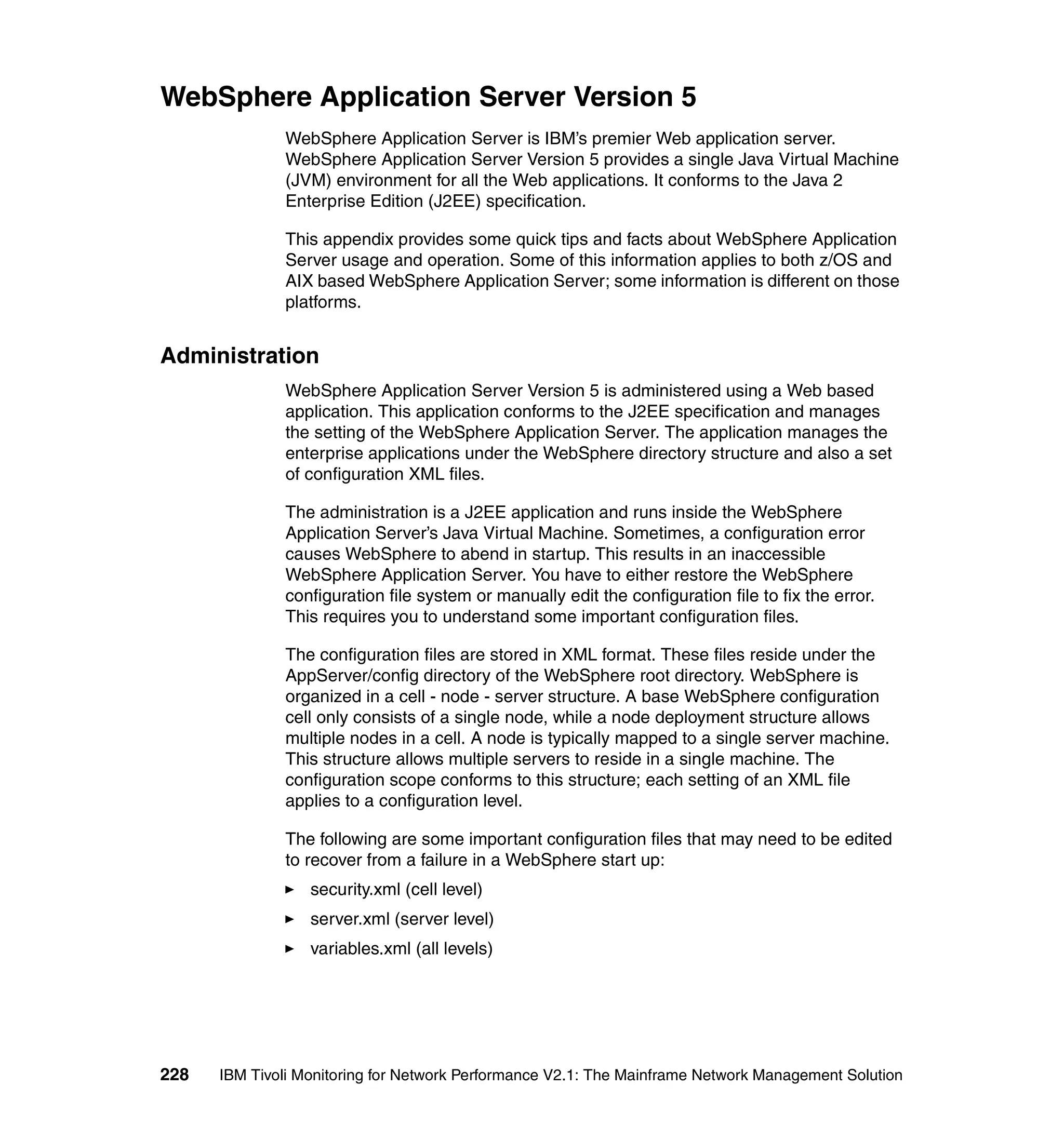 WebSphere Application Server Version 5
              WebSphere Application Server is IBM’s premier Web application server.
              WebSphere Application Server Version 5 provides a single Java Virtual Machine
              (JVM) environment for all the Web applications. It conforms to the Java 2
              Enterprise Edition (J2EE) specification.

              This appendix provides some quick tips and facts about WebSphere Application
              Server usage and operation. Some of this information applies to both z/OS and
              AIX based WebSphere Application Server; some information is different on those
              platforms.


Administration
              WebSphere Application Server Version 5 is administered using a Web based
              application. This application conforms to the J2EE specification and manages
              the setting of the WebSphere Application Server. The application manages the
              enterprise applications under the WebSphere directory structure and also a set
              of configuration XML files.

              The administration is a J2EE application and runs inside the WebSphere
              Application Server’s Java Virtual Machine. Sometimes, a configuration error
              causes WebSphere to abend in startup. This results in an inaccessible
              WebSphere Application Server. You have to either restore the WebSphere
              configuration file system or manually edit the configuration file to fix the error.
              This requires you to understand some important configuration files.

              The configuration files are stored in XML format. These files reside under the
              AppServer/config directory of the WebSphere root directory. WebSphere is
              organized in a cell - node - server structure. A base WebSphere configuration
              cell only consists of a single node, while a node deployment structure allows
              multiple nodes in a cell. A node is typically mapped to a single server machine.
              This structure allows multiple servers to reside in a single machine. The
              configuration scope conforms to this structure; each setting of an XML file
              applies to a configuration level.

              The following are some important configuration files that may need to be edited
              to recover from a failure in a WebSphere start up:
                  security.xml (cell level)
                  server.xml (server level)
                  variables.xml (all levels)




228   IBM Tivoli Monitoring for Network Performance V2.1: The Mainframe Network Management Solution
 