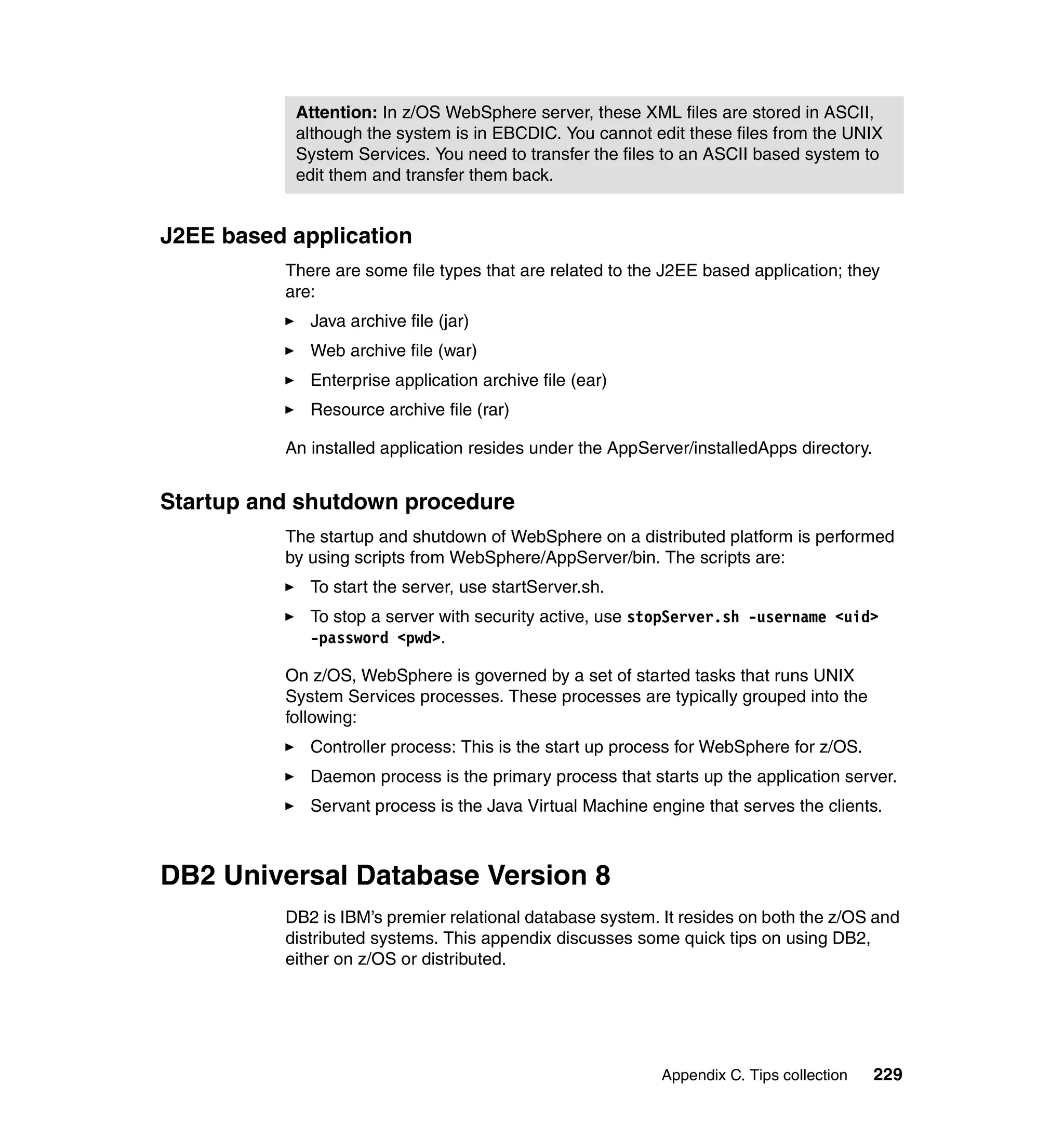 Attention: In z/OS WebSphere server, these XML files are stored in ASCII,
           although the system is in EBCDIC. You cannot edit these files from the UNIX
           System Services. You need to transfer the files to an ASCII based system to
           edit them and transfer them back.


J2EE based application
          There are some file types that are related to the J2EE based application; they
          are:
             Java archive file (jar)
             Web archive file (war)
             Enterprise application archive file (ear)
             Resource archive file (rar)

          An installed application resides under the AppServer/installedApps directory.


Startup and shutdown procedure
          The startup and shutdown of WebSphere on a distributed platform is performed
          by using scripts from WebSphere/AppServer/bin. The scripts are:
             To start the server, use startServer.sh.
             To stop a server with security active, use stopServer.sh -username <uid>
             -password <pwd>.

          On z/OS, WebSphere is governed by a set of started tasks that runs UNIX
          System Services processes. These processes are typically grouped into the
          following:
             Controller process: This is the start up process for WebSphere for z/OS.
             Daemon process is the primary process that starts up the application server.
             Servant process is the Java Virtual Machine engine that serves the clients.



DB2 Universal Database Version 8
          DB2 is IBM’s premier relational database system. It resides on both the z/OS and
          distributed systems. This appendix discusses some quick tips on using DB2,
          either on z/OS or distributed.




                                                           Appendix C. Tips collection    229
 
