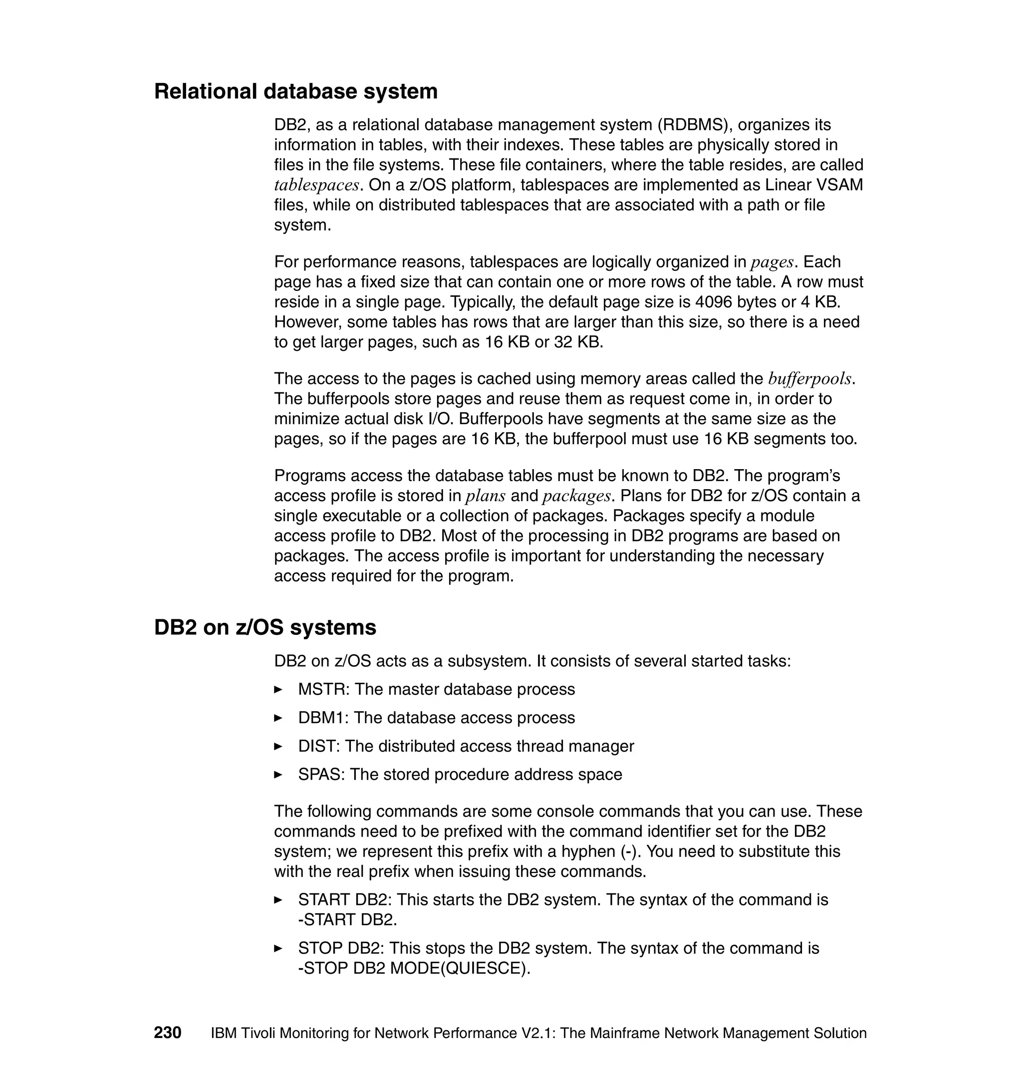 Relational database system
              DB2, as a relational database management system (RDBMS), organizes its
              information in tables, with their indexes. These tables are physically stored in
              files in the file systems. These file containers, where the table resides, are called
              tablespaces. On a z/OS platform, tablespaces are implemented as Linear VSAM
              files, while on distributed tablespaces that are associated with a path or file
              system.

              For performance reasons, tablespaces are logically organized in pages. Each
              page has a fixed size that can contain one or more rows of the table. A row must
              reside in a single page. Typically, the default page size is 4096 bytes or 4 KB.
              However, some tables has rows that are larger than this size, so there is a need
              to get larger pages, such as 16 KB or 32 KB.

              The access to the pages is cached using memory areas called the bufferpools.
              The bufferpools store pages and reuse them as request come in, in order to
              minimize actual disk I/O. Bufferpools have segments at the same size as the
              pages, so if the pages are 16 KB, the bufferpool must use 16 KB segments too.

              Programs access the database tables must be known to DB2. The program’s
              access profile is stored in plans and packages. Plans for DB2 for z/OS contain a
              single executable or a collection of packages. Packages specify a module
              access profile to DB2. Most of the processing in DB2 programs are based on
              packages. The access profile is important for understanding the necessary
              access required for the program.


DB2 on z/OS systems
              DB2 on z/OS acts as a subsystem. It consists of several started tasks:
                  MSTR: The master database process
                  DBM1: The database access process
                  DIST: The distributed access thread manager
                  SPAS: The stored procedure address space

              The following commands are some console commands that you can use. These
              commands need to be prefixed with the command identifier set for the DB2
              system; we represent this prefix with a hyphen (-). You need to substitute this
              with the real prefix when issuing these commands.
                  START DB2: This starts the DB2 system. The syntax of the command is
                  -START DB2.
                  STOP DB2: This stops the DB2 system. The syntax of the command is
                  -STOP DB2 MODE(QUIESCE).


230   IBM Tivoli Monitoring for Network Performance V2.1: The Mainframe Network Management Solution
 