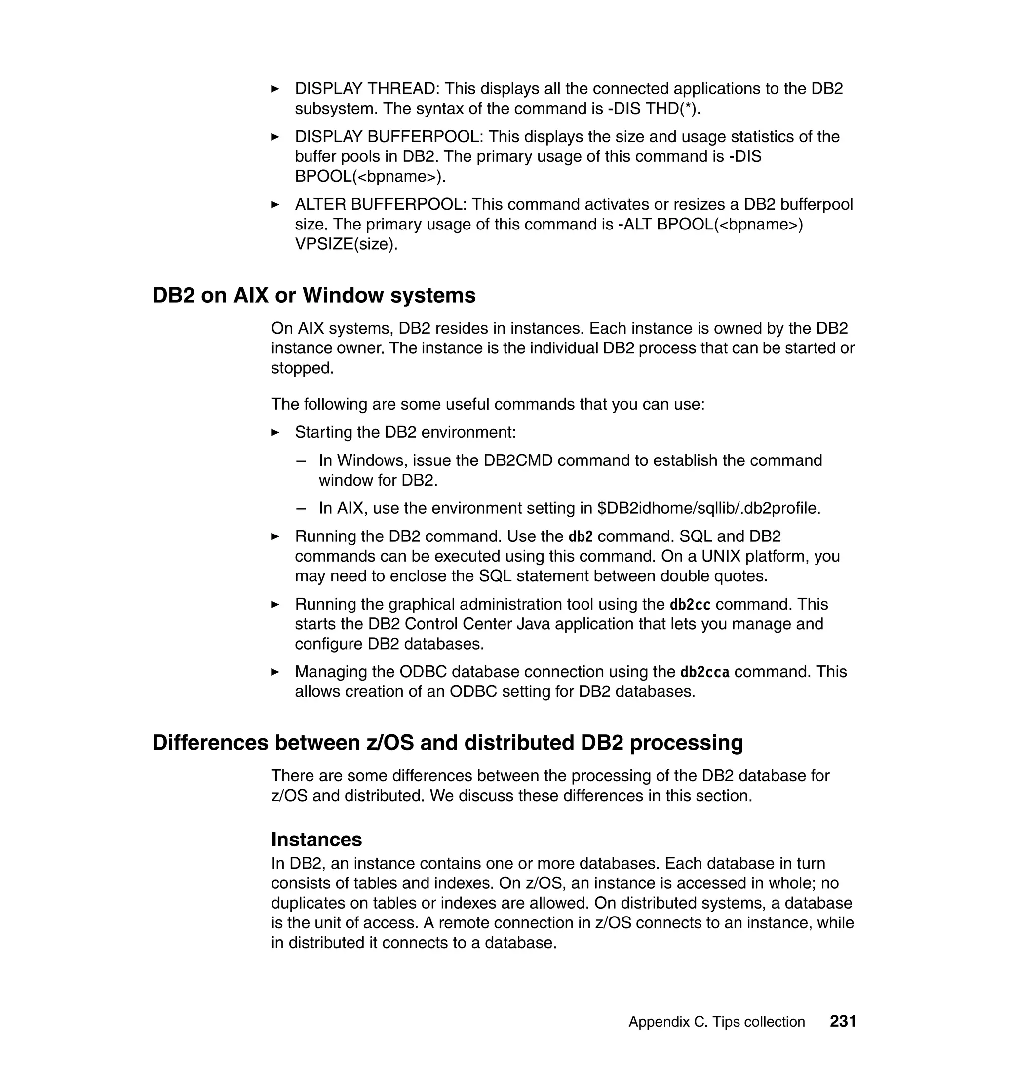 DISPLAY THREAD: This displays all the connected applications to the DB2
              subsystem. The syntax of the command is -DIS THD(*).
              DISPLAY BUFFERPOOL: This displays the size and usage statistics of the
              buffer pools in DB2. The primary usage of this command is -DIS
              BPOOL(<bpname>).
              ALTER BUFFERPOOL: This command activates or resizes a DB2 bufferpool
              size. The primary usage of this command is -ALT BPOOL(<bpname>)
              VPSIZE(size).


DB2 on AIX or Window systems
           On AIX systems, DB2 resides in instances. Each instance is owned by the DB2
           instance owner. The instance is the individual DB2 process that can be started or
           stopped.

           The following are some useful commands that you can use:
              Starting the DB2 environment:
              – In Windows, issue the DB2CMD command to establish the command
                window for DB2.
              – In AIX, use the environment setting in $DB2idhome/sqllib/.db2profile.
              Running the DB2 command. Use the db2 command. SQL and DB2
              commands can be executed using this command. On a UNIX platform, you
              may need to enclose the SQL statement between double quotes.
              Running the graphical administration tool using the db2cc command. This
              starts the DB2 Control Center Java application that lets you manage and
              configure DB2 databases.
              Managing the ODBC database connection using the db2cca command. This
              allows creation of an ODBC setting for DB2 databases.


Differences between z/OS and distributed DB2 processing
           There are some differences between the processing of the DB2 database for
           z/OS and distributed. We discuss these differences in this section.

           Instances
           In DB2, an instance contains one or more databases. Each database in turn
           consists of tables and indexes. On z/OS, an instance is accessed in whole; no
           duplicates on tables or indexes are allowed. On distributed systems, a database
           is the unit of access. A remote connection in z/OS connects to an instance, while
           in distributed it connects to a database.



                                                            Appendix C. Tips collection   231
 