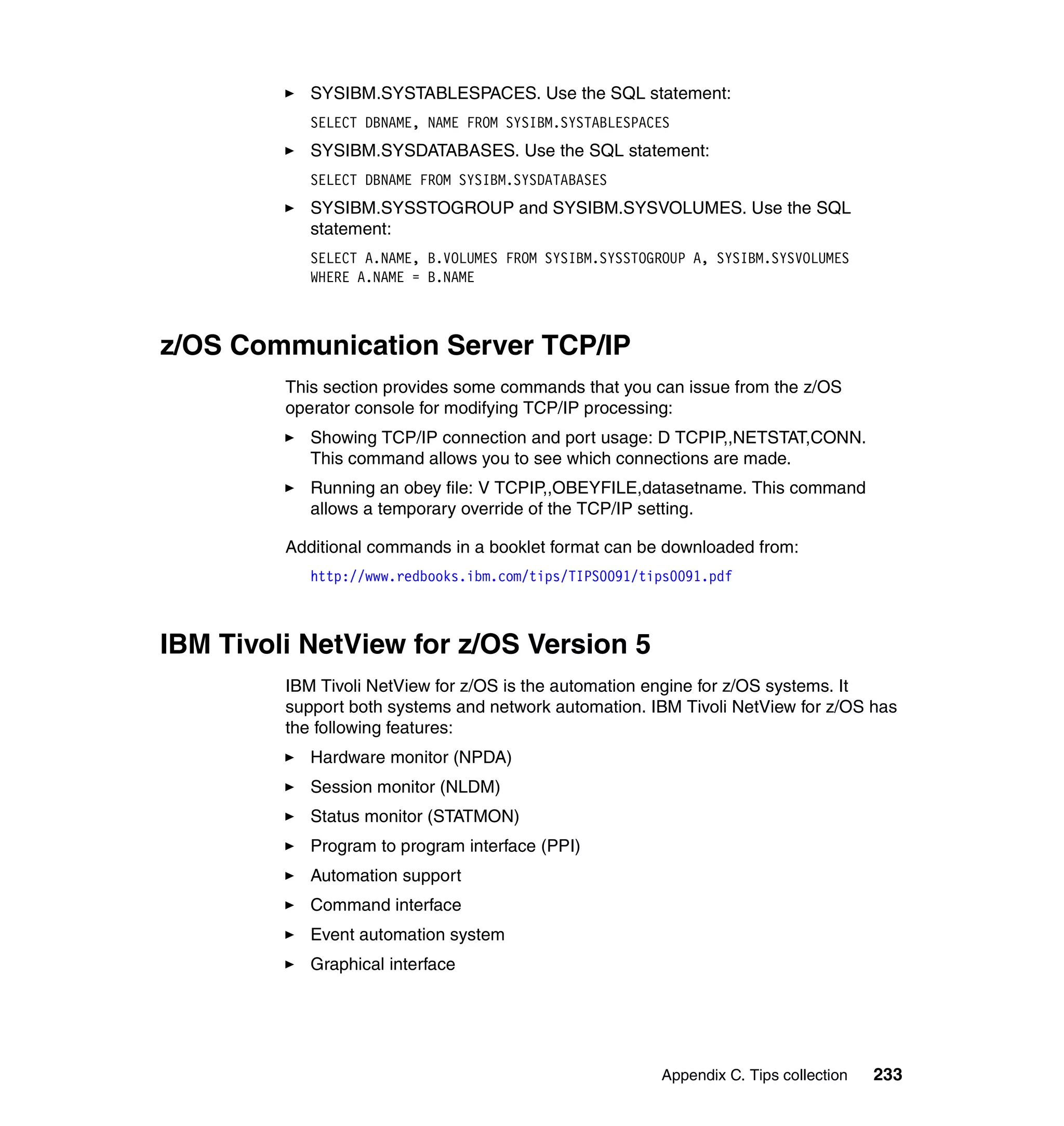 SYSIBM.SYSTABLESPACES. Use the SQL statement:
            SELECT DBNAME, NAME FROM SYSIBM.SYSTABLESPACES
            SYSIBM.SYSDATABASES. Use the SQL statement:
            SELECT DBNAME FROM SYSIBM.SYSDATABASES
            SYSIBM.SYSSTOGROUP and SYSIBM.SYSVOLUMES. Use the SQL
            statement:
            SELECT A.NAME, B.VOLUMES FROM SYSIBM.SYSSTOGROUP A, SYSIBM.SYSVOLUMES
            WHERE A.NAME = B.NAME



z/OS Communication Server TCP/IP
         This section provides some commands that you can issue from the z/OS
         operator console for modifying TCP/IP processing:
            Showing TCP/IP connection and port usage: D TCPIP,,NETSTAT,CONN.
            This command allows you to see which connections are made.
            Running an obey file: V TCPIP,,OBEYFILE,datasetname. This command
            allows a temporary override of the TCP/IP setting.

         Additional commands in a booklet format can be downloaded from:
            http://www.redbooks.ibm.com/tips/TIPS0091/tips0091.pdf



IBM Tivoli NetView for z/OS Version 5
         IBM Tivoli NetView for z/OS is the automation engine for z/OS systems. It
         support both systems and network automation. IBM Tivoli NetView for z/OS has
         the following features:
            Hardware monitor (NPDA)
            Session monitor (NLDM)
            Status monitor (STATMON)
            Program to program interface (PPI)
            Automation support
            Command interface
            Event automation system
            Graphical interface




                                                        Appendix C. Tips collection   233
 