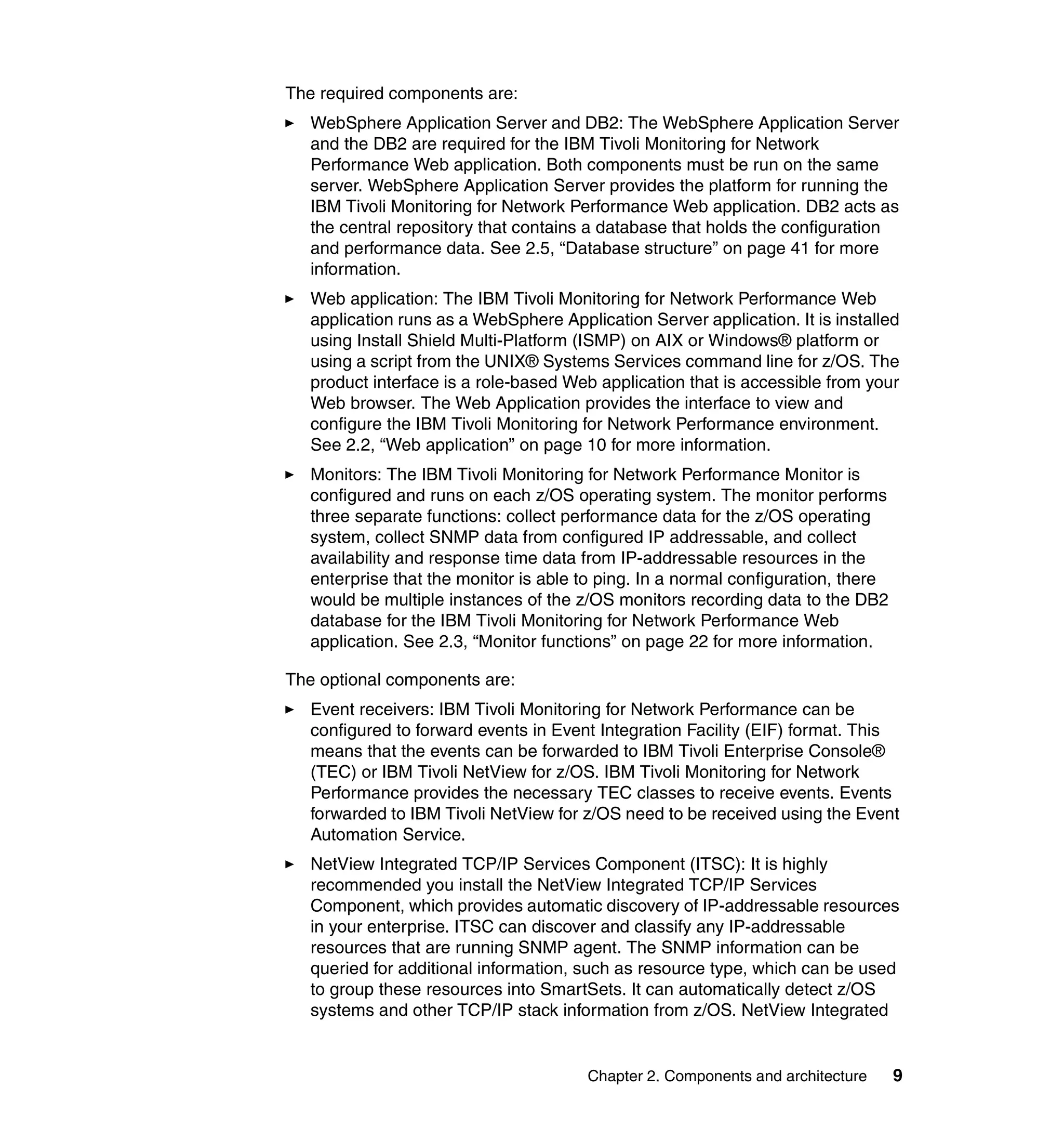 The required components are:
   WebSphere Application Server and DB2: The WebSphere Application Server
   and the DB2 are required for the IBM Tivoli Monitoring for Network
   Performance Web application. Both components must be run on the same
   server. WebSphere Application Server provides the platform for running the
   IBM Tivoli Monitoring for Network Performance Web application. DB2 acts as
   the central repository that contains a database that holds the configuration
   and performance data. See 2.5, “Database structure” on page 41 for more
   information.
   Web application: The IBM Tivoli Monitoring for Network Performance Web
   application runs as a WebSphere Application Server application. It is installed
   using Install Shield Multi-Platform (ISMP) on AIX or Windows® platform or
   using a script from the UNIX® Systems Services command line for z/OS. The
   product interface is a role-based Web application that is accessible from your
   Web browser. The Web Application provides the interface to view and
   configure the IBM Tivoli Monitoring for Network Performance environment.
   See 2.2, “Web application” on page 10 for more information.
   Monitors: The IBM Tivoli Monitoring for Network Performance Monitor is
   configured and runs on each z/OS operating system. The monitor performs
   three separate functions: collect performance data for the z/OS operating
   system, collect SNMP data from configured IP addressable, and collect
   availability and response time data from IP-addressable resources in the
   enterprise that the monitor is able to ping. In a normal configuration, there
   would be multiple instances of the z/OS monitors recording data to the DB2
   database for the IBM Tivoli Monitoring for Network Performance Web
   application. See 2.3, “Monitor functions” on page 22 for more information.

The optional components are:
   Event receivers: IBM Tivoli Monitoring for Network Performance can be
   configured to forward events in Event Integration Facility (EIF) format. This
   means that the events can be forwarded to IBM Tivoli Enterprise Console®
   (TEC) or IBM Tivoli NetView for z/OS. IBM Tivoli Monitoring for Network
   Performance provides the necessary TEC classes to receive events. Events
   forwarded to IBM Tivoli NetView for z/OS need to be received using the Event
   Automation Service.
   NetView Integrated TCP/IP Services Component (ITSC): It is highly
   recommended you install the NetView Integrated TCP/IP Services
   Component, which provides automatic discovery of IP-addressable resources
   in your enterprise. ITSC can discover and classify any IP-addressable
   resources that are running SNMP agent. The SNMP information can be
   queried for additional information, such as resource type, which can be used
   to group these resources into SmartSets. It can automatically detect z/OS
   systems and other TCP/IP stack information from z/OS. NetView Integrated


                                        Chapter 2. Components and architecture     9
 