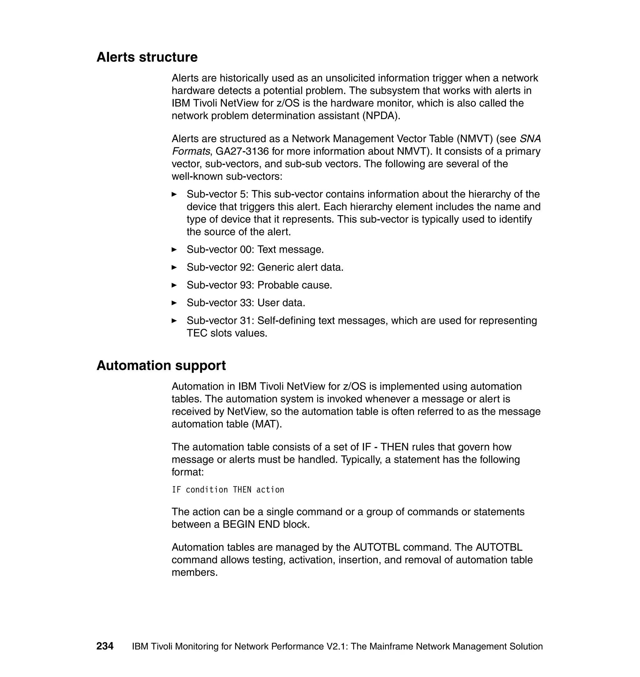 Alerts structure
              Alerts are historically used as an unsolicited information trigger when a network
              hardware detects a potential problem. The subsystem that works with alerts in
              IBM Tivoli NetView for z/OS is the hardware monitor, which is also called the
              network problem determination assistant (NPDA).

              Alerts are structured as a Network Management Vector Table (NMVT) (see SNA
              Formats, GA27-3136 for more information about NMVT). It consists of a primary
              vector, sub-vectors, and sub-sub vectors. The following are several of the
              well-known sub-vectors:
                  Sub-vector 5: This sub-vector contains information about the hierarchy of the
                  device that triggers this alert. Each hierarchy element includes the name and
                  type of device that it represents. This sub-vector is typically used to identify
                  the source of the alert.
                  Sub-vector 00: Text message.
                  Sub-vector 92: Generic alert data.
                  Sub-vector 93: Probable cause.
                  Sub-vector 33: User data.
                  Sub-vector 31: Self-defining text messages, which are used for representing
                  TEC slots values.


Automation support
              Automation in IBM Tivoli NetView for z/OS is implemented using automation
              tables. The automation system is invoked whenever a message or alert is
              received by NetView, so the automation table is often referred to as the message
              automation table (MAT).

              The automation table consists of a set of IF - THEN rules that govern how
              message or alerts must be handled. Typically, a statement has the following
              format:
              IF condition THEN action

              The action can be a single command or a group of commands or statements
              between a BEGIN END block.

              Automation tables are managed by the AUTOTBL command. The AUTOTBL
              command allows testing, activation, insertion, and removal of automation table
              members.




234   IBM Tivoli Monitoring for Network Performance V2.1: The Mainframe Network Management Solution
 