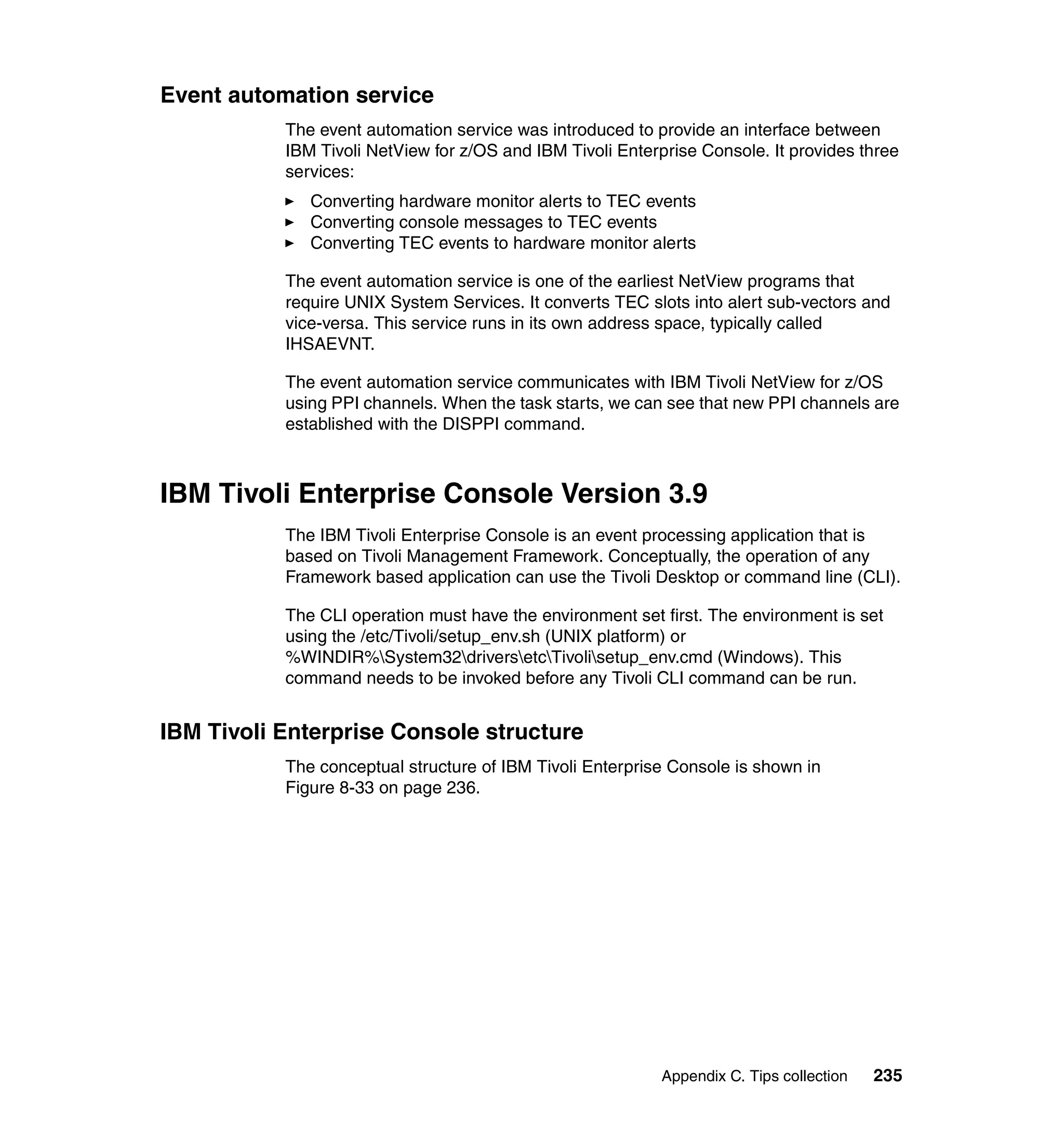Event automation service
           The event automation service was introduced to provide an interface between
           IBM Tivoli NetView for z/OS and IBM Tivoli Enterprise Console. It provides three
           services:
              Converting hardware monitor alerts to TEC events
              Converting console messages to TEC events
              Converting TEC events to hardware monitor alerts

           The event automation service is one of the earliest NetView programs that
           require UNIX System Services. It converts TEC slots into alert sub-vectors and
           vice-versa. This service runs in its own address space, typically called
           IHSAEVNT.

           The event automation service communicates with IBM Tivoli NetView for z/OS
           using PPI channels. When the task starts, we can see that new PPI channels are
           established with the DISPPI command.



IBM Tivoli Enterprise Console Version 3.9
           The IBM Tivoli Enterprise Console is an event processing application that is
           based on Tivoli Management Framework. Conceptually, the operation of any
           Framework based application can use the Tivoli Desktop or command line (CLI).

           The CLI operation must have the environment set first. The environment is set
           using the /etc/Tivoli/setup_env.sh (UNIX platform) or
           %WINDIR%System32driversetcTivolisetup_env.cmd (Windows). This
           command needs to be invoked before any Tivoli CLI command can be run.


IBM Tivoli Enterprise Console structure
           The conceptual structure of IBM Tivoli Enterprise Console is shown in
           Figure 8-33 on page 236.




                                                            Appendix C. Tips collection   235
 