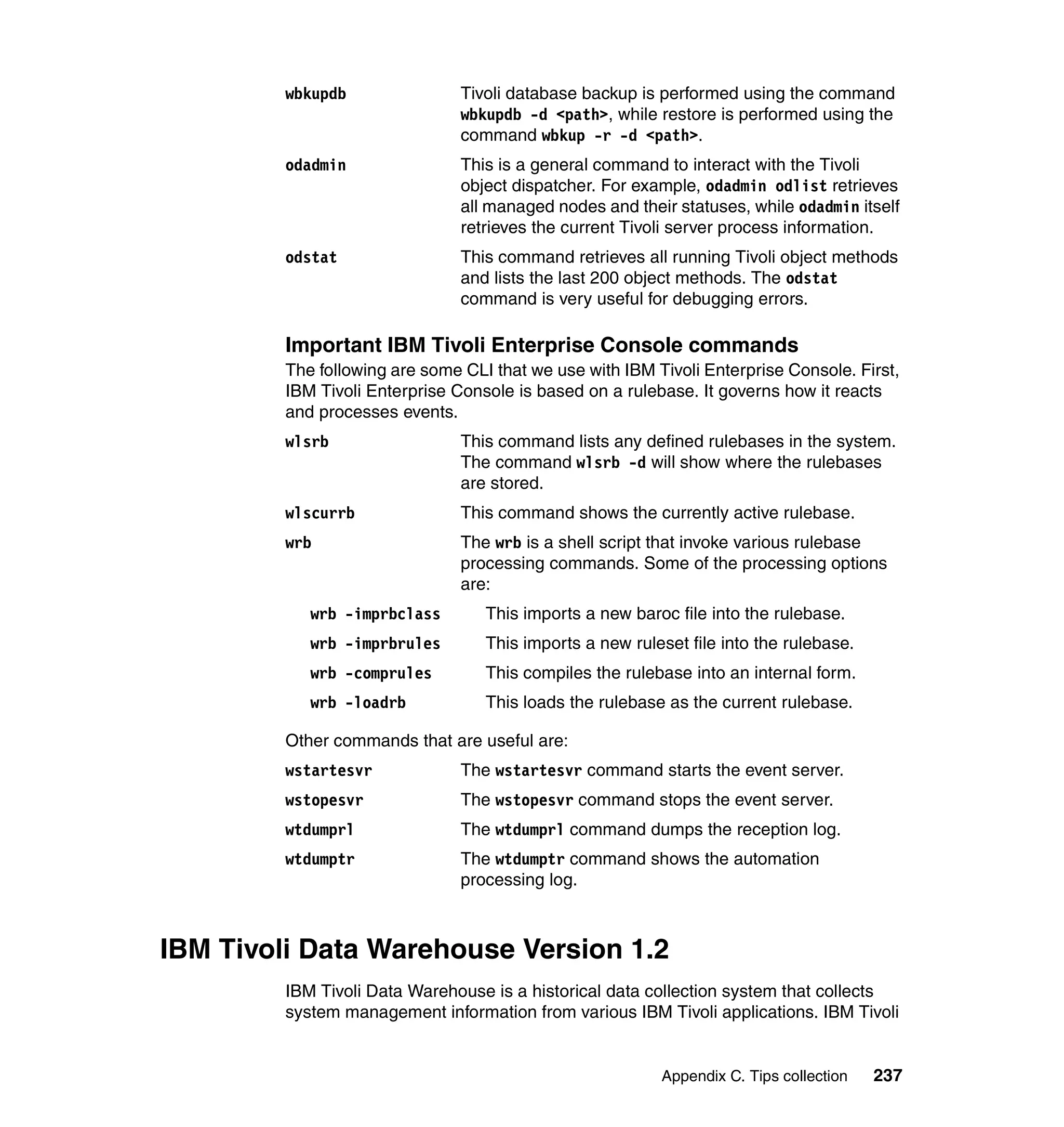 wbkupdb                Tivoli database backup is performed using the command
                                wbkupdb -d <path>, while restore is performed using the
                                command wbkup -r -d <path>.
         odadmin                This is a general command to interact with the Tivoli
                                object dispatcher. For example, odadmin odlist retrieves
                                all managed nodes and their statuses, while odadmin itself
                                retrieves the current Tivoli server process information.
         odstat                 This command retrieves all running Tivoli object methods
                                and lists the last 200 object methods. The odstat
                                command is very useful for debugging errors.

         Important IBM Tivoli Enterprise Console commands
         The following are some CLI that we use with IBM Tivoli Enterprise Console. First,
         IBM Tivoli Enterprise Console is based on a rulebase. It governs how it reacts
         and processes events.
         wlsrb                  This command lists any defined rulebases in the system.
                                The command wlsrb -d will show where the rulebases
                                are stored.
         wlscurrb               This command shows the currently active rulebase.
         wrb                    The wrb is a shell script that invoke various rulebase
                                processing commands. Some of the processing options
                                are:
            wrb -imprbclass        This imports a new baroc file into the rulebase.
            wrb -imprbrules        This imports a new ruleset file into the rulebase.
            wrb -comprules         This compiles the rulebase into an internal form.
            wrb -loadrb            This loads the rulebase as the current rulebase.

         Other commands that are useful are:
         wstartesvr             The wstartesvr command starts the event server.
         wstopesvr              The wstopesvr command stops the event server.
         wtdumprl               The wtdumprl command dumps the reception log.
         wtdumptr               The wtdumptr command shows the automation
                                processing log.



IBM Tivoli Data Warehouse Version 1.2
         IBM Tivoli Data Warehouse is a historical data collection system that collects
         system management information from various IBM Tivoli applications. IBM Tivoli


                                                          Appendix C. Tips collection   237
 