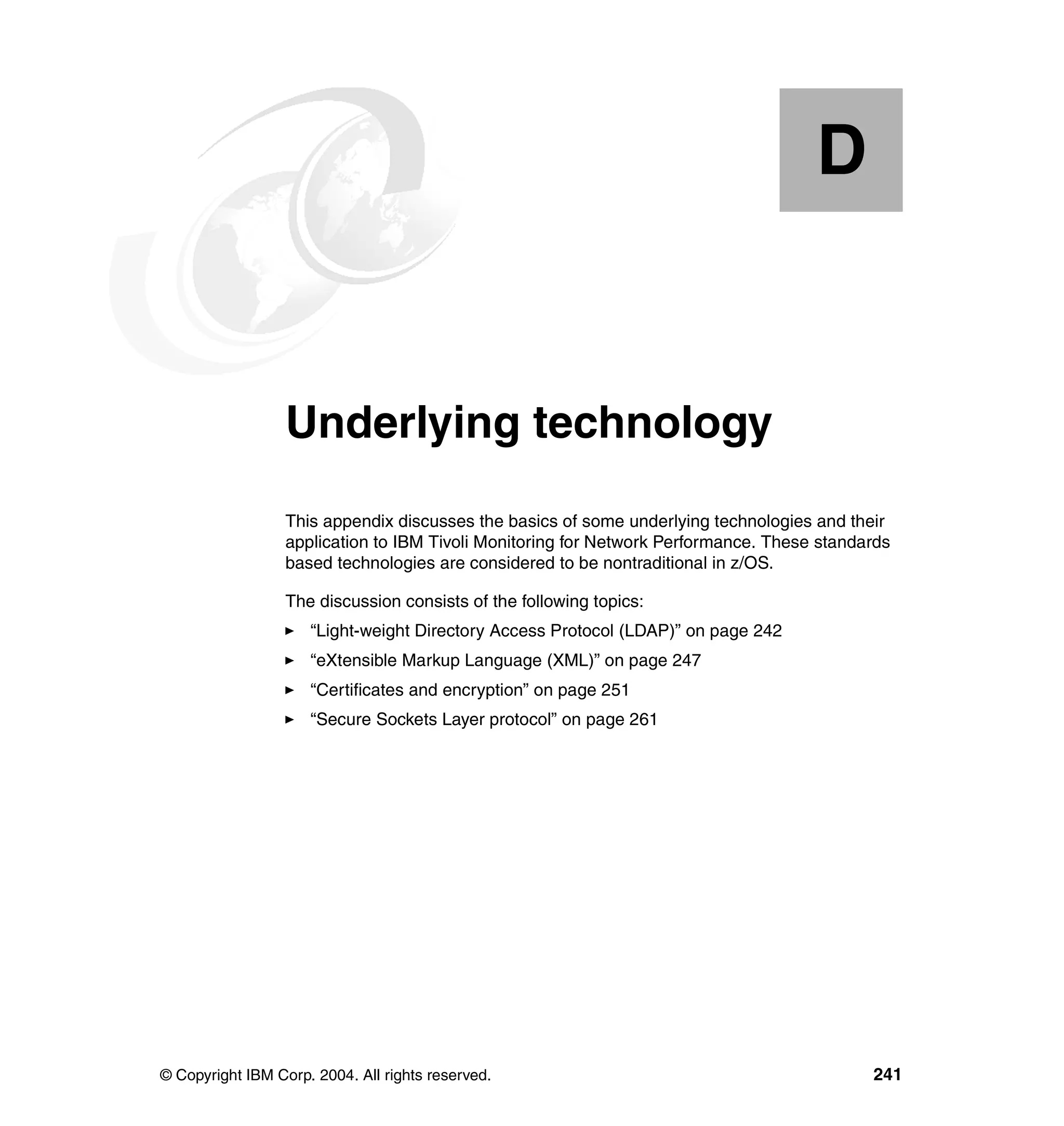 D


  Appendix D.     Underlying technology
                  This appendix discusses the basics of some underlying technologies and their
                  application to IBM Tivoli Monitoring for Network Performance. These standards
                  based technologies are considered to be nontraditional in z/OS.

                  The discussion consists of the following topics:
                     “Light-weight Directory Access Protocol (LDAP)” on page 242
                     “eXtensible Markup Language (XML)” on page 247
                     “Certificates and encryption” on page 251
                     “Secure Sockets Layer protocol” on page 261




© Copyright IBM Corp. 2004. All rights reserved.                                            241
 
