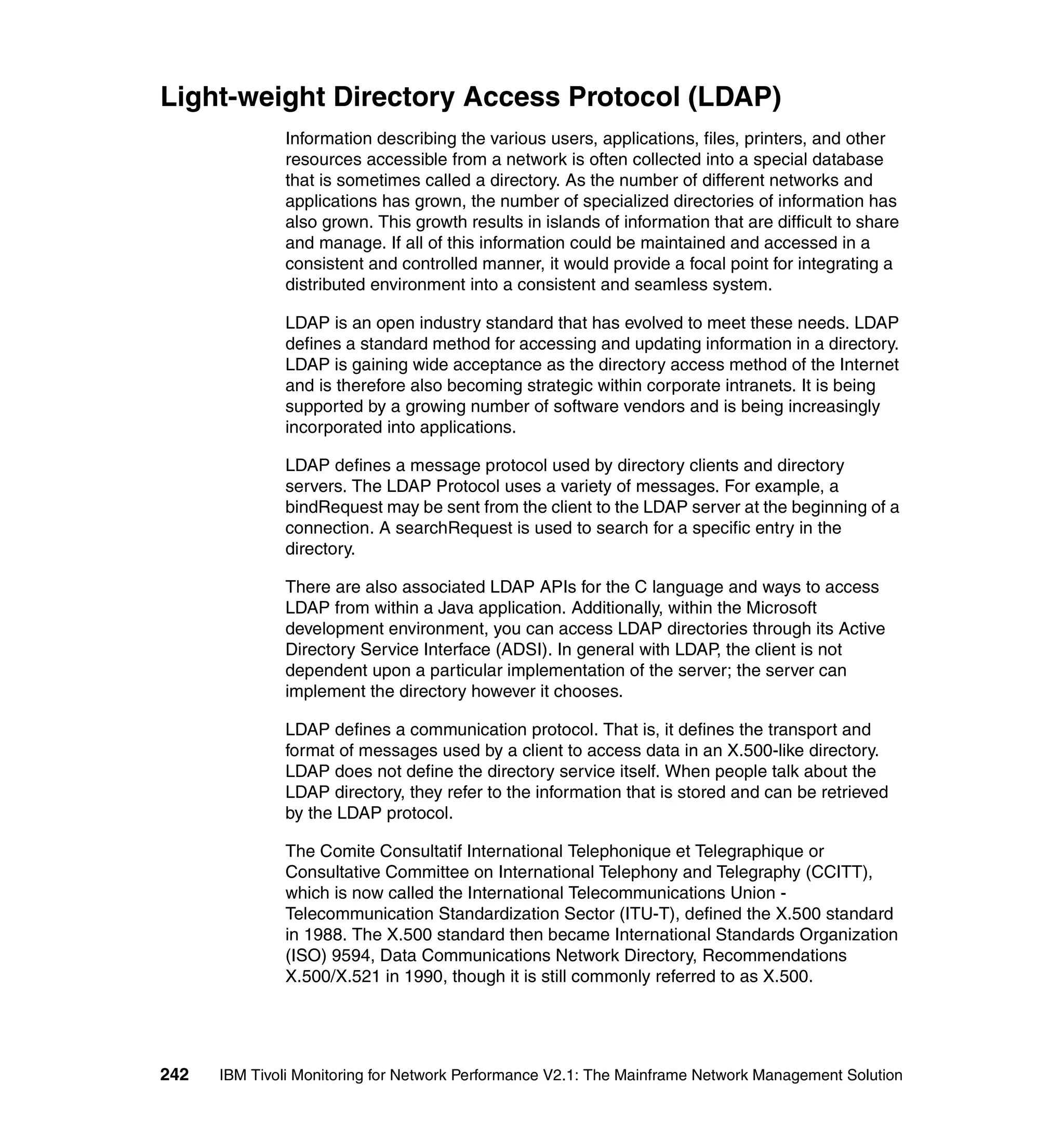 Light-weight Directory Access Protocol (LDAP)
              Information describing the various users, applications, files, printers, and other
              resources accessible from a network is often collected into a special database
              that is sometimes called a directory. As the number of different networks and
              applications has grown, the number of specialized directories of information has
              also grown. This growth results in islands of information that are difficult to share
              and manage. If all of this information could be maintained and accessed in a
              consistent and controlled manner, it would provide a focal point for integrating a
              distributed environment into a consistent and seamless system.

              LDAP is an open industry standard that has evolved to meet these needs. LDAP
              defines a standard method for accessing and updating information in a directory.
              LDAP is gaining wide acceptance as the directory access method of the Internet
              and is therefore also becoming strategic within corporate intranets. It is being
              supported by a growing number of software vendors and is being increasingly
              incorporated into applications.

              LDAP defines a message protocol used by directory clients and directory
              servers. The LDAP Protocol uses a variety of messages. For example, a
              bindRequest may be sent from the client to the LDAP server at the beginning of a
              connection. A searchRequest is used to search for a specific entry in the
              directory.

              There are also associated LDAP APIs for the C language and ways to access
              LDAP from within a Java application. Additionally, within the Microsoft
              development environment, you can access LDAP directories through its Active
              Directory Service Interface (ADSI). In general with LDAP, the client is not
              dependent upon a particular implementation of the server; the server can
              implement the directory however it chooses.

              LDAP defines a communication protocol. That is, it defines the transport and
              format of messages used by a client to access data in an X.500-like directory.
              LDAP does not define the directory service itself. When people talk about the
              LDAP directory, they refer to the information that is stored and can be retrieved
              by the LDAP protocol.

              The Comite Consultatif International Telephonique et Telegraphique or
              Consultative Committee on International Telephony and Telegraphy (CCITT),
              which is now called the International Telecommunications Union -
              Telecommunication Standardization Sector (ITU-T), defined the X.500 standard
              in 1988. The X.500 standard then became International Standards Organization
              (ISO) 9594, Data Communications Network Directory, Recommendations
              X.500/X.521 in 1990, though it is still commonly referred to as X.500.




242   IBM Tivoli Monitoring for Network Performance V2.1: The Mainframe Network Management Solution
 