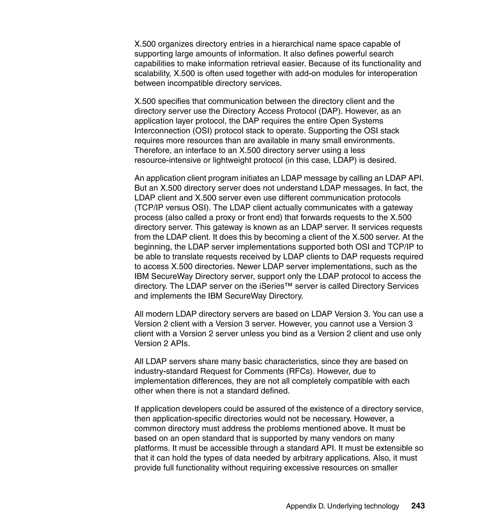 X.500 organizes directory entries in a hierarchical name space capable of
supporting large amounts of information. It also defines powerful search
capabilities to make information retrieval easier. Because of its functionality and
scalability, X.500 is often used together with add-on modules for interoperation
between incompatible directory services.

X.500 specifies that communication between the directory client and the
directory server use the Directory Access Protocol (DAP). However, as an
application layer protocol, the DAP requires the entire Open Systems
Interconnection (OSI) protocol stack to operate. Supporting the OSI stack
requires more resources than are available in many small environments.
Therefore, an interface to an X.500 directory server using a less
resource-intensive or lightweight protocol (in this case, LDAP) is desired.

An application client program initiates an LDAP message by calling an LDAP API.
But an X.500 directory server does not understand LDAP messages. In fact, the
LDAP client and X.500 server even use different communication protocols
(TCP/IP versus OSI). The LDAP client actually communicates with a gateway
process (also called a proxy or front end) that forwards requests to the X.500
directory server. This gateway is known as an LDAP server. It services requests
from the LDAP client. It does this by becoming a client of the X.500 server. At the
beginning, the LDAP server implementations supported both OSI and TCP/IP to
be able to translate requests received by LDAP clients to DAP requests required
to access X.500 directories. Newer LDAP server implementations, such as the
IBM SecureWay Directory server, support only the LDAP protocol to access the
directory. The LDAP server on the iSeries™ server is called Directory Services
and implements the IBM SecureWay Directory.

All modern LDAP directory servers are based on LDAP Version 3. You can use a
Version 2 client with a Version 3 server. However, you cannot use a Version 3
client with a Version 2 server unless you bind as a Version 2 client and use only
Version 2 APIs.

All LDAP servers share many basic characteristics, since they are based on
industry-standard Request for Comments (RFCs). However, due to
implementation differences, they are not all completely compatible with each
other when there is not a standard defined.

If application developers could be assured of the existence of a directory service,
then application-specific directories would not be necessary. However, a
common directory must address the problems mentioned above. It must be
based on an open standard that is supported by many vendors on many
platforms. It must be accessible through a standard API. It must be extensible so
that it can hold the types of data needed by arbitrary applications. Also, it must
provide full functionality without requiring excessive resources on smaller



                                           Appendix D. Underlying technology    243
 