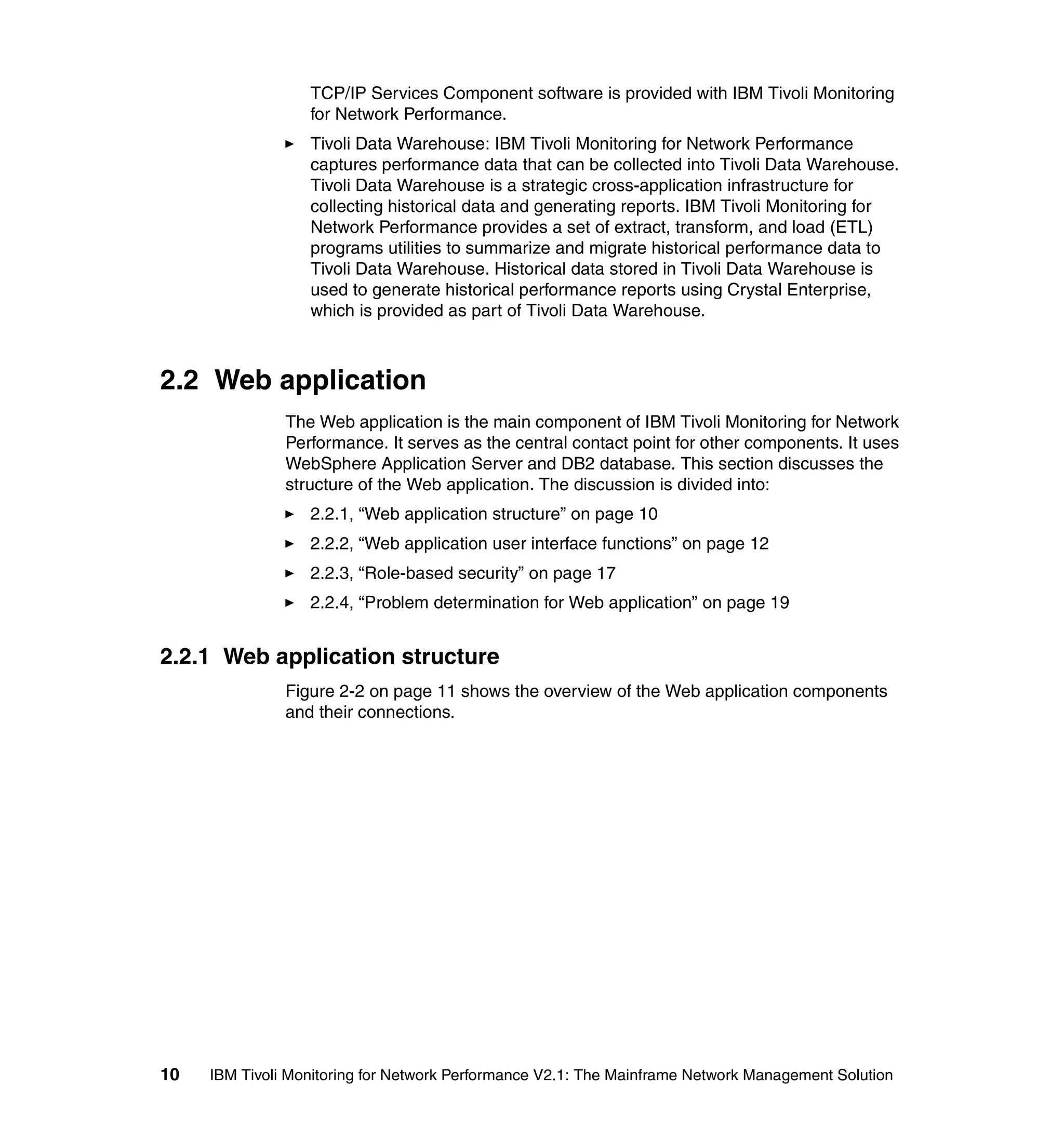 TCP/IP Services Component software is provided with IBM Tivoli Monitoring
                  for Network Performance.
                  Tivoli Data Warehouse: IBM Tivoli Monitoring for Network Performance
                  captures performance data that can be collected into Tivoli Data Warehouse.
                  Tivoli Data Warehouse is a strategic cross-application infrastructure for
                  collecting historical data and generating reports. IBM Tivoli Monitoring for
                  Network Performance provides a set of extract, transform, and load (ETL)
                  programs utilities to summarize and migrate historical performance data to
                  Tivoli Data Warehouse. Historical data stored in Tivoli Data Warehouse is
                  used to generate historical performance reports using Crystal Enterprise,
                  which is provided as part of Tivoli Data Warehouse.



2.2 Web application
               The Web application is the main component of IBM Tivoli Monitoring for Network
               Performance. It serves as the central contact point for other components. It uses
               WebSphere Application Server and DB2 database. This section discusses the
               structure of the Web application. The discussion is divided into:
                  2.2.1, “Web application structure” on page 10
                  2.2.2, “Web application user interface functions” on page 12
                  2.2.3, “Role-based security” on page 17
                  2.2.4, “Problem determination for Web application” on page 19


2.2.1 Web application structure
               Figure 2-2 on page 11 shows the overview of the Web application components
               and their connections.




10   IBM Tivoli Monitoring for Network Performance V2.1: The Mainframe Network Management Solution
 