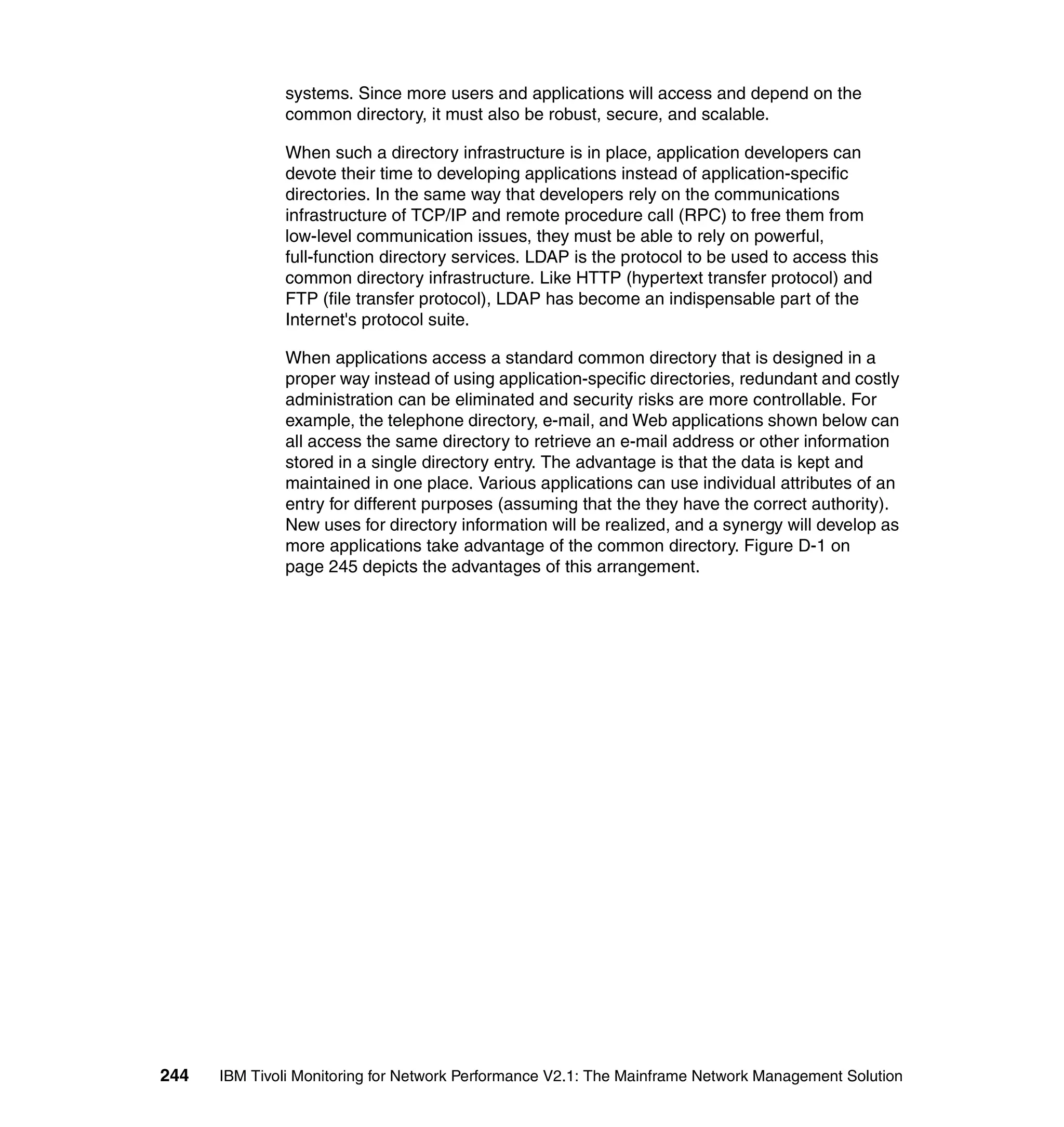 systems. Since more users and applications will access and depend on the
              common directory, it must also be robust, secure, and scalable.

              When such a directory infrastructure is in place, application developers can
              devote their time to developing applications instead of application-specific
              directories. In the same way that developers rely on the communications
              infrastructure of TCP/IP and remote procedure call (RPC) to free them from
              low-level communication issues, they must be able to rely on powerful,
              full-function directory services. LDAP is the protocol to be used to access this
              common directory infrastructure. Like HTTP (hypertext transfer protocol) and
              FTP (file transfer protocol), LDAP has become an indispensable part of the
              Internet's protocol suite.

              When applications access a standard common directory that is designed in a
              proper way instead of using application-specific directories, redundant and costly
              administration can be eliminated and security risks are more controllable. For
              example, the telephone directory, e-mail, and Web applications shown below can
              all access the same directory to retrieve an e-mail address or other information
              stored in a single directory entry. The advantage is that the data is kept and
              maintained in one place. Various applications can use individual attributes of an
              entry for different purposes (assuming that the they have the correct authority).
              New uses for directory information will be realized, and a synergy will develop as
              more applications take advantage of the common directory. Figure D-1 on
              page 245 depicts the advantages of this arrangement.




244   IBM Tivoli Monitoring for Network Performance V2.1: The Mainframe Network Management Solution
 
