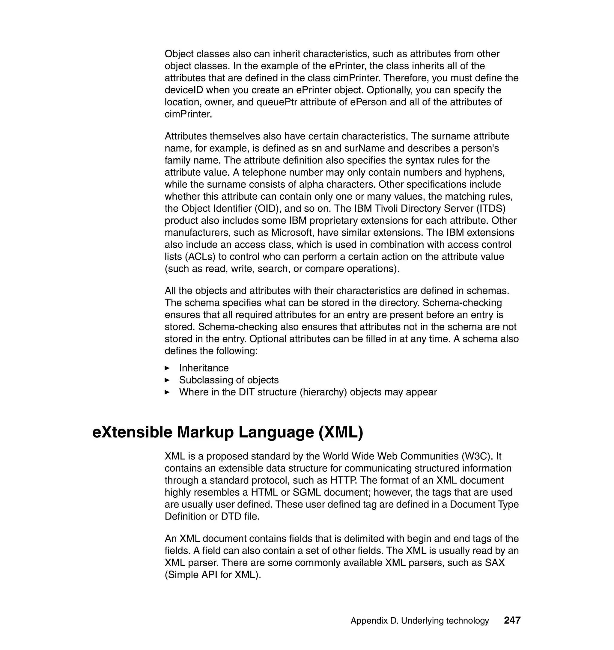 Object classes also can inherit characteristics, such as attributes from other
        object classes. In the example of the ePrinter, the class inherits all of the
        attributes that are defined in the class cimPrinter. Therefore, you must define the
        deviceID when you create an ePrinter object. Optionally, you can specify the
        location, owner, and queuePtr attribute of ePerson and all of the attributes of
        cimPrinter.

        Attributes themselves also have certain characteristics. The surname attribute
        name, for example, is defined as sn and surName and describes a person's
        family name. The attribute definition also specifies the syntax rules for the
        attribute value. A telephone number may only contain numbers and hyphens,
        while the surname consists of alpha characters. Other specifications include
        whether this attribute can contain only one or many values, the matching rules,
        the Object Identifier (OID), and so on. The IBM Tivoli Directory Server (ITDS)
        product also includes some IBM proprietary extensions for each attribute. Other
        manufacturers, such as Microsoft, have similar extensions. The IBM extensions
        also include an access class, which is used in combination with access control
        lists (ACLs) to control who can perform a certain action on the attribute value
        (such as read, write, search, or compare operations).

        All the objects and attributes with their characteristics are defined in schemas.
        The schema specifies what can be stored in the directory. Schema-checking
        ensures that all required attributes for an entry are present before an entry is
        stored. Schema-checking also ensures that attributes not in the schema are not
        stored in the entry. Optional attributes can be filled in at any time. A schema also
        defines the following:
           Inheritance
           Subclassing of objects
           Where in the DIT structure (hierarchy) objects may appear



eXtensible Markup Language (XML)
        XML is a proposed standard by the World Wide Web Communities (W3C). It
        contains an extensible data structure for communicating structured information
        through a standard protocol, such as HTTP. The format of an XML document
        highly resembles a HTML or SGML document; however, the tags that are used
        are usually user defined. These user defined tag are defined in a Document Type
        Definition or DTD file.

        An XML document contains fields that is delimited with begin and end tags of the
        fields. A field can also contain a set of other fields. The XML is usually read by an
        XML parser. There are some commonly available XML parsers, such as SAX
        (Simple API for XML).



                                                    Appendix D. Underlying technology    247
 