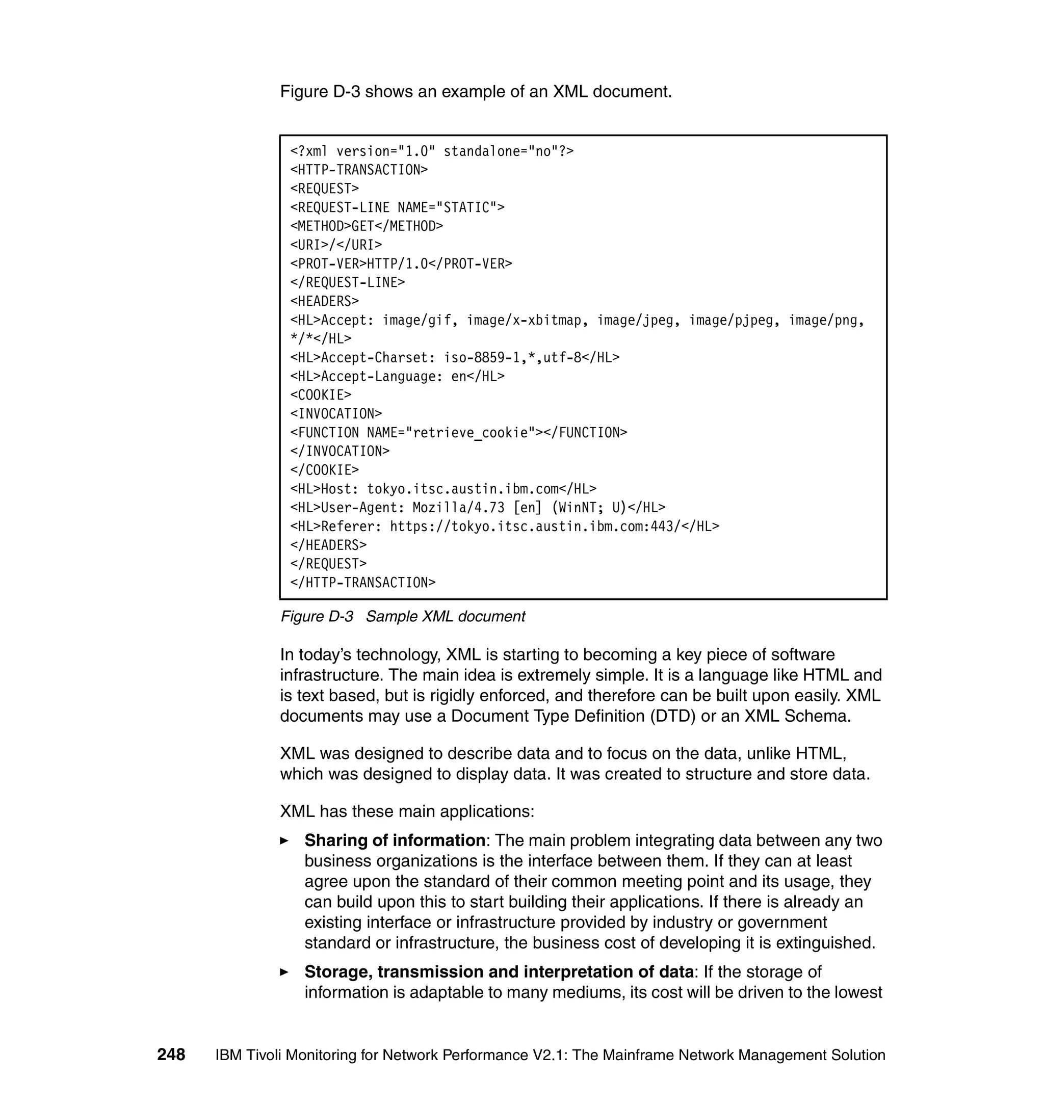 Figure D-3 shows an example of an XML document.


                <?xml version="1.0" standalone="no"?>
                <HTTP-TRANSACTION>
                <REQUEST>
                <REQUEST-LINE NAME="STATIC">
                <METHOD>GET</METHOD>
                <URI>/</URI>
                <PROT-VER>HTTP/1.0</PROT-VER>
                </REQUEST-LINE>
                <HEADERS>
                <HL>Accept: image/gif, image/x-xbitmap, image/jpeg, image/pjpeg, image/png,
                */*</HL>
                <HL>Accept-Charset: iso-8859-1,*,utf-8</HL>
                <HL>Accept-Language: en</HL>
                <COOKIE>
                <INVOCATION>
                <FUNCTION NAME="retrieve_cookie"></FUNCTION>
                </INVOCATION>
                </COOKIE>
                <HL>Host: tokyo.itsc.austin.ibm.com</HL>
                <HL>User-Agent: Mozilla/4.73 [en] (WinNT; U)</HL>
                <HL>Referer: https://tokyo.itsc.austin.ibm.com:443/</HL>
                </HEADERS>
                </REQUEST>
                </HTTP-TRANSACTION>

              Figure D-3 Sample XML document

              In today’s technology, XML is starting to becoming a key piece of software
              infrastructure. The main idea is extremely simple. It is a language like HTML and
              is text based, but is rigidly enforced, and therefore can be built upon easily. XML
              documents may use a Document Type Definition (DTD) or an XML Schema.

              XML was designed to describe data and to focus on the data, unlike HTML,
              which was designed to display data. It was created to structure and store data.

              XML has these main applications:
                  Sharing of information: The main problem integrating data between any two
                  business organizations is the interface between them. If they can at least
                  agree upon the standard of their common meeting point and its usage, they
                  can build upon this to start building their applications. If there is already an
                  existing interface or infrastructure provided by industry or government
                  standard or infrastructure, the business cost of developing it is extinguished.
                  Storage, transmission and interpretation of data: If the storage of
                  information is adaptable to many mediums, its cost will be driven to the lowest


248   IBM Tivoli Monitoring for Network Performance V2.1: The Mainframe Network Management Solution
 