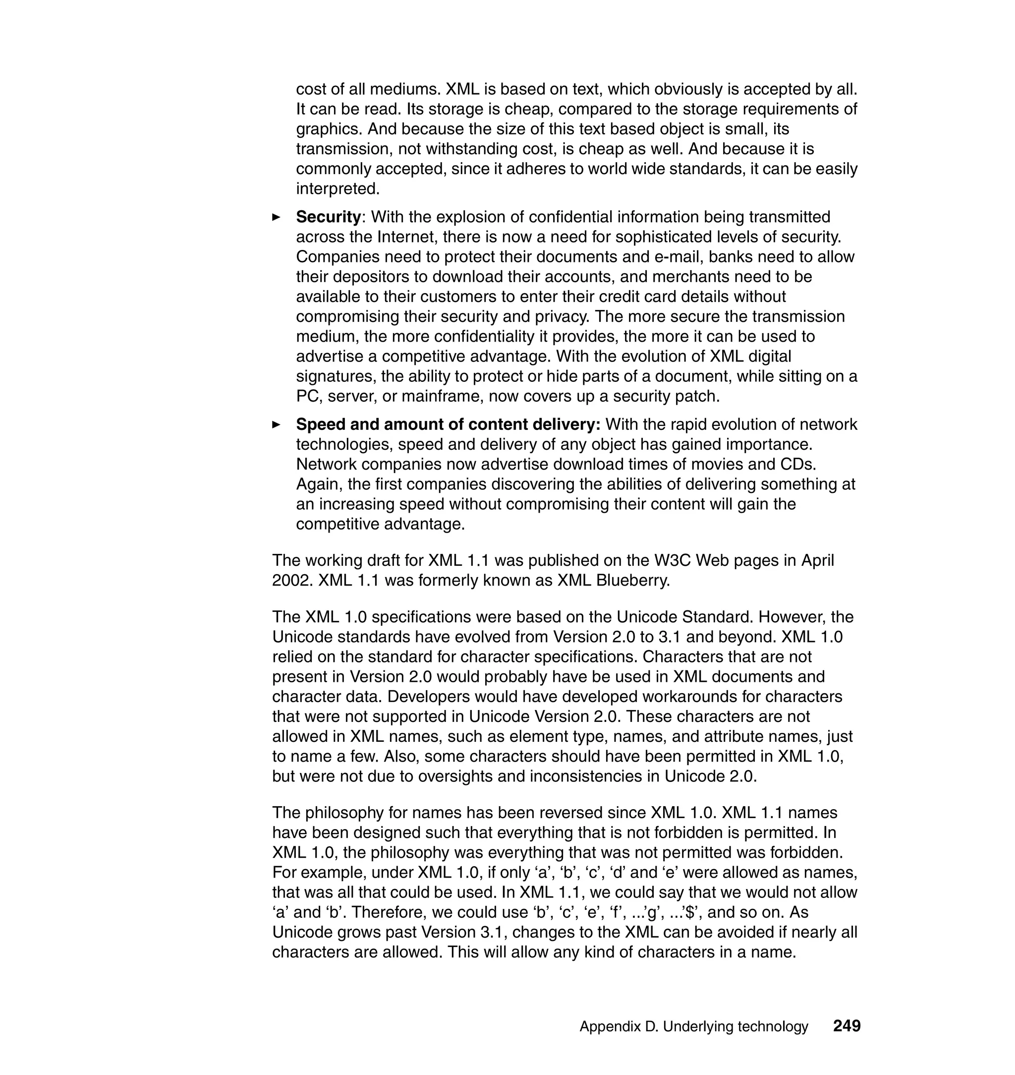 cost of all mediums. XML is based on text, which obviously is accepted by all.
   It can be read. Its storage is cheap, compared to the storage requirements of
   graphics. And because the size of this text based object is small, its
   transmission, not withstanding cost, is cheap as well. And because it is
   commonly accepted, since it adheres to world wide standards, it can be easily
   interpreted.
   Security: With the explosion of confidential information being transmitted
   across the Internet, there is now a need for sophisticated levels of security.
   Companies need to protect their documents and e-mail, banks need to allow
   their depositors to download their accounts, and merchants need to be
   available to their customers to enter their credit card details without
   compromising their security and privacy. The more secure the transmission
   medium, the more confidentiality it provides, the more it can be used to
   advertise a competitive advantage. With the evolution of XML digital
   signatures, the ability to protect or hide parts of a document, while sitting on a
   PC, server, or mainframe, now covers up a security patch.
   Speed and amount of content delivery: With the rapid evolution of network
   technologies, speed and delivery of any object has gained importance.
   Network companies now advertise download times of movies and CDs.
   Again, the first companies discovering the abilities of delivering something at
   an increasing speed without compromising their content will gain the
   competitive advantage.

The working draft for XML 1.1 was published on the W3C Web pages in April
2002. XML 1.1 was formerly known as XML Blueberry.

The XML 1.0 specifications were based on the Unicode Standard. However, the
Unicode standards have evolved from Version 2.0 to 3.1 and beyond. XML 1.0
relied on the standard for character specifications. Characters that are not
present in Version 2.0 would probably have be used in XML documents and
character data. Developers would have developed workarounds for characters
that were not supported in Unicode Version 2.0. These characters are not
allowed in XML names, such as element type, names, and attribute names, just
to name a few. Also, some characters should have been permitted in XML 1.0,
but were not due to oversights and inconsistencies in Unicode 2.0.

The philosophy for names has been reversed since XML 1.0. XML 1.1 names
have been designed such that everything that is not forbidden is permitted. In
XML 1.0, the philosophy was everything that was not permitted was forbidden.
For example, under XML 1.0, if only ‘a’, ‘b’, ‘c’, ‘d’ and ‘e’ were allowed as names,
that was all that could be used. In XML 1.1, we could say that we would not allow
‘a’ and ‘b’. Therefore, we could use ‘b’, ‘c’, ‘e’, ‘f’, ...’g’, ...’$’, and so on. As
Unicode grows past Version 3.1, changes to the XML can be avoided if nearly all
characters are allowed. This will allow any kind of characters in a name.



                                             Appendix D. Underlying technology    249
 