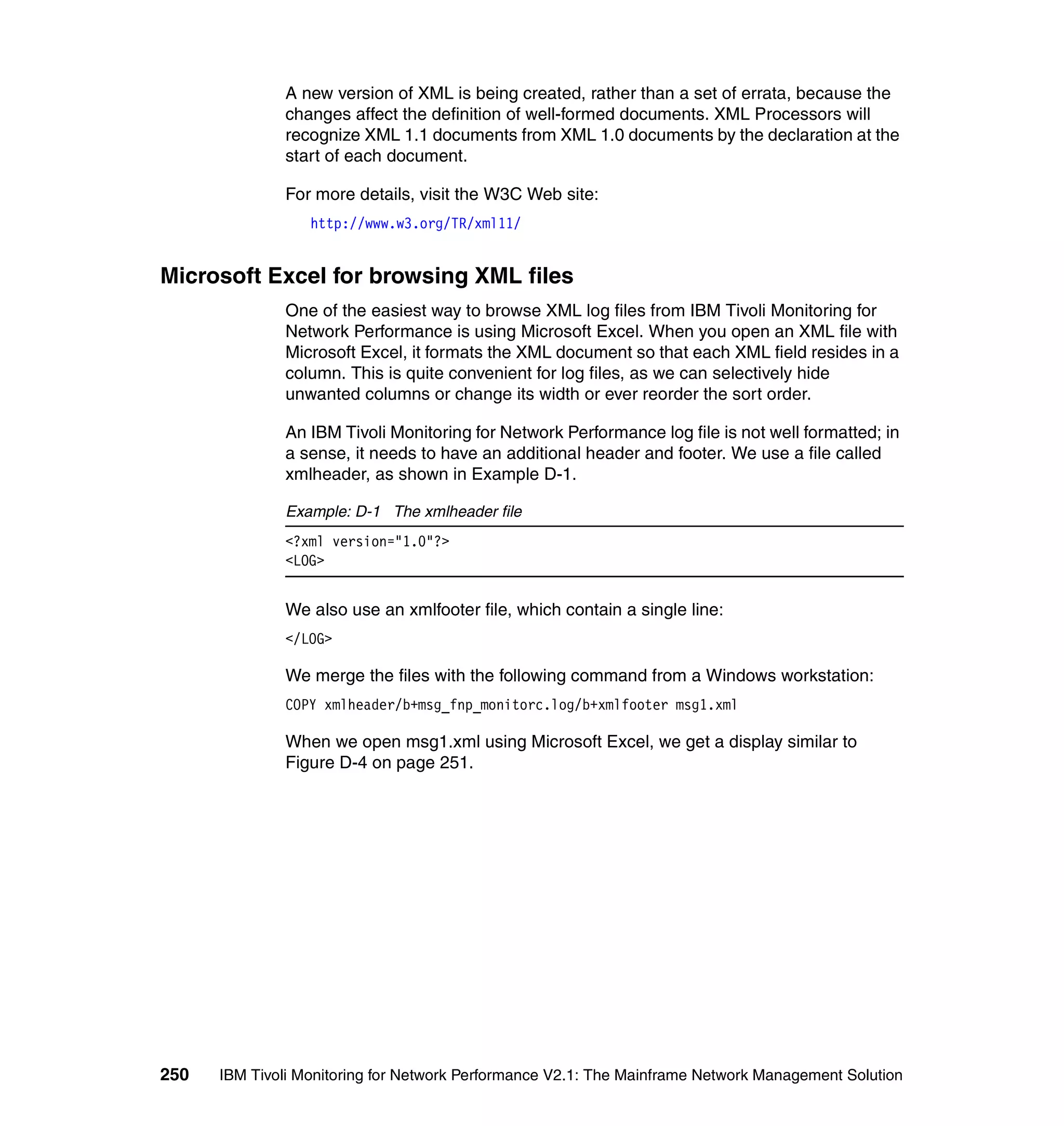 A new version of XML is being created, rather than a set of errata, because the
              changes affect the definition of well-formed documents. XML Processors will
              recognize XML 1.1 documents from XML 1.0 documents by the declaration at the
              start of each document.

              For more details, visit the W3C Web site:
                  http://www.w3.org/TR/xml11/


Microsoft Excel for browsing XML files
              One of the easiest way to browse XML log files from IBM Tivoli Monitoring for
              Network Performance is using Microsoft Excel. When you open an XML file with
              Microsoft Excel, it formats the XML document so that each XML field resides in a
              column. This is quite convenient for log files, as we can selectively hide
              unwanted columns or change its width or ever reorder the sort order.

              An IBM Tivoli Monitoring for Network Performance log file is not well formatted; in
              a sense, it needs to have an additional header and footer. We use a file called
              xmlheader, as shown in Example D-1.

              Example: D-1 The xmlheader file
              <?xml version="1.0"?>
              <LOG>


              We also use an xmlfooter file, which contain a single line:
              </LOG>

              We merge the files with the following command from a Windows workstation:
              COPY xmlheader/b+msg_fnp_monitorc.log/b+xmlfooter msg1.xml

              When we open msg1.xml using Microsoft Excel, we get a display similar to
              Figure D-4 on page 251.




250   IBM Tivoli Monitoring for Network Performance V2.1: The Mainframe Network Management Solution
 