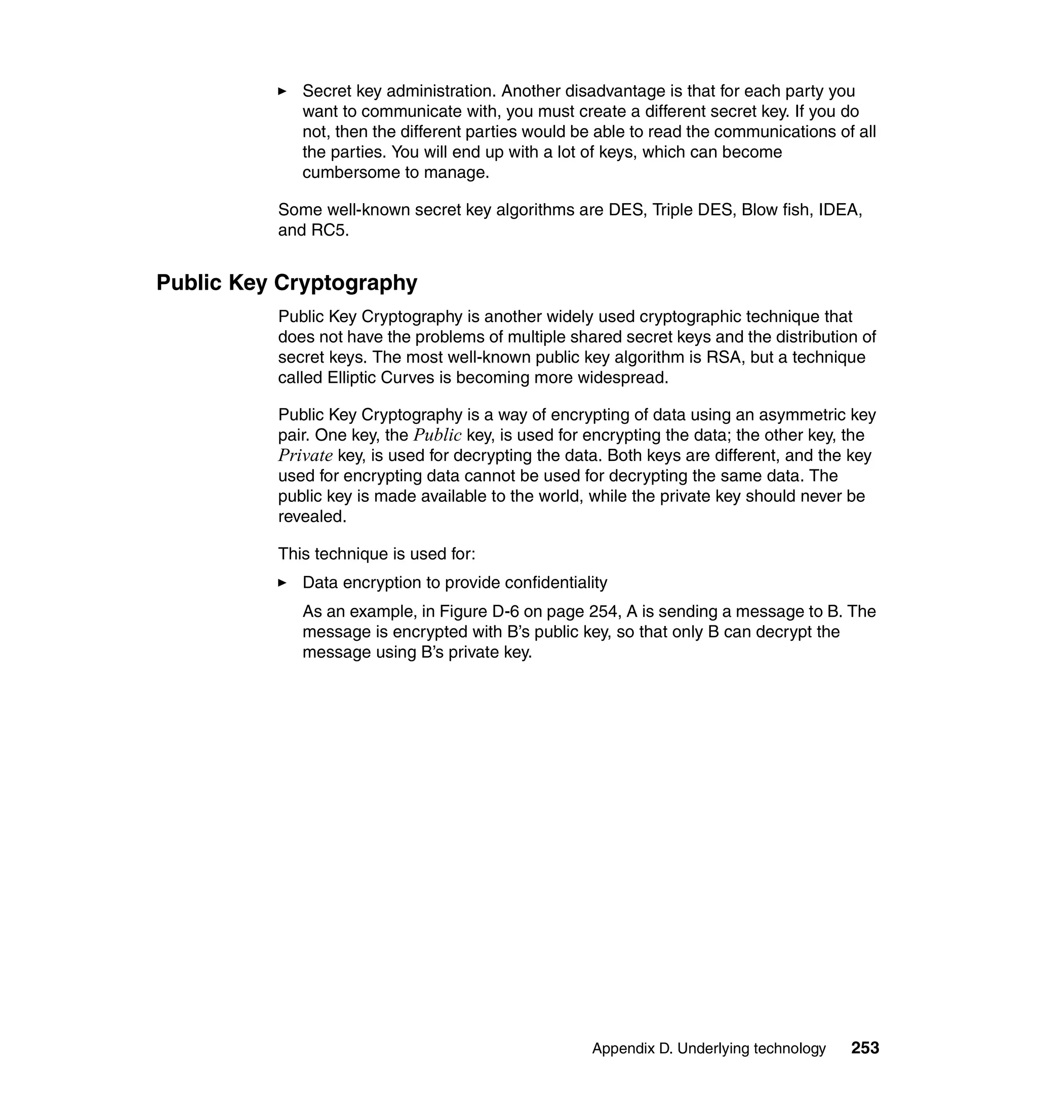 Secret key administration. Another disadvantage is that for each party you
             want to communicate with, you must create a different secret key. If you do
             not, then the different parties would be able to read the communications of all
             the parties. You will end up with a lot of keys, which can become
             cumbersome to manage.

          Some well-known secret key algorithms are DES, Triple DES, Blow fish, IDEA,
          and RC5.


Public Key Cryptography
          Public Key Cryptography is another widely used cryptographic technique that
          does not have the problems of multiple shared secret keys and the distribution of
          secret keys. The most well-known public key algorithm is RSA, but a technique
          called Elliptic Curves is becoming more widespread.

          Public Key Cryptography is a way of encrypting of data using an asymmetric key
          pair. One key, the Public key, is used for encrypting the data; the other key, the
          Private key, is used for decrypting the data. Both keys are different, and the key
          used for encrypting data cannot be used for decrypting the same data. The
          public key is made available to the world, while the private key should never be
          revealed.

          This technique is used for:
             Data encryption to provide confidentiality
             As an example, in Figure D-6 on page 254, A is sending a message to B. The
             message is encrypted with B’s public key, so that only B can decrypt the
             message using B’s private key.




                                                     Appendix D. Underlying technology   253
 