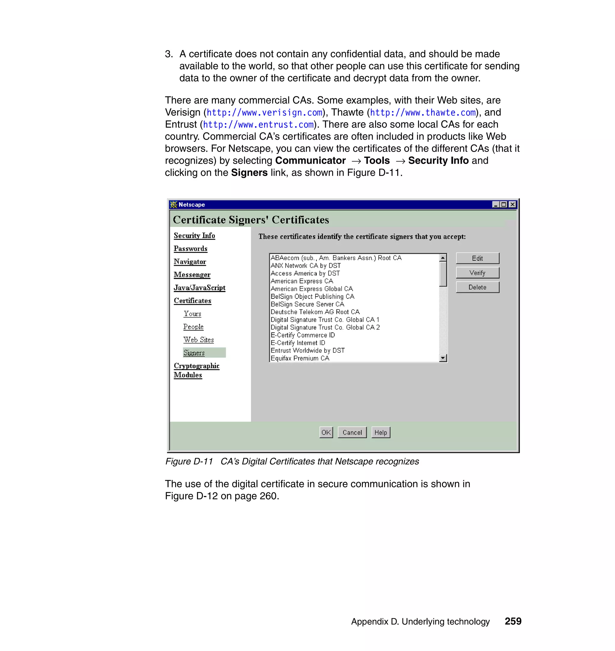 3. A certificate does not contain any confidential data, and should be made
   available to the world, so that other people can use this certificate for sending
   data to the owner of the certificate and decrypt data from the owner.

There are many commercial CAs. Some examples, with their Web sites, are
Verisign (http://www.verisign.com), Thawte (http://www.thawte.com), and
Entrust (http://www.entrust.com). There are also some local CAs for each
country. Commercial CA’s certificates are often included in products like Web
browsers. For Netscape, you can view the certificates of the different CAs (that it
recognizes) by selecting Communicator → Tools → Security Info and
clicking on the Signers link, as shown in Figure D-11.




Figure D-11 CA’s Digital Certificates that Netscape recognizes

The use of the digital certificate in secure communication is shown in
Figure D-12 on page 260.




                                             Appendix D. Underlying technology   259
 