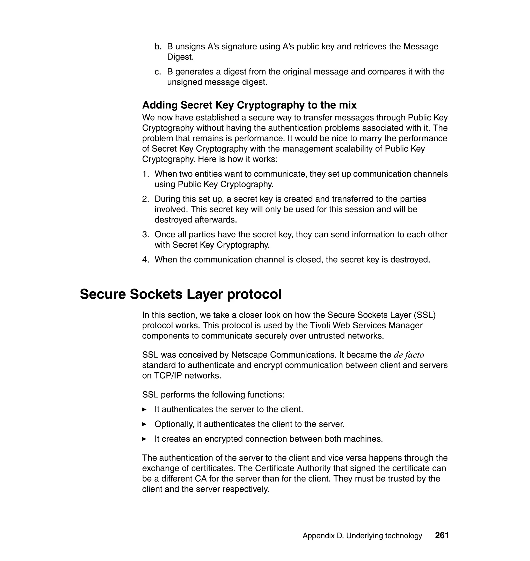 b. B unsigns A’s signature using A’s public key and retrieves the Message
              Digest.
           c. B generates a digest from the original message and compares it with the
              unsigned message digest.

        Adding Secret Key Cryptography to the mix
        We now have established a secure way to transfer messages through Public Key
        Cryptography without having the authentication problems associated with it. The
        problem that remains is performance. It would be nice to marry the performance
        of Secret Key Cryptography with the management scalability of Public Key
        Cryptography. Here is how it works:
        1. When two entities want to communicate, they set up communication channels
           using Public Key Cryptography.
        2. During this set up, a secret key is created and transferred to the parties
           involved. This secret key will only be used for this session and will be
           destroyed afterwards.
        3. Once all parties have the secret key, they can send information to each other
           with Secret Key Cryptography.
        4. When the communication channel is closed, the secret key is destroyed.



Secure Sockets Layer protocol
        In this section, we take a closer look on how the Secure Sockets Layer (SSL)
        protocol works. This protocol is used by the Tivoli Web Services Manager
        components to communicate securely over untrusted networks.

        SSL was conceived by Netscape Communications. It became the de facto
        standard to authenticate and encrypt communication between client and servers
        on TCP/IP networks.

        SSL performs the following functions:
           It authenticates the server to the client.
           Optionally, it authenticates the client to the server.
           It creates an encrypted connection between both machines.

        The authentication of the server to the client and vice versa happens through the
        exchange of certificates. The Certificate Authority that signed the certificate can
        be a different CA for the server than for the client. They must be trusted by the
        client and the server respectively.




                                                     Appendix D. Underlying technology   261
 