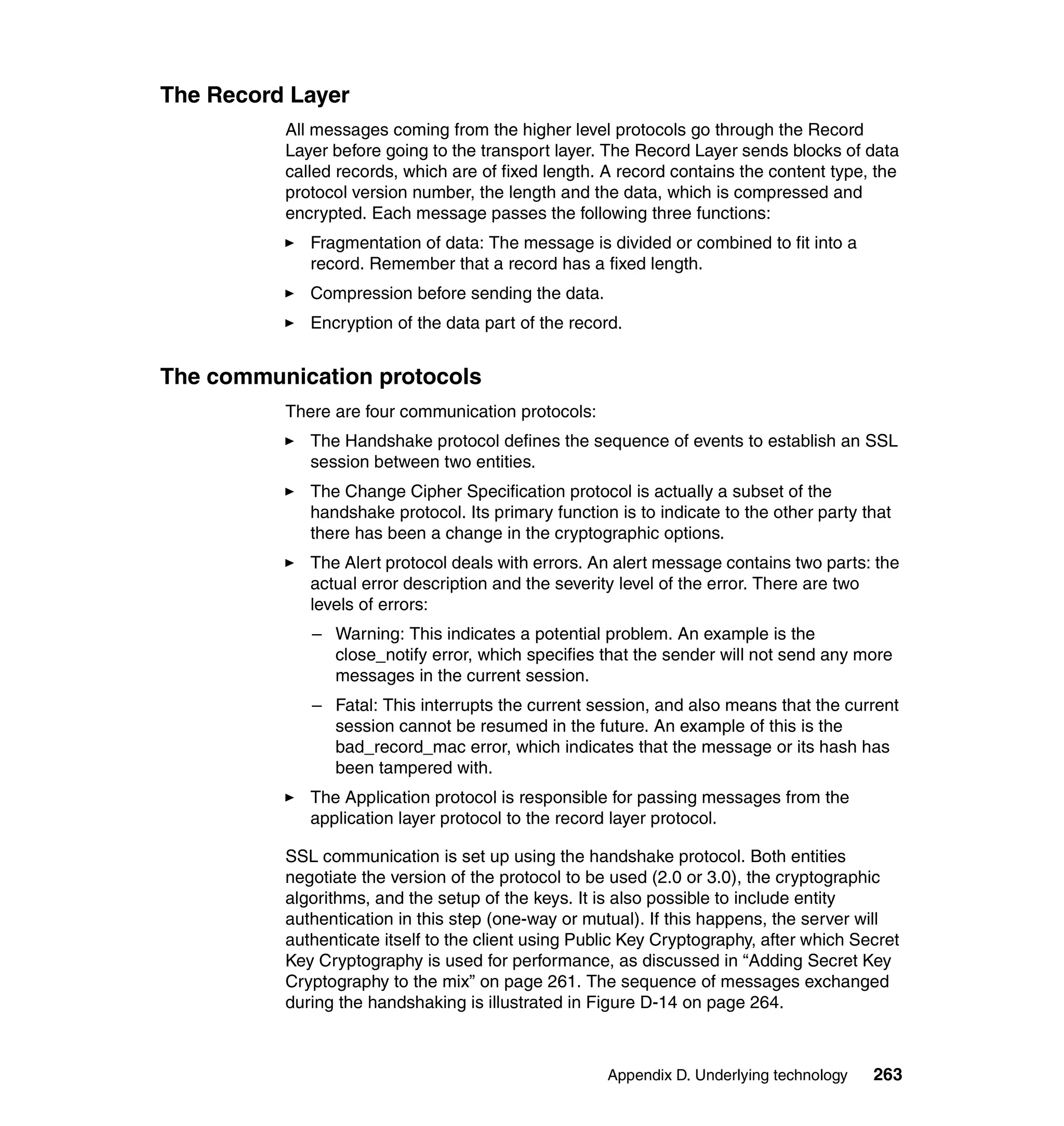 The Record Layer
          All messages coming from the higher level protocols go through the Record
          Layer before going to the transport layer. The Record Layer sends blocks of data
          called records, which are of fixed length. A record contains the content type, the
          protocol version number, the length and the data, which is compressed and
          encrypted. Each message passes the following three functions:
             Fragmentation of data: The message is divided or combined to fit into a
             record. Remember that a record has a fixed length.
             Compression before sending the data.
             Encryption of the data part of the record.


The communication protocols
          There are four communication protocols:
             The Handshake protocol defines the sequence of events to establish an SSL
             session between two entities.
             The Change Cipher Specification protocol is actually a subset of the
             handshake protocol. Its primary function is to indicate to the other party that
             there has been a change in the cryptographic options.
             The Alert protocol deals with errors. An alert message contains two parts: the
             actual error description and the severity level of the error. There are two
             levels of errors:
             – Warning: This indicates a potential problem. An example is the
               close_notify error, which specifies that the sender will not send any more
               messages in the current session.
             – Fatal: This interrupts the current session, and also means that the current
               session cannot be resumed in the future. An example of this is the
               bad_record_mac error, which indicates that the message or its hash has
               been tampered with.
             The Application protocol is responsible for passing messages from the
             application layer protocol to the record layer protocol.

          SSL communication is set up using the handshake protocol. Both entities
          negotiate the version of the protocol to be used (2.0 or 3.0), the cryptographic
          algorithms, and the setup of the keys. It is also possible to include entity
          authentication in this step (one-way or mutual). If this happens, the server will
          authenticate itself to the client using Public Key Cryptography, after which Secret
          Key Cryptography is used for performance, as discussed in “Adding Secret Key
          Cryptography to the mix” on page 261. The sequence of messages exchanged
          during the handshaking is illustrated in Figure D-14 on page 264.



                                                     Appendix D. Underlying technology   263
 
