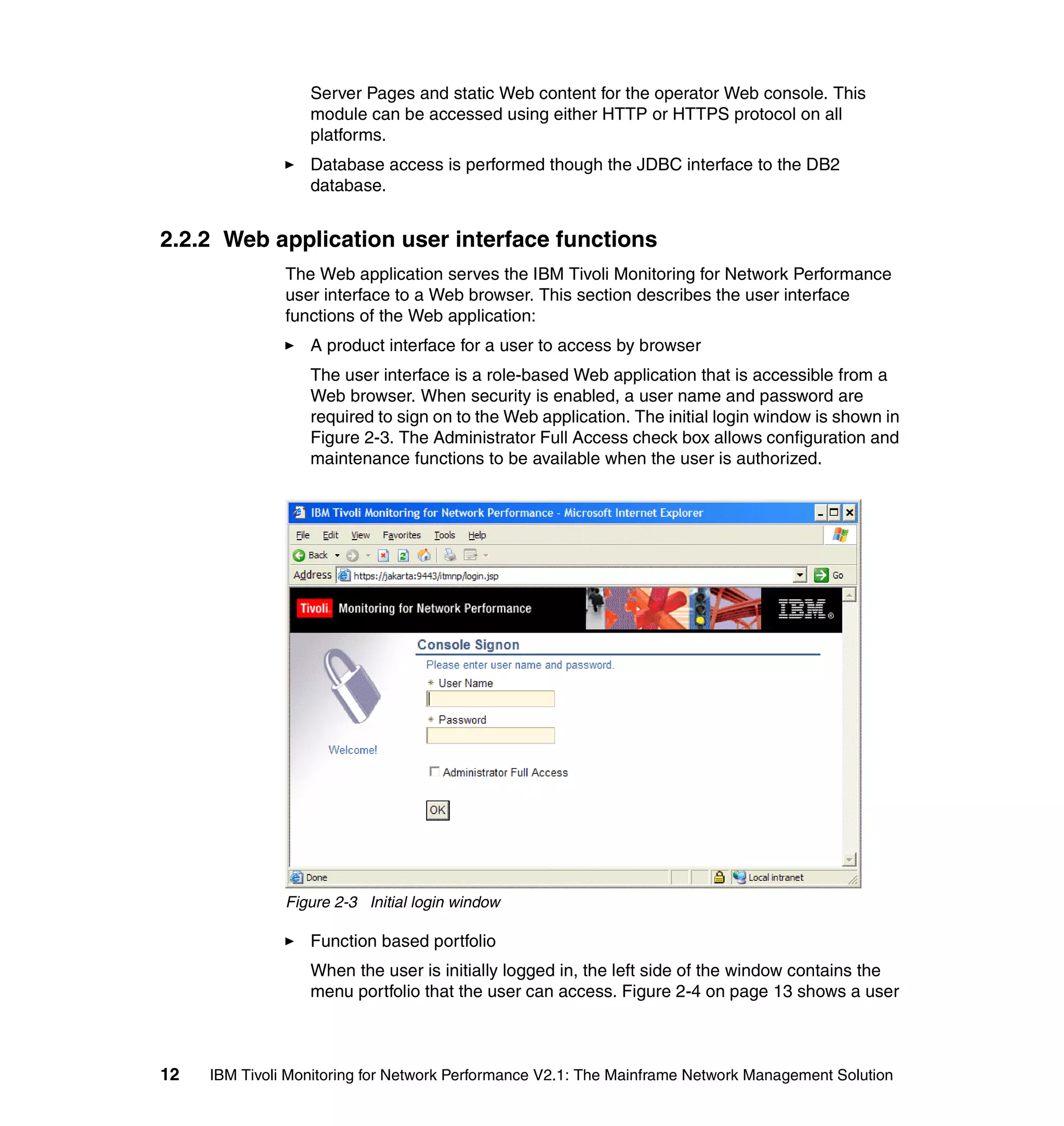Server Pages and static Web content for the operator Web console. This
                  module can be accessed using either HTTP or HTTPS protocol on all
                  platforms.
                  Database access is performed though the JDBC interface to the DB2
                  database.


2.2.2 Web application user interface functions
               The Web application serves the IBM Tivoli Monitoring for Network Performance
               user interface to a Web browser. This section describes the user interface
               functions of the Web application:
                  A product interface for a user to access by browser
                  The user interface is a role-based Web application that is accessible from a
                  Web browser. When security is enabled, a user name and password are
                  required to sign on to the Web application. The initial login window is shown in
                  Figure 2-3. The Administrator Full Access check box allows configuration and
                  maintenance functions to be available when the user is authorized.




               Figure 2-3 Initial login window

                  Function based portfolio
                  When the user is initially logged in, the left side of the window contains the
                  menu portfolio that the user can access. Figure 2-4 on page 13 shows a user



12   IBM Tivoli Monitoring for Network Performance V2.1: The Mainframe Network Management Solution
 