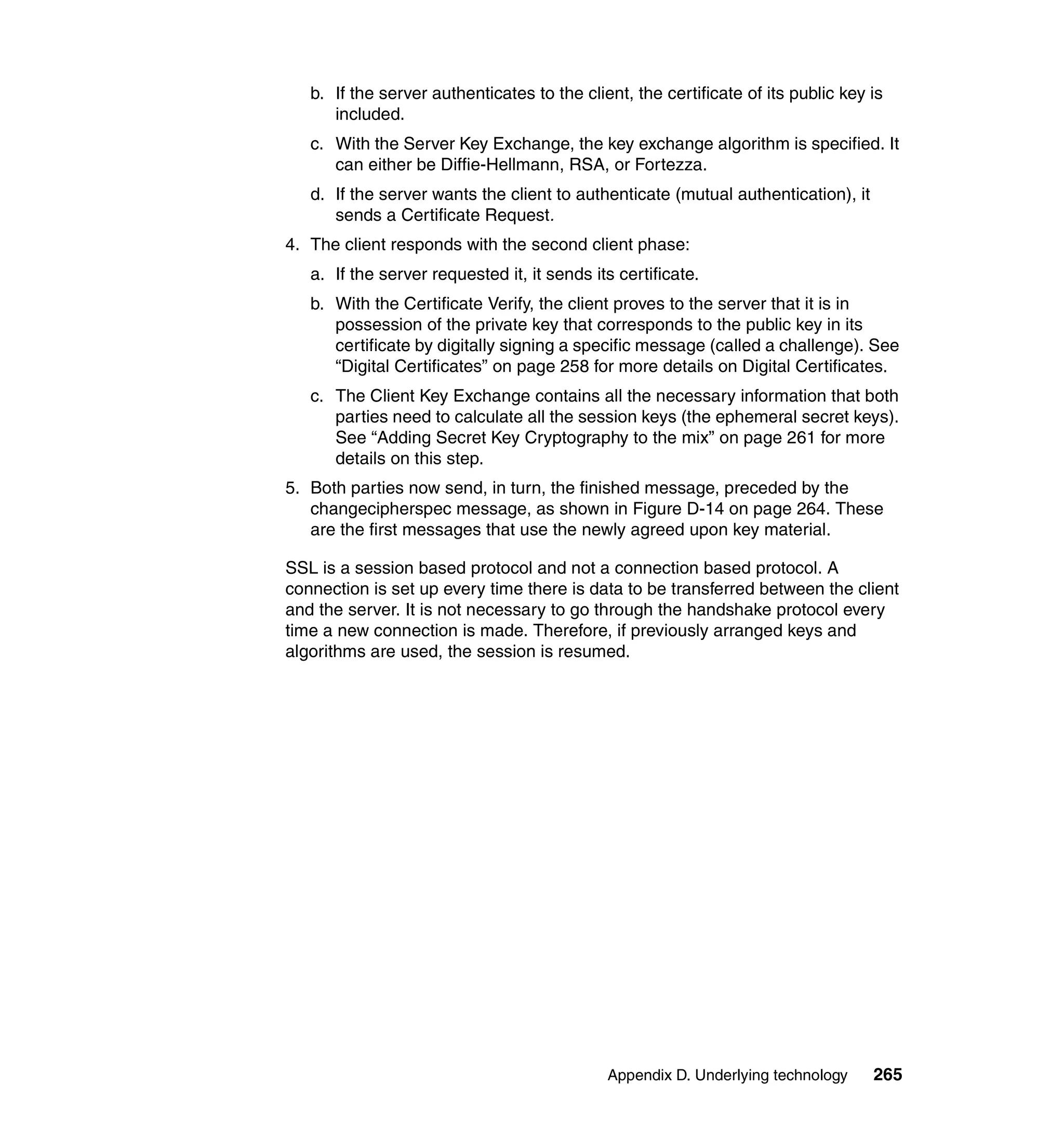 b. If the server authenticates to the client, the certificate of its public key is
      included.
   c. With the Server Key Exchange, the key exchange algorithm is specified. It
      can either be Diffie-Hellmann, RSA, or Fortezza.
   d. If the server wants the client to authenticate (mutual authentication), it
      sends a Certificate Request.
4. The client responds with the second client phase:
   a. If the server requested it, it sends its certificate.
   b. With the Certificate Verify, the client proves to the server that it is in
      possession of the private key that corresponds to the public key in its
      certificate by digitally signing a specific message (called a challenge). See
      “Digital Certificates” on page 258 for more details on Digital Certificates.
   c. The Client Key Exchange contains all the necessary information that both
      parties need to calculate all the session keys (the ephemeral secret keys).
      See “Adding Secret Key Cryptography to the mix” on page 261 for more
      details on this step.
5. Both parties now send, in turn, the finished message, preceded by the
   changecipherspec message, as shown in Figure D-14 on page 264. These
   are the first messages that use the newly agreed upon key material.

SSL is a session based protocol and not a connection based protocol. A
connection is set up every time there is data to be transferred between the client
and the server. It is not necessary to go through the handshake protocol every
time a new connection is made. Therefore, if previously arranged keys and
algorithms are used, the session is resumed.




                                             Appendix D. Underlying technology     265
 