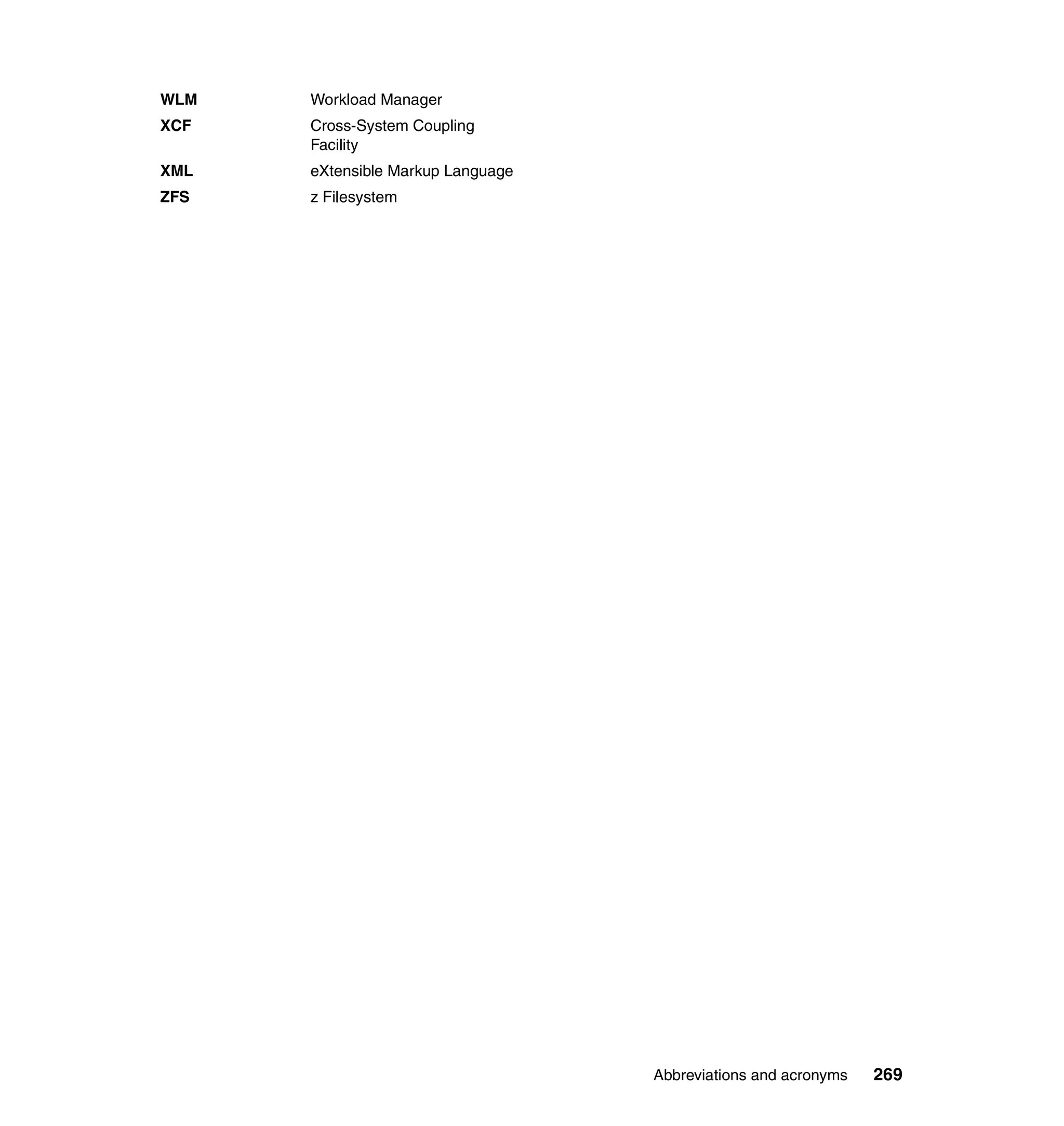 WLM   Workload Manager
XCF   Cross-System Coupling
      Facility
XML   eXtensible Markup Language
ZFS   z Filesystem




                                   Abbreviations and acronyms   269
 