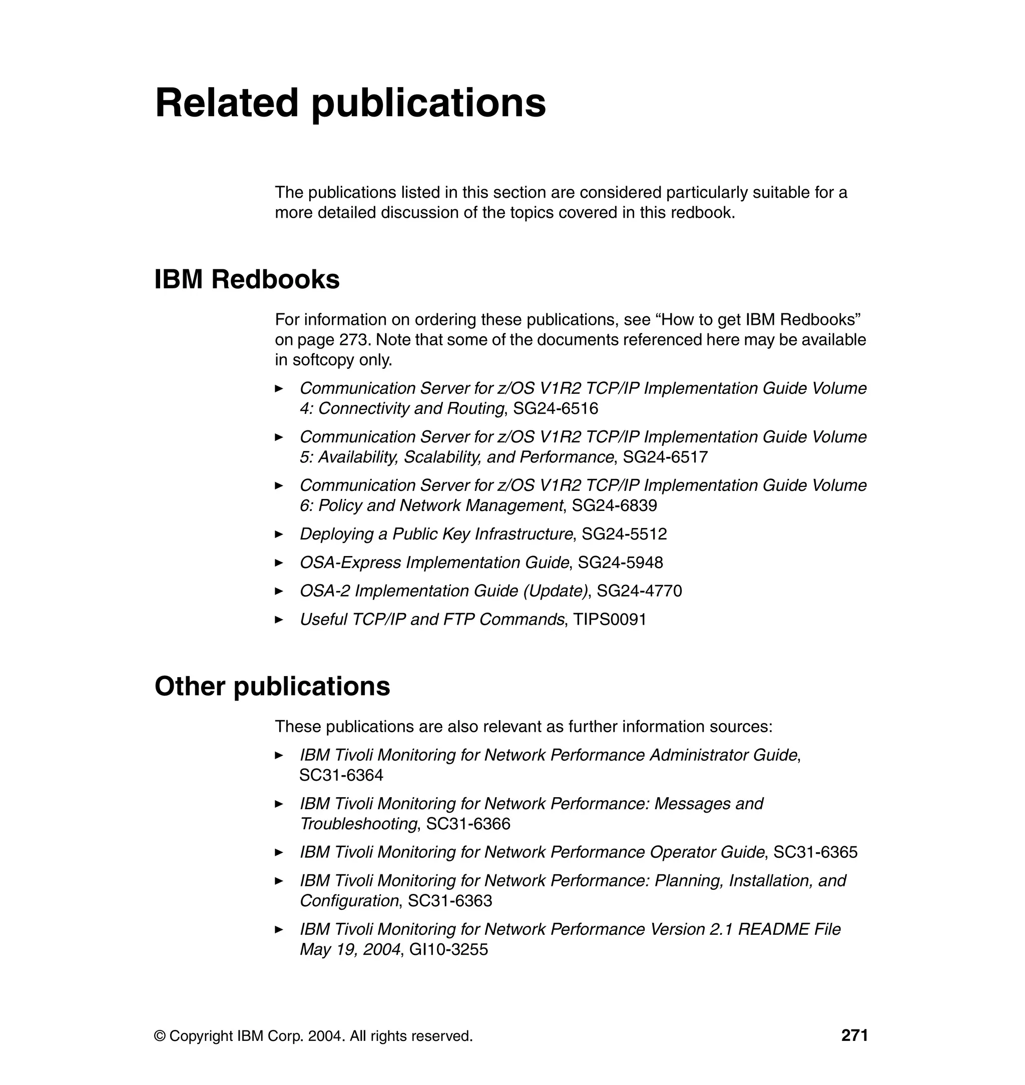 Related publications

                  The publications listed in this section are considered particularly suitable for a
                  more detailed discussion of the topics covered in this redbook.



IBM Redbooks
                  For information on ordering these publications, see “How to get IBM Redbooks”
                  on page 273. Note that some of the documents referenced here may be available
                  in softcopy only.
                     Communication Server for z/OS V1R2 TCP/IP Implementation Guide Volume
                     4: Connectivity and Routing, SG24-6516
                     Communication Server for z/OS V1R2 TCP/IP Implementation Guide Volume
                     5: Availability, Scalability, and Performance, SG24-6517
                     Communication Server for z/OS V1R2 TCP/IP Implementation Guide Volume
                     6: Policy and Network Management, SG24-6839
                     Deploying a Public Key Infrastructure, SG24-5512
                     OSA-Express Implementation Guide, SG24-5948
                     OSA-2 Implementation Guide (Update), SG24-4770
                     Useful TCP/IP and FTP Commands, TIPS0091



Other publications
                  These publications are also relevant as further information sources:
                     IBM Tivoli Monitoring for Network Performance Administrator Guide,
                     SC31-6364
                     IBM Tivoli Monitoring for Network Performance: Messages and
                     Troubleshooting, SC31-6366
                     IBM Tivoli Monitoring for Network Performance Operator Guide, SC31-6365
                     IBM Tivoli Monitoring for Network Performance: Planning, Installation, and
                     Configuration, SC31-6363
                     IBM Tivoli Monitoring for Network Performance Version 2.1 README File
                     May 19, 2004, GI10-3255




© Copyright IBM Corp. 2004. All rights reserved.                                                   271
 
