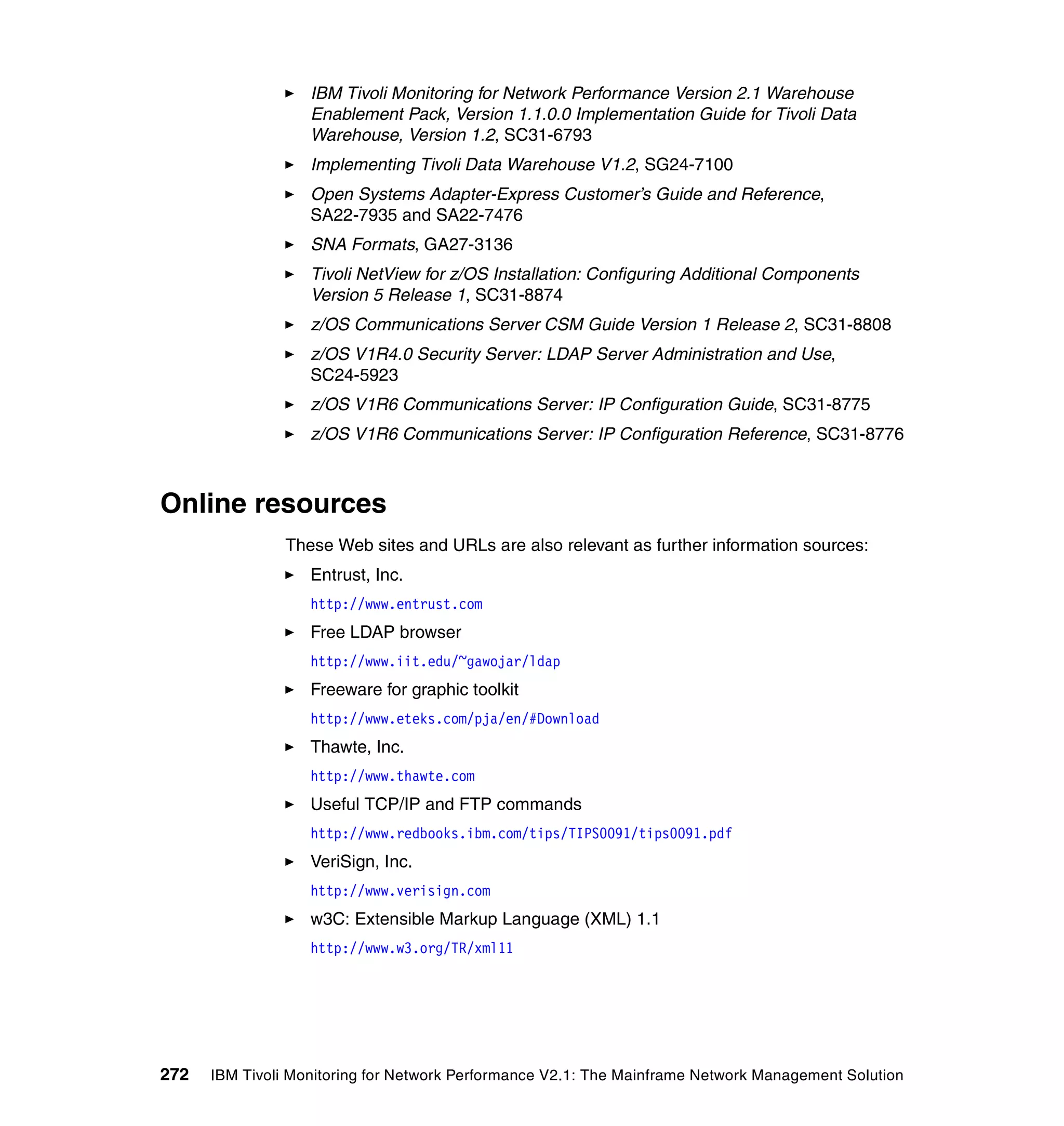 IBM Tivoli Monitoring for Network Performance Version 2.1 Warehouse
                   Enablement Pack, Version 1.1.0.0 Implementation Guide for Tivoli Data
                   Warehouse, Version 1.2, SC31-6793
                   Implementing Tivoli Data Warehouse V1.2, SG24-7100
                   Open Systems Adapter-Express Customer’s Guide and Reference,
                   SA22-7935 and SA22-7476
                   SNA Formats, GA27-3136
                   Tivoli NetView for z/OS Installation: Configuring Additional Components
                   Version 5 Release 1, SC31-8874
                   z/OS Communications Server CSM Guide Version 1 Release 2, SC31-8808
                   z/OS V1R4.0 Security Server: LDAP Server Administration and Use,
                   SC24-5923
                   z/OS V1R6 Communications Server: IP Configuration Guide, SC31-8775
                   z/OS V1R6 Communications Server: IP Configuration Reference, SC31-8776



Online resources
                These Web sites and URLs are also relevant as further information sources:
                   Entrust, Inc.
                   http://www.entrust.com
                   Free LDAP browser
                   http://www.iit.edu/~gawojar/ldap
                   Freeware for graphic toolkit
                   http://www.eteks.com/pja/en/#Download
                   Thawte, Inc.
                   http://www.thawte.com
                   Useful TCP/IP and FTP commands
                   http://www.redbooks.ibm.com/tips/TIPS0091/tips0091.pdf
                   VeriSign, Inc.
                   http://www.verisign.com
                   w3C: Extensible Markup Language (XML) 1.1
                   http://www.w3.org/TR/xml11




272   IBM Tivoli Monitoring for Network Performance V2.1: The Mainframe Network Management Solution
 