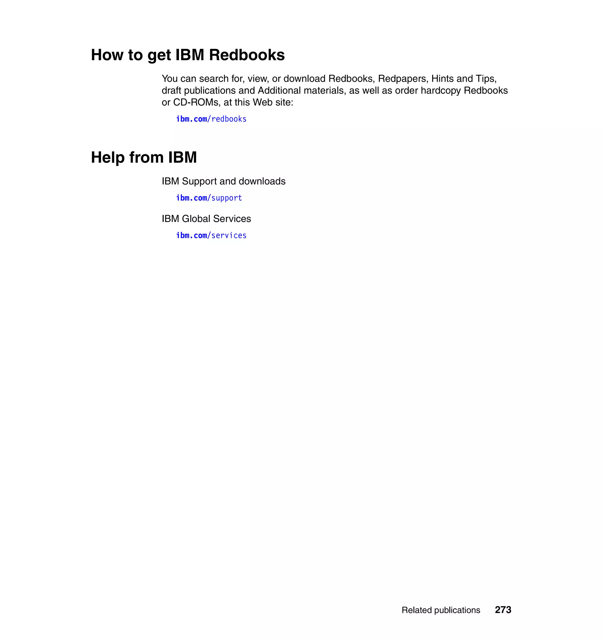 How to get IBM Redbooks
        You can search for, view, or download Redbooks, Redpapers, Hints and Tips,
        draft publications and Additional materials, as well as order hardcopy Redbooks
        or CD-ROMs, at this Web site:
           ibm.com/redbooks



Help from IBM
        IBM Support and downloads
           ibm.com/support

        IBM Global Services
           ibm.com/services




                                                              Related publications   273
 