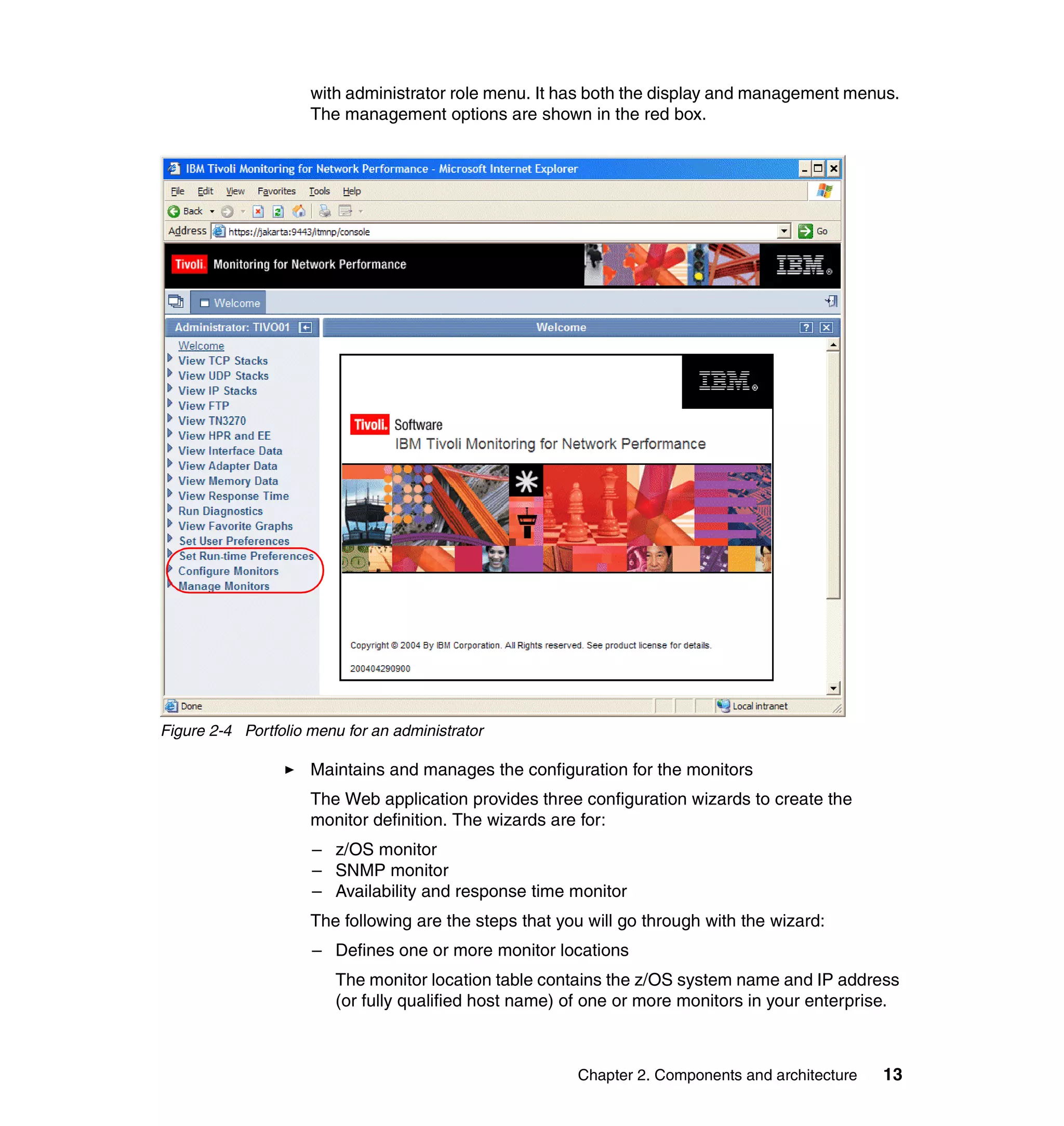 with administrator role menu. It has both the display and management menus.
                     The management options are shown in the red box.




Figure 2-4 Portfolio menu for an administrator

                     Maintains and manages the configuration for the monitors
                     The Web application provides three configuration wizards to create the
                     monitor definition. The wizards are for:
                     – z/OS monitor
                     – SNMP monitor
                     – Availability and response time monitor
                     The following are the steps that you will go through with the wizard:
                     – Defines one or more monitor locations
                        The monitor location table contains the z/OS system name and IP address
                        (or fully qualified host name) of one or more monitors in your enterprise.



                                                        Chapter 2. Components and architecture   13
 