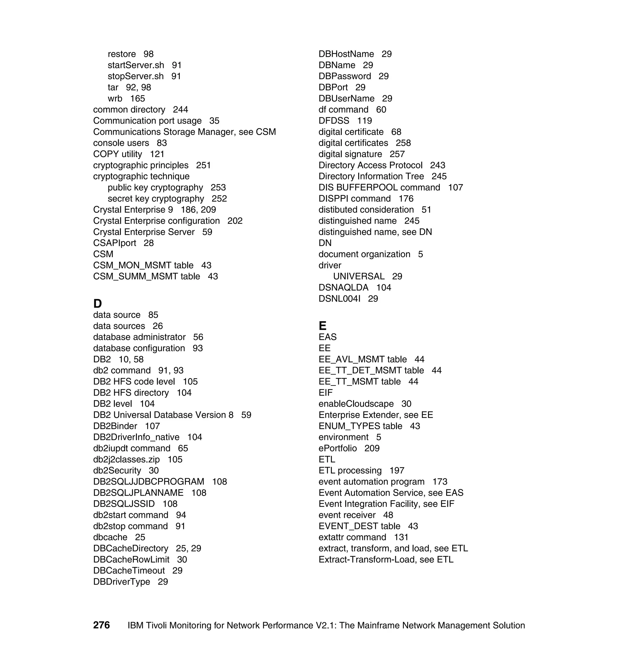 restore 98                                      DBHostName 29
   startServer.sh 91                               DBName 29
   stopServer.sh 91                                DBPassword 29
   tar 92, 98                                      DBPort 29
   wrb 165                                         DBUserName 29
common directory 244                               df command 60
Communication port usage 35                        DFDSS 119
Communications Storage Manager, see CSM            digital certificate 68
console users 83                                   digital certificates 258
COPY utility 121                                   digital signature 257
cryptographic principles 251                       Directory Access Protocol 243
cryptographic technique                            Directory Information Tree 245
   public key cryptography 253                     DIS BUFFERPOOL command 107
   secret key cryptography 252                     DISPPI command 176
Crystal Enterprise 9 186, 209                      distibuted consideration 51
Crystal Enterprise configuration 202               distinguished name 245
Crystal Enterprise Server 59                       distinguished name, see DN
CSAPIport 28                                       DN
CSM                                                document organization 5
CSM_MON_MSMT table 43                              driver
CSM_SUMM_MSMT table 43                                 UNIVERSAL 29
                                                   DSNAQLDA 104
                                                   DSNL004I 29
D
data source 85
data sources 26                                    E
database administrator 56                          EAS
database configuration 93                          EE
DB2 10, 58                                         EE_AVL_MSMT table 44
db2 command 91, 93                                 EE_TT_DET_MSMT table 44
DB2 HFS code level 105                             EE_TT_MSMT table 44
DB2 HFS directory 104                              EIF
DB2 level 104                                      enableCloudscape 30
DB2 Universal Database Version 8 59                Enterprise Extender, see EE
DB2Binder 107                                      ENUM_TYPES table 43
DB2DriverInfo_native 104                           environment 5
db2iupdt command 65                                ePortfolio 209
db2j2classes.zip 105                               ETL
db2Security 30                                     ETL processing 197
DB2SQLJJDBCPROGRAM 108                             event automation program 173
DB2SQLJPLANNAME 108                                Event Automation Service, see EAS
DB2SQLJSSID 108                                    Event Integration Facility, see EIF
db2start command 94                                event receiver 48
db2stop command 91                                 EVENT_DEST table 43
dbcache 25                                         extattr command 131
DBCacheDirectory 25, 29                            extract, transform, and load, see ETL
DBCacheRowLimit 30                                 Extract-Transform-Load, see ETL
DBCacheTimeout 29
DBDriverType 29



276    IBM Tivoli Monitoring for Network Performance V2.1: The Mainframe Network Management Solution
 