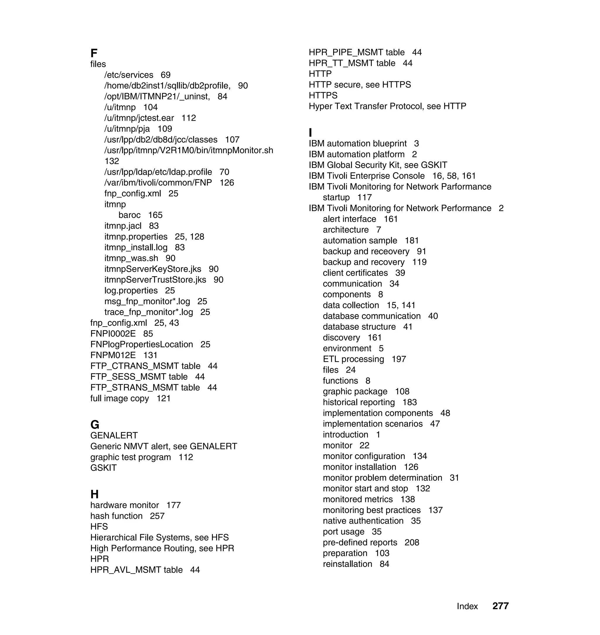 F                                                HPR_PIPE_MSMT table 44
files                                            HPR_TT_MSMT table 44
     /etc/services 69                            HTTP
     /home/db2inst1/sqllib/db2profile, 90        HTTP secure, see HTTPS
     /opt/IBM/ITMNP21/_uninst, 84                HTTPS
     /u/itmnp 104                                Hyper Text Transfer Protocol, see HTTP
     /u/itmnp/jctest.ear 112
     /u/itmnp/pja 109
                                                 I
     /usr/lpp/db2/db8d/jcc/classes 107           IBM automation blueprint 3
     /usr/lpp/itmnp/V2R1M0/bin/itmnpMonitor.sh   IBM automation platform 2
     132                                         IBM Global Security Kit, see GSKIT
     /usr/lpp/ldap/etc/ldap.profile 70           IBM Tivoli Enterprise Console 16, 58, 161
     /var/ibm/tivoli/common/FNP 126              IBM Tivoli Monitoring for Network Parformance
     fnp_config.xml 25                              startup 117
     itmnp                                       IBM Tivoli Monitoring for Network Performance 2
          baroc 165                                 alert interface 161
     itmnp.jacl 83                                  architecture 7
     itmnp.properties 25, 128                       automation sample 181
     itmnp_install.log 83                           backup and receovery 91
     itmnp_was.sh 90                                backup and recovery 119
     itmnpServerKeyStore.jks 90                     client certificates 39
     itmnpServerTrustStore.jks 90                   communication 34
     log.properties 25                              components 8
     msg_fnp_monitor*.log 25                        data collection 15, 141
     trace_fnp_monitor*.log 25                      database communication 40
fnp_config.xml 25, 43                               database structure 41
FNPI0002E 85                                        discovery 161
FNPlogPropertiesLocation 25                         environment 5
FNPM012E 131                                        ETL processing 197
FTP_CTRANS_MSMT table 44                            files 24
FTP_SESS_MSMT table 44                              functions 8
FTP_STRANS_MSMT table 44                            graphic package 108
full image copy 121                                 historical reporting 183
                                                    implementation components 48
G                                                   implementation scenarios 47
GENALERT                                            introduction 1
Generic NMVT alert, see GENALERT                    monitor 22
graphic test program 112                            monitor configuration 134
GSKIT                                               monitor installation 126
                                                    monitor problem determination 31
                                                    monitor start and stop 132
H                                                   monitored metrics 138
hardware monitor 177
                                                    monitoring best practices 137
hash function 257
                                                    native authentication 35
HFS
                                                    port usage 35
Hierarchical File Systems, see HFS
                                                    pre-defined reports 208
High Performance Routing, see HPR
                                                    preparation 103
HPR
                                                    reinstallation 84
HPR_AVL_MSMT table 44



                                                                                    Index    277
 