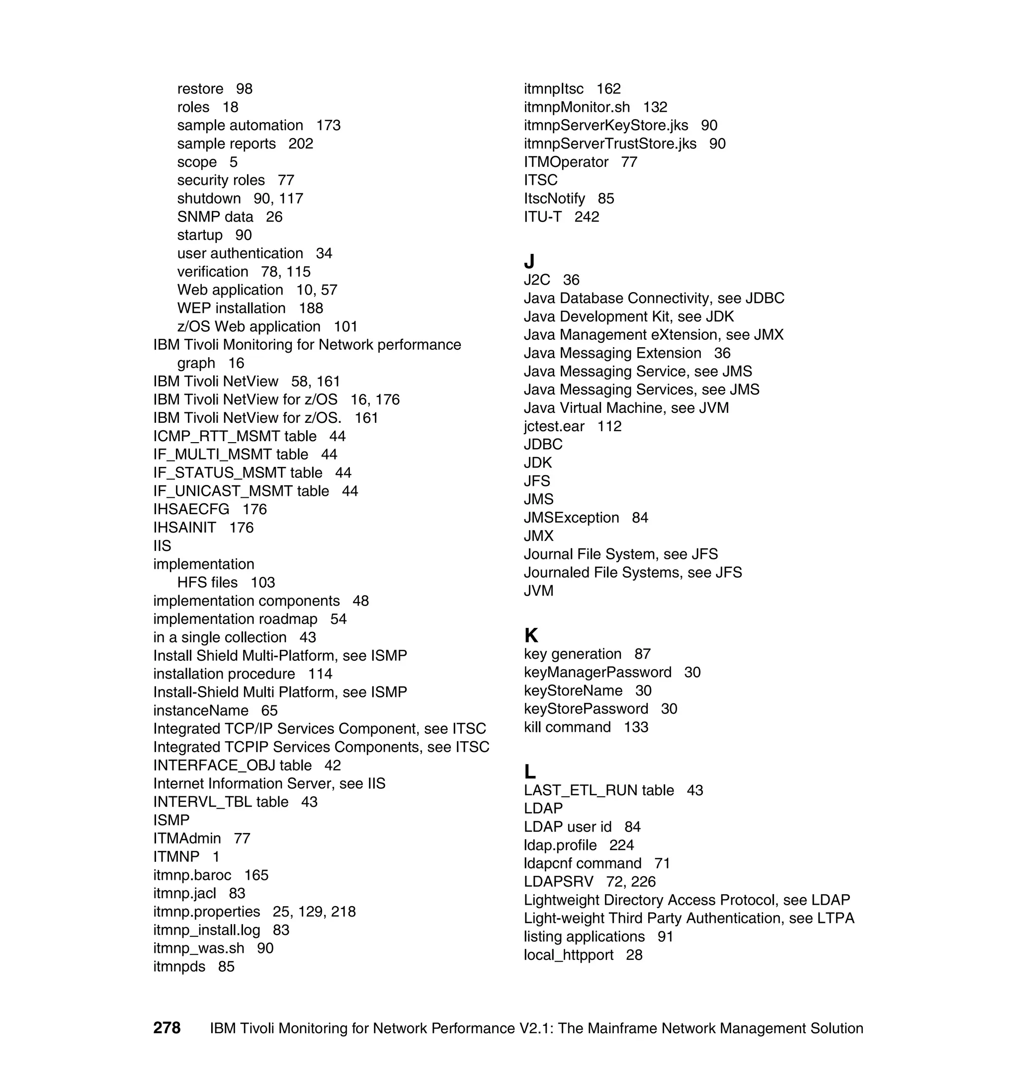 restore 98                                     itmnpItsc 162
    roles 18                                       itmnpMonitor.sh 132
    sample automation 173                          itmnpServerKeyStore.jks 90
    sample reports 202                             itmnpServerTrustStore.jks 90
    scope 5                                        ITMOperator 77
    security roles 77                              ITSC
    shutdown 90, 117                               ItscNotify 85
    SNMP data 26                                   ITU-T 242
    startup 90
    user authentication 34
    verification 78, 115
                                                   J
                                                   J2C 36
    Web application 10, 57
                                                   Java Database Connectivity, see JDBC
    WEP installation 188
                                                   Java Development Kit, see JDK
    z/OS Web application 101
                                                   Java Management eXtension, see JMX
IBM Tivoli Monitoring for Network performance
                                                   Java Messaging Extension 36
    graph 16
                                                   Java Messaging Service, see JMS
IBM Tivoli NetView 58, 161
                                                   Java Messaging Services, see JMS
IBM Tivoli NetView for z/OS 16, 176
                                                   Java Virtual Machine, see JVM
IBM Tivoli NetView for z/OS. 161
                                                   jctest.ear 112
ICMP_RTT_MSMT table 44
                                                   JDBC
IF_MULTI_MSMT table 44
                                                   JDK
IF_STATUS_MSMT table 44
                                                   JFS
IF_UNICAST_MSMT table 44
                                                   JMS
IHSAECFG 176
                                                   JMSException 84
IHSAINIT 176
                                                   JMX
IIS
                                                   Journal File System, see JFS
implementation
                                                   Journaled File Systems, see JFS
    HFS files 103
                                                   JVM
implementation components 48
implementation roadmap 54
in a single collection 43                          K
Install Shield Multi-Platform, see ISMP            key generation 87
installation procedure 114                         keyManagerPassword 30
Install-Shield Multi Platform, see ISMP            keyStoreName 30
instanceName 65                                    keyStorePassword 30
Integrated TCP/IP Services Component, see ITSC     kill command 133
Integrated TCPIP Services Components, see ITSC
INTERFACE_OBJ table 42
                                                   L
Internet Information Server, see IIS               LAST_ETL_RUN table 43
INTERVL_TBL table 43                               LDAP
ISMP                                               LDAP user id 84
ITMAdmin 77                                        ldap.profile 224
ITMNP 1                                            ldapcnf command 71
itmnp.baroc 165                                    LDAPSRV 72, 226
itmnp.jacl 83                                      Lightweight Directory Access Protocol, see LDAP
itmnp.properties 25, 129, 218                      Light-weight Third Party Authentication, see LTPA
itmnp_install.log 83                               listing applications 91
itmnp_was.sh 90                                    local_httpport 28
itmnpds 85



278    IBM Tivoli Monitoring for Network Performance V2.1: The Mainframe Network Management Solution
 