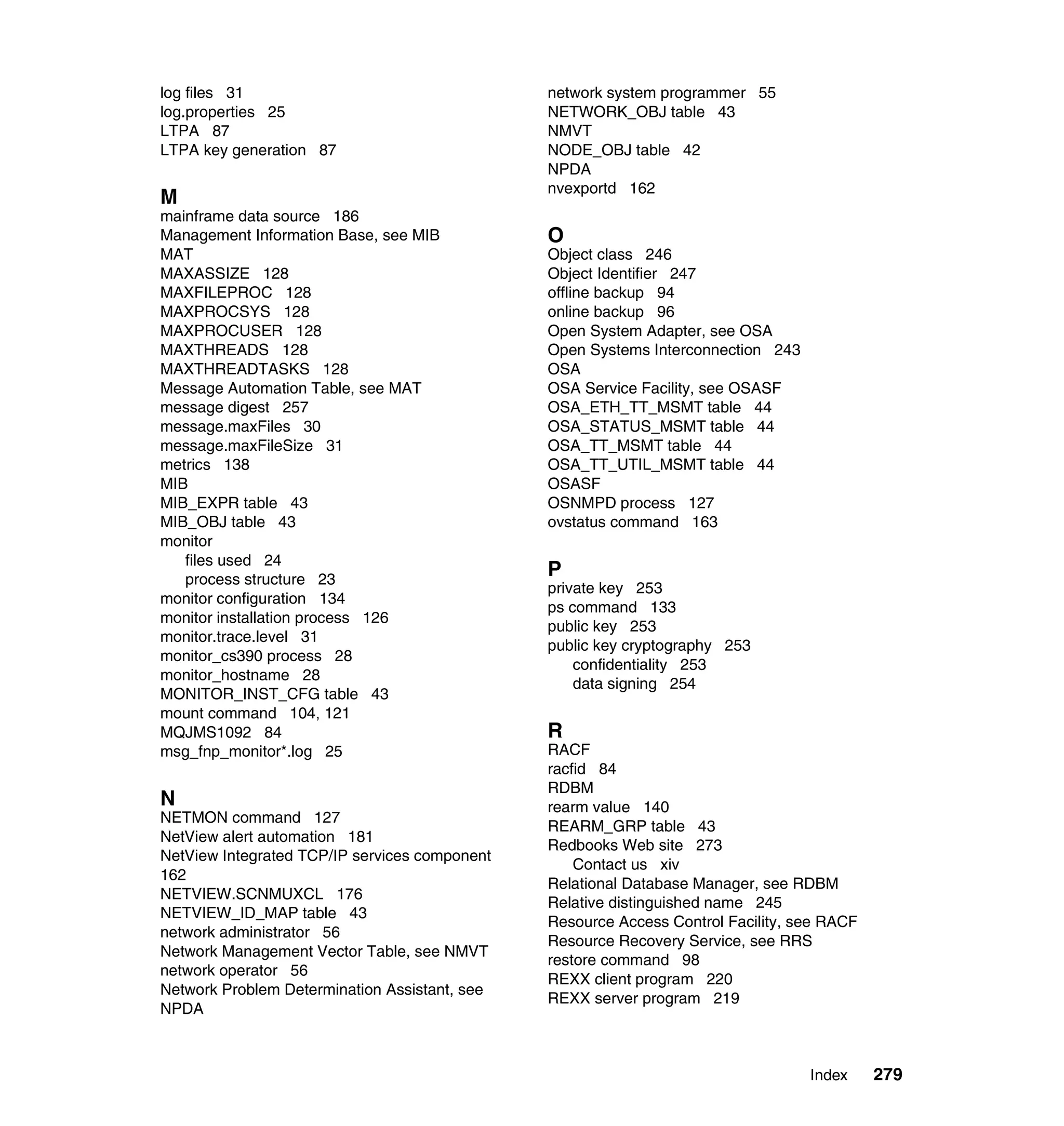 log files 31                                   network system programmer 55
log.properties 25                              NETWORK_OBJ table 43
LTPA 87                                        NMVT
LTPA key generation 87                         NODE_OBJ table 42
                                               NPDA
                                               nvexportd 162
M
mainframe data source 186
Management Information Base, see MIB           O
MAT                                            Object class 246
MAXASSIZE 128                                  Object Identifier 247
MAXFILEPROC 128                                offline backup 94
MAXPROCSYS 128                                 online backup 96
MAXPROCUSER 128                                Open System Adapter, see OSA
MAXTHREADS 128                                 Open Systems Interconnection 243
MAXTHREADTASKS 128                             OSA
Message Automation Table, see MAT              OSA Service Facility, see OSASF
message digest 257                             OSA_ETH_TT_MSMT table 44
message.maxFiles 30                            OSA_STATUS_MSMT table 44
message.maxFileSize 31                         OSA_TT_MSMT table 44
metrics 138                                    OSA_TT_UTIL_MSMT table 44
MIB                                            OSASF
MIB_EXPR table 43                              OSNMPD process 127
MIB_OBJ table 43                               ovstatus command 163
monitor
   files used 24
   process structure 23
                                               P
                                               private key 253
monitor configuration 134
                                               ps command 133
monitor installation process 126
                                               public key 253
monitor.trace.level 31
                                               public key cryptography 253
monitor_cs390 process 28
                                                   confidentiality 253
monitor_hostname 28
                                                   data signing 254
MONITOR_INST_CFG table 43
mount command 104, 121
MQJMS1092 84                                   R
msg_fnp_monitor*.log 25                        RACF
                                               racfid 84
                                               RDBM
N                                              rearm value 140
NETMON command 127
                                               REARM_GRP table 43
NetView alert automation 181
                                               Redbooks Web site 273
NetView Integrated TCP/IP services component
                                                   Contact us xiv
162
                                               Relational Database Manager, see RDBM
NETVIEW.SCNMUXCL 176
                                               Relative distinguished name 245
NETVIEW_ID_MAP table 43
                                               Resource Access Control Facility, see RACF
network administrator 56
                                               Resource Recovery Service, see RRS
Network Management Vector Table, see NMVT
                                               restore command 98
network operator 56
                                               REXX client program 220
Network Problem Determination Assistant, see
                                               REXX server program 219
NPDA



                                                                                  Index     279
 