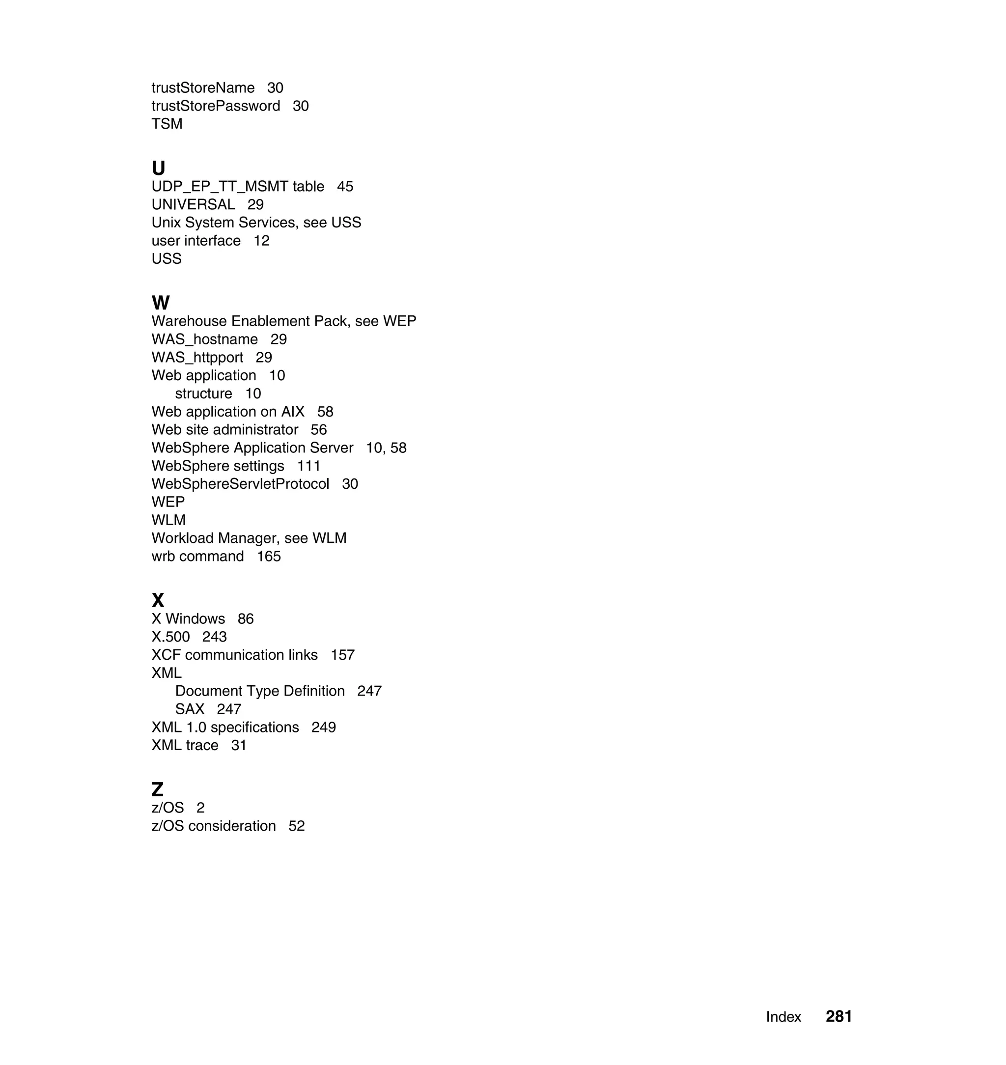 trustStoreName 30
trustStorePassword 30
TSM


U
UDP_EP_TT_MSMT table 45
UNIVERSAL 29
Unix System Services, see USS
user interface 12
USS


W
Warehouse Enablement Pack, see WEP
WAS_hostname 29
WAS_httpport 29
Web application 10
   structure 10
Web application on AIX 58
Web site administrator 56
WebSphere Application Server 10, 58
WebSphere settings 111
WebSphereServletProtocol 30
WEP
WLM
Workload Manager, see WLM
wrb command 165


X
X Windows 86
X.500 243
XCF communication links 157
XML
   Document Type Definition 247
   SAX 247
XML 1.0 specifications 249
XML trace 31


Z
z/OS 2
z/OS consideration 52




                                      Index   281
 