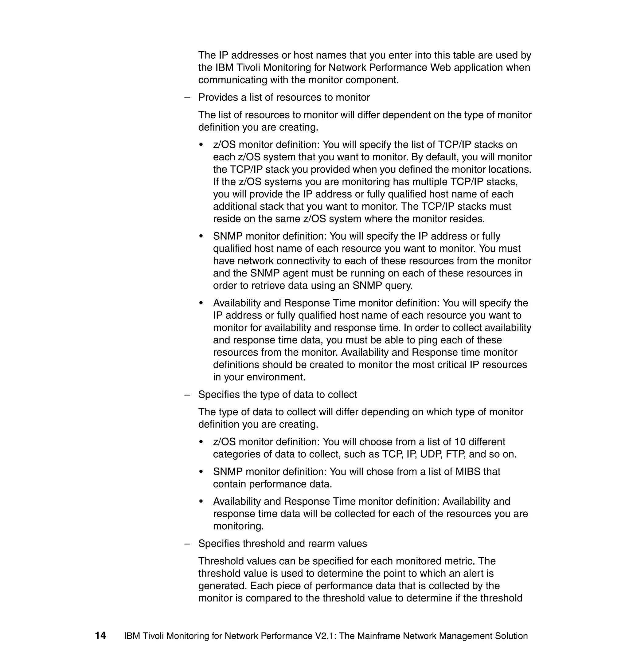 The IP addresses or host names that you enter into this table are used by
                      the IBM Tivoli Monitoring for Network Performance Web application when
                      communicating with the monitor component.
                  – Provides a list of resources to monitor
                      The list of resources to monitor will differ dependent on the type of monitor
                      definition you are creating.
                      •   z/OS monitor definition: You will specify the list of TCP/IP stacks on
                          each z/OS system that you want to monitor. By default, you will monitor
                          the TCP/IP stack you provided when you defined the monitor locations.
                          If the z/OS systems you are monitoring has multiple TCP/IP stacks,
                          you will provide the IP address or fully qualified host name of each
                          additional stack that you want to monitor. The TCP/IP stacks must
                          reside on the same z/OS system where the monitor resides.
                      •   SNMP monitor definition: You will specify the IP address or fully
                          qualified host name of each resource you want to monitor. You must
                          have network connectivity to each of these resources from the monitor
                          and the SNMP agent must be running on each of these resources in
                          order to retrieve data using an SNMP query.
                      •   Availability and Response Time monitor definition: You will specify the
                          IP address or fully qualified host name of each resource you want to
                          monitor for availability and response time. In order to collect availability
                          and response time data, you must be able to ping each of these
                          resources from the monitor. Availability and Response time monitor
                          definitions should be created to monitor the most critical IP resources
                          in your environment.
                  – Specifies the type of data to collect
                      The type of data to collect will differ depending on which type of monitor
                      definition you are creating.
                      •   z/OS monitor definition: You will choose from a list of 10 different
                          categories of data to collect, such as TCP, IP, UDP, FTP, and so on.
                      •   SNMP monitor definition: You will chose from a list of MIBS that
                          contain performance data.
                      •   Availability and Response Time monitor definition: Availability and
                          response time data will be collected for each of the resources you are
                          monitoring.
                  – Specifies threshold and rearm values
                      Threshold values can be specified for each monitored metric. The
                      threshold value is used to determine the point to which an alert is
                      generated. Each piece of performance data that is collected by the
                      monitor is compared to the threshold value to determine if the threshold


14   IBM Tivoli Monitoring for Network Performance V2.1: The Mainframe Network Management Solution
 