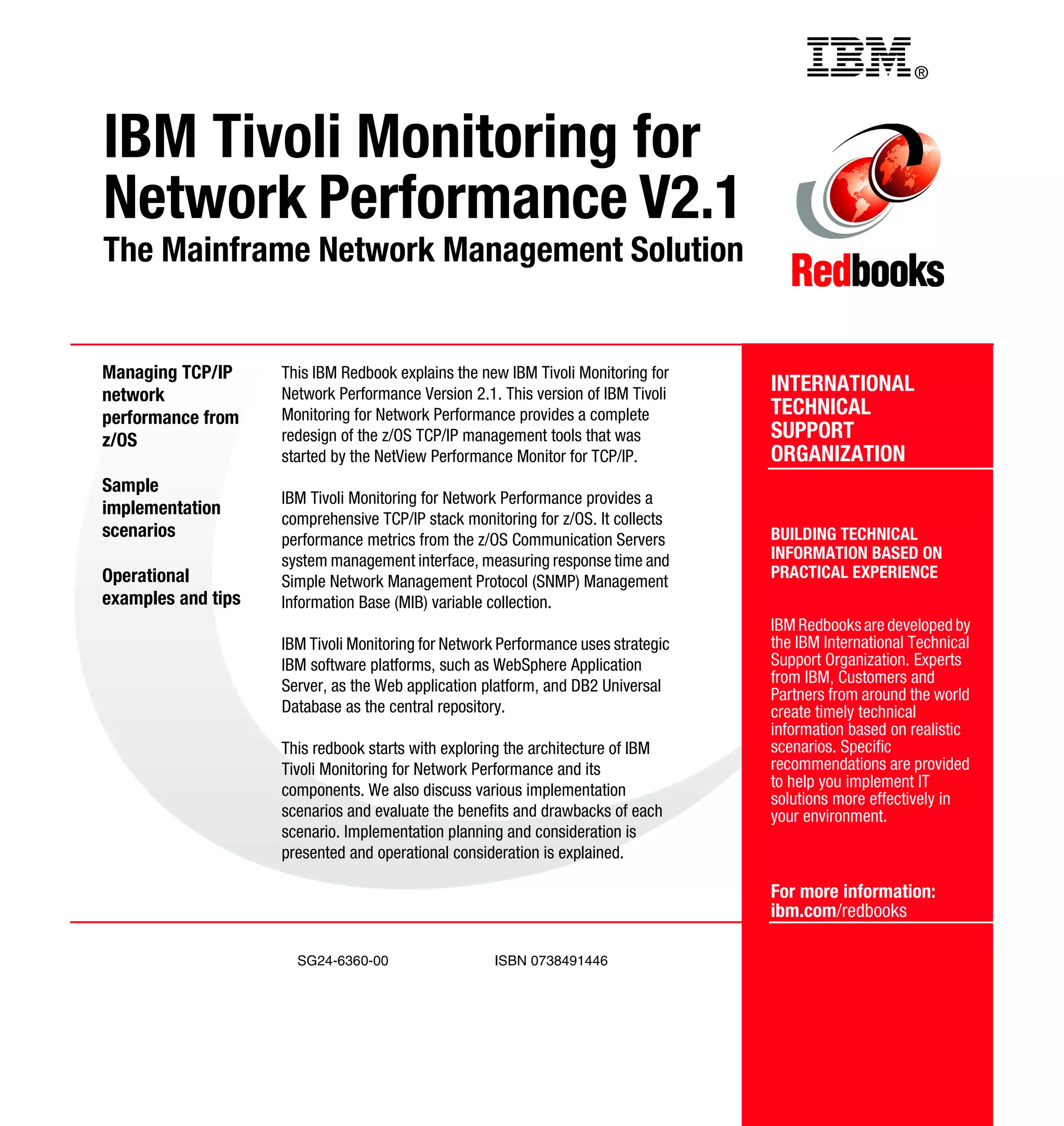 Back cover                                         ®



IBM Tivoli Monitoring for
Network Performance V2.1
The Mainframe Network Management Solution


Managing TCP/IP     This IBM Redbook explains the new IBM Tivoli Monitoring for
network             Network Performance Version 2.1. This version of IBM Tivoli    INTERNATIONAL
performance from    Monitoring for Network Performance provides a complete         TECHNICAL
z/OS                redesign of the z/OS TCP/IP management tools that was          SUPPORT
                    started by the NetView Performance Monitor for TCP/IP.         ORGANIZATION
Sample
                    IBM Tivoli Monitoring for Network Performance provides a
implementation
                    comprehensive TCP/IP stack monitoring for z/OS. It collects
scenarios           performance metrics from the z/OS Communication Servers        BUILDING TECHNICAL
                    system management interface, measuring response time and       INFORMATION BASED ON
Operational                                                                        PRACTICAL EXPERIENCE
                    Simple Network Management Protocol (SNMP) Management
examples and tips   Information Base (MIB) variable collection.
                                                                                   IBM Redbooks are developed by
                    IBM Tivoli Monitoring for Network Performance uses strategic   the IBM International Technical
                    IBM software platforms, such as WebSphere Application          Support Organization. Experts
                    Server, as the Web application platform, and DB2 Universal     from IBM, Customers and
                                                                                   Partners from around the world
                    Database as the central repository.                            create timely technical
                                                                                   information based on realistic
                    This redbook starts with exploring the architecture of IBM     scenarios. Specific
                    Tivoli Monitoring for Network Performance and its              recommendations are provided
                    components. We also discuss various implementation             to help you implement IT
                                                                                   solutions more effectively in
                    scenarios and evaluate the benefits and drawbacks of each      your environment.
                    scenario. Implementation planning and consideration is
                    presented and operational consideration is explained.

                                                                                   For more information:
                                                                                   ibm.com/redbooks

                      SG24-6360-00                  ISBN 0738491446
 