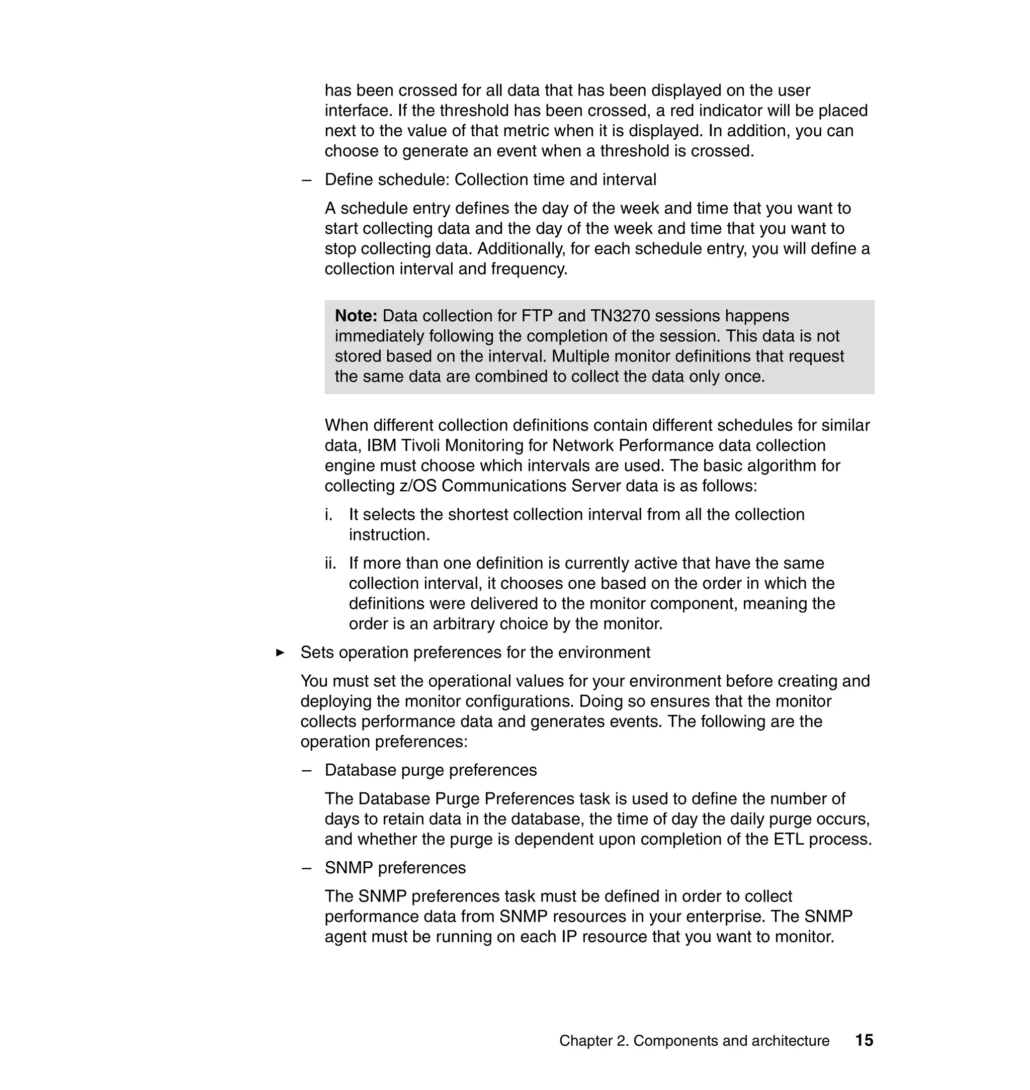 has been crossed for all data that has been displayed on the user
   interface. If the threshold has been crossed, a red indicator will be placed
   next to the value of that metric when it is displayed. In addition, you can
   choose to generate an event when a threshold is crossed.
– Define schedule: Collection time and interval
   A schedule entry defines the day of the week and time that you want to
   start collecting data and the day of the week and time that you want to
   stop collecting data. Additionally, for each schedule entry, you will define a
   collection interval and frequency.

    Note: Data collection for FTP and TN3270 sessions happens
    immediately following the completion of the session. This data is not
    stored based on the interval. Multiple monitor definitions that request
    the same data are combined to collect the data only once.

   When different collection definitions contain different schedules for similar
   data, IBM Tivoli Monitoring for Network Performance data collection
   engine must choose which intervals are used. The basic algorithm for
   collecting z/OS Communications Server data is as follows:
   i. It selects the shortest collection interval from all the collection
      instruction.
   ii. If more than one definition is currently active that have the same
       collection interval, it chooses one based on the order in which the
       definitions were delivered to the monitor component, meaning the
       order is an arbitrary choice by the monitor.
Sets operation preferences for the environment
You must set the operational values for your environment before creating and
deploying the monitor configurations. Doing so ensures that the monitor
collects performance data and generates events. The following are the
operation preferences:
– Database purge preferences
   The Database Purge Preferences task is used to define the number of
   days to retain data in the database, the time of day the daily purge occurs,
   and whether the purge is dependent upon completion of the ETL process.
– SNMP preferences
   The SNMP preferences task must be defined in order to collect
   performance data from SNMP resources in your enterprise. The SNMP
   agent must be running on each IP resource that you want to monitor.




                                     Chapter 2. Components and architecture   15
 