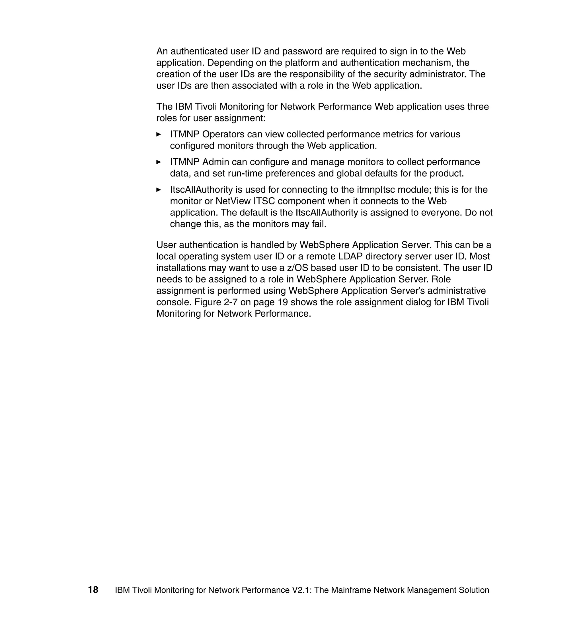 An authenticated user ID and password are required to sign in to the Web
               application. Depending on the platform and authentication mechanism, the
               creation of the user IDs are the responsibility of the security administrator. The
               user IDs are then associated with a role in the Web application.

               The IBM Tivoli Monitoring for Network Performance Web application uses three
               roles for user assignment:
                  ITMNP Operators can view collected performance metrics for various
                  configured monitors through the Web application.
                  ITMNP Admin can configure and manage monitors to collect performance
                  data, and set run-time preferences and global defaults for the product.
                  ItscAllAuthority is used for connecting to the itmnpItsc module; this is for the
                  monitor or NetView ITSC component when it connects to the Web
                  application. The default is the ItscAllAuthority is assigned to everyone. Do not
                  change this, as the monitors may fail.

               User authentication is handled by WebSphere Application Server. This can be a
               local operating system user ID or a remote LDAP directory server user ID. Most
               installations may want to use a z/OS based user ID to be consistent. The user ID
               needs to be assigned to a role in WebSphere Application Server. Role
               assignment is performed using WebSphere Application Server’s administrative
               console. Figure 2-7 on page 19 shows the role assignment dialog for IBM Tivoli
               Monitoring for Network Performance.




18   IBM Tivoli Monitoring for Network Performance V2.1: The Mainframe Network Management Solution
 