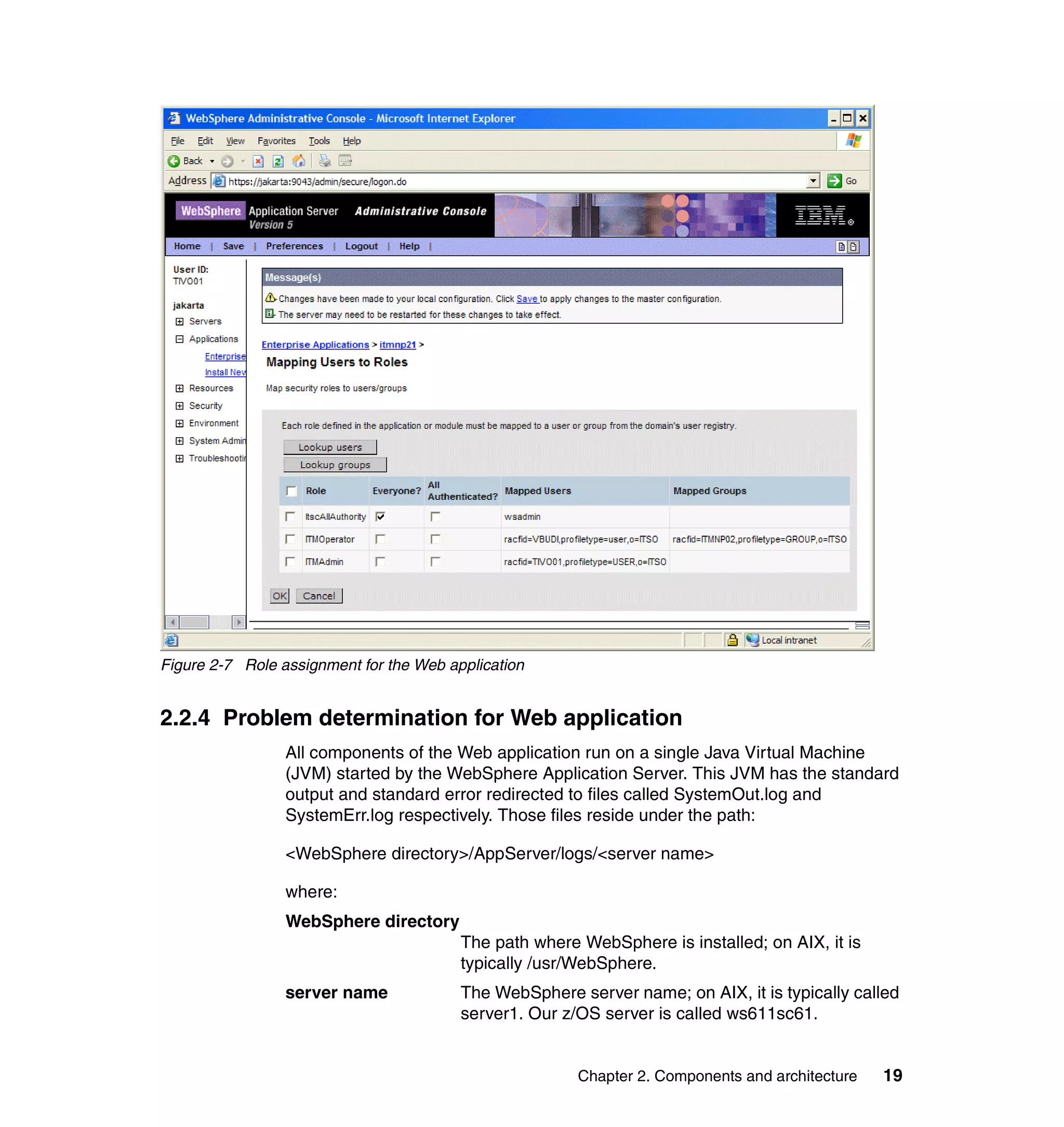 Figure 2-7 Role assignment for the Web application


2.2.4 Problem determination for Web application
                 All components of the Web application run on a single Java Virtual Machine
                 (JVM) started by the WebSphere Application Server. This JVM has the standard
                 output and standard error redirected to files called SystemOut.log and
                 SystemErr.log respectively. Those files reside under the path:

                 <WebSphere directory>/AppServer/logs/<server name>

                 where:
                 WebSphere directory
                                         The path where WebSphere is installed; on AIX, it is
                                         typically /usr/WebSphere.
                 server name             The WebSphere server name; on AIX, it is typically called
                                         server1. Our z/OS server is called ws611sc61.


                                                        Chapter 2. Components and architecture   19
 